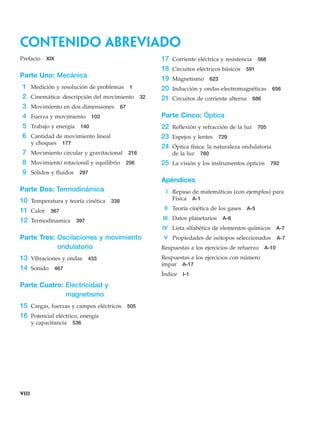 contenido abreviado
viii
Prefacio XIX
Parte Uno: Mecánica
1 Medición y resolución de problemas 1
2 Cinemática: descripción del movimiento 32
3 Movimiento en dos dimensiones 67
4 Fuerza y movimiento 103
5 Trabajo y energía 140
6 Cantidad de movimiento lineal
y choques 177
7 Movimiento circular y gravitacional 216
8 Movimiento rotacional y equilibrio 256
9 Sólidos y fluidos 297
Parte Dos: Termodinámica
10 Temperatura y teoría cinética 338
11 Calor 367
12 Termodínamica 397
Parte Tres: Oscilaciones y movimiento
ondulatorio
13 Vibraciones y ondas 433
14 Sonido 467
Parte Cuatro: Electricidad y
magnetismo
15 Cargas, fuerzas y campos eléctricos 505
16 Potencial eléctrico, energía
y capacitancia 536
17 Corriente eléctrica y resistencia 568
18 Circuitos eléctricos básicos 591
19 Magnetismo 623
20 Inducción y ondas electromagnéticas 656
21 Circuitos de corriente alterna 686
Parte Cinco: Óptica
22 Reflexión y refracción de la luz 705
23 Espejos y lentes 729
24 Óptica física: la naturaleza ondulatoria
de la luz 760
25 La visión y los instrumentos ópticos 792
Apéndices
I Repaso de matemáticas (con ejemplos) para
Física A-1
II Teoría cinética de los gases A-5
III Datos planetarios A-6
IV Lista alfabética de elementos químicos A-7
V Propiedades de isótopos seleccionados A-7
Respuestas a los ejercicios de refuerzo A-10
Respuestas a los ejercicios con número
impar A-17
Índice I-1
 