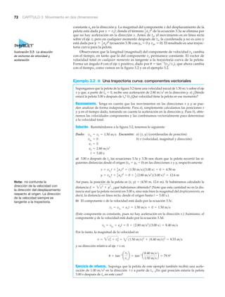 72 CAPÍTULO 3 Movimiento en dos dimensiones
constante ay en la dirección y. La magnitud del componente x del desplazamiento de la
pelota está dada por x ϭ vxt; donde el término de la ecuación 3.3a se elimina por
que no hay aceleración en la dirección x. Antes de to, el movimiento es en línea recta
sobre el eje x; pero en cualquier momento después de to, la coordenada y no es cero y
está dada por (ecuación 3.3b con yo ϭ 0 y vyo ϭ 0). El resultado es una trayec-
toria curva para la pelota.
Observemos que la longitud (magnitud) del componente de velocidad vy cambia
con el tiempo, en tanto que la del componente vx permanece constante. El vector de
velocidad total en cualquier momento es tangente a la trayectoria curva de la pelota.
Forma un ángulo ␪ con el eje x positivo, dado por ␪ ϭ tanϪ1
(vy/vx), que ahora cambia
con el tiempo, como vemos en la figura 3.2 y en el ejemplo 3.2.
Ejemplo 3.2 ■ Una trayectoria curva: componentes vectoriales
Supongamos que la pelota de la figura 3.2 tiene una velocidad inicial de 1.50 m/s sobre el eje
x y que, a partir de to ϭ 0, recibe una aceleración de 2.80 m/s2
en la dirección y. a) ¿Dónde
estará la pelota 3.00 s después de to? b) ¿Qué velocidad tiene la pelota en ese momento?
Razonamiento. Tenga en cuenta que los movimientos en las direcciones x y y se pue-
den analizar de forma independiente. Para a), simplemente calculamos las posiciones x
y y en el tiempo dado, tomando en cuenta la aceleración en la dirección y. Para b), obte-
nemos las velocidades componentes y las combinamos vectorialmente para determinar
a la velocidad total.
Solución. Remitiéndonos a la figura 3.2, tenemos lo siguiente:
Dado: Encuentre: a) (coordenadas de posición)
b) (velocidad, magnitud y dirección)
a) 3.00 s después de to las ecuaciones 3.3a y 3.3b nos dicen que la pelota recorrió las si-
guientes distancias desde el origen (xo ϭ yo ϭ 0) en las direcciones x y y, respectivamente:
Así pues, la posición de la pelota es (x, y) ϭ (4.50 m, 12.6 m). Si hubiéramos calculado la
distancia ¿qué habríamos obtenido? (Note que esta cantidad no es la dis-
tancia real que la pelota recorrió en 3.00 s, sino más bien la magnitud del desplazamiento, es
decir, la distancia en línea recta, desde el origen hasta t ϭ 3.00 s.)
b) El componente x de la velocidad está dado por la ecuación 3.3c:
(Este componente es constante, pues no hay aceleración en la dirección x.) Asimismo, el
componente y de la velocidad está dado por la ecuación 3.3d:
Por lo tanto, la magnitud de la velocidad es
y su dirección relativa al eje ϩx es
Ejercicio de refuerzo. Suponga que la pelota de este ejemplo también recibió una acele-
ración de 1.00 m/s2
en la dirección ϩx a partir de to. ¿En qué posición estaría la pelota
3.00 s después de to en este caso?
u = tan-1
¢
vy
vx
≤ = tan-1
a
8.40 m>s
1.50 m>s
b = 79.9°
v = 3vx
2
+ vy
2
= 411.50 m>s22
+ 18.40 m>s22
= 8.53 m>s
vy = vyo
+ ayt = 0 + 12.80 m>s2
213.00 s2 = 8.40 m>s
vx = vxo
+ axt = 1.50 m>s + 0 = 1.50 m>s
d = 3x2
+ y2
,
y = vyo
t + 1
2
ayt2
= 0 + 1
2
12.80 m>s2
213.00 s22
= 12.6 m
x = vxo
t + 1
2 axt2
= 11.50 m>s213.00 s2 + 0 = 4.50 m
t = 3.00 s
ay = 2.80 m>s2
ax = 0
vvyo
= 0
1x, y2vxo
= vx = 1.50 m>s
y = 1
2
ayt2
1
2 axt2
Nota: no confunda la
dirección de la velocidad con
la dirección del desplazamiento
respecto al origen. La dirección
de la velocidad siempre es
tangente a la trayectoria.
Ilustración 3.3 La dirección
de vectores de velocidad y
aceleración
 