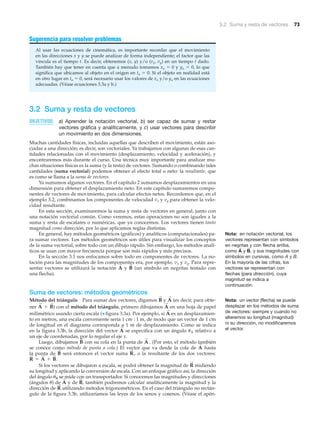 3.2 Suma y resta de vectores 73
Sugerencia para resolver problemas
Al usar las ecuaciones de cinemática, es importante recordar que el movimiento
en las direcciones x y y se puede analizar de forma independiente; el factor que las
vincula es el tiempo t. Es decir, obtenemos (x, y) y/o (vx, vy) en un tiempo t dado.
También hay que tener en cuenta que a menudo tomamos xo ϭ 0 y yo ϭ 0, lo que
significa que ubicamos al objeto en el origen en to ϭ 0. Si el objeto en realidad está
en otro lugar en to ϭ 0, será necesario usar los valores de xo y/o yo en las ecuaciones
adecuadas. (Véase ecuaciones 3.3a y b.)
3.2 Suma y resta de vectores
OBJETIVOS: a) Aprender la notación vectorial, b) ser capaz de sumar y restar
vectores gráfica y analíticamente, y c) usar vectores para describir
un movimiento en dos dimensiones.
Muchas cantidades físicas, incluidas aquellas que describen el movimiento, están aso-
ciadas a una dirección; es decir, son vectoriales. Ya trabajamos con algunas de esas can-
tidades relacionadas con el movimiento (desplazamiento, velocidad y aceleración), y
encontraremos más durante el curso. Una técnica muy importante para analizar mu-
chas situaciones físicas es la suma (y la resta) de vectores. Sumando o combinando tales
cantidades (suma vectorial) podemos obtener el efecto total o neto: la resultante, que
es como se llama a la suma de vectores.
Ya sumamos algunos vectores. En el capítulo 2 sumamos desplazamientos en una
dimensión para obtener el desplazamiento neto. En este capítulo sumaremos compo-
nentes de vectores de movimiento, para calcular efectos netos. Recordemos que, en el
ejemplo 3.2, combinamos los componentes de velocidad vx y vy para obtener la velo-
cidad resultante.
En esta sección, examinaremos la suma y resta de vectores en general, junto con
una notación vectorial común. Como veremos, estas operaciones no son iguales a la
suma y resta de escalares o numéricas, que ya conocemos. Los vectores tienen tanto
magnitud como dirección, por lo que aplicamos reglas distintas.
En general, hay métodos geométricos (gráficos) y analíticos (computacionales) pa-
ra sumar vectores. Los métodos geométricos son útiles para visualizar los conceptos
de la suma vectorial, sobre todo con un dibujo rápido. Sin embargo, los métodos analí-
ticos se usan con mayor frecuencia porque son más rápidos y más precisos.
En la sección 3.1 nos enfocamos sobre todo en componentes de vectores. La no-
tación para las magnitudes de los componentes era, por ejemplo, vx y vy. Para repre-
sentar vectores se utilizará la notación y (un símbolo en negritas testado con
una flecha).
Suma de vectores: métodos geométricos
Método del triángulo Para sumar dos vectores, digamos y (es decir, para obte-
ner ) con el método del triángulo, primero dibujamos en una hoja de papel
milimétrico usando cierta escala (▼ figura 3.3a). Por ejemplo, si es un desplazamien-
to en metros, una escala conveniente sería 1 cm : 1 m, de modo que un vector de 1 cm
de longitud en el diagrama corresponda a 1 m de desplazamiento. Como se indica
en la figura 3.3b, la dirección del vector se especifica con un ángulo ␪A relativo a
un eje de coordenadas, por lo regular el eje x.
Luego, dibujamos con su cola en la punta de . (Por esto, el método también
se conoce como método de punta a cola.) El vector que va desde la cola de hasta
la punta de será entonces el vector suma o la resultante de los dos vectores:
Si los vectores se dibujaron a escala, se podrá obtener la magnitud de midiendo
su longitud y aplicando la conversión de escala. Con un enfoque gráfico así, la dirección
del ángulo ␪R se mide con un transportador. Si conocemos las magnitudes y direcciones
(ángulos ␪) de y de también podremos calcular analíticamente la magnitud y la
dirección de utilizando métodos trigonométricos. En el caso del triángulo no rectán-
gulo de la figura 3.3b, utilizaríamos las leyes de los senos y cosenos. (Véase el apén-
R
S
B
S
,A
S
R
S
R
S
= A
S
+ B
S
.
R
S
,B
S
A
S
A
S
B
S
A
S
A
S
A
S
A
S
+ B
S
A
S
B
S
B
S
A
S
Nota: en notación vectorial, los
vectores representan con símbolos
en negritas y con flecha arriba,
como y , y sus magnitudes con
símbolos en cursivas, como A y B.
En la mayoría de las cifras, los
vectores se representan con
flechas (para dirección), cuya
magnitud se indica a
continuación.
B
S
A
S
Nota: un vector (flecha) se puede
desplazar en los métodos de suma
de vectores: siempre y cuando no
alteremos su longitud (magnitud)
ni su dirección, no modificaremos
el vector.
 