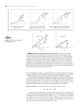 74 CAPÍTULO 3 Movimiento en dos dimensiones
x
y
c)
Escala: 1 cm = 1 m
b)
Escala: 1 cm = 1 m
xA
R
y
R = A + B
a)
Dibuje el primer vector (A)
desde el origen.
Dibuje el segundo vector (B)
desde la punta del primer vector.
Dibuje un vector desde la cola de A hasta la
punta de B. Ésta es la resultante (R).
B
R
␪
␪
␪
R = A + B
␪
R
B
A
B
A
R
dice I.) El método de punta a cola puede aplicarse a cualquier número de vectores.
El vector que forma la cola del primer vector a la punta del segundo es la resultante
o suma de vectores. Para más de dos vectores, se denomina método del polígono.
La resultante del triángulo rectángulo de vectores de la figura 3.3c sería mucho
más fácil de calcular, utilizando el teorema de Pitágoras para obtener la magnitud, y
una función trigonométrica inversa para obtener el ángulo de dirección. Observe que
está constituido por los componentes x y y de y Tales componentes x y y son
la base del método analítico de componentes que estudiaremos brevemente.
Resta de vectores La resta de vectores es un caso especial de la suma:
Es decir, para restar de sumamos un negativo a En el capítulo 2 vi-
mos que un signo menos simplemente significa que el sentido del vector es opuesto
al de aquel que lleva el signo más (por ejemplo, ϩx y Ϫx). Lo mismo es válido para
los vectores con notación de negritas. El vector tiene la misma magnitud que el
vector pero está en sentido opuesto (Nfigura 3.4). El diagrama vectorial de la fi-
gura 3.4 muestra una representación gráfica de A
S
- B
S
.
B
S
,
-B
S
A
S
.B
S
A
S
,B
S
A
S
- B
S
= A
S
+ 1-B
S
2
B
S
.A
S
R
S
▲ FIGURA 3.3 Método del triángulo para suma de vectores a) Los vectores y se
colocan punta a cola. El vector que se extiende desde la cola de hasta la punta de
formando el tercer lado del triángulo, es la resultante o suma b) Cuando los
vectores se dibujan a escala, se puede obtener la magnitud de midiendo la longitud
y aplicando la conversión de escala, y entonces el ángulo de dirección ␪R se mide con un
transportador. También pueden usarse métodos analíticos. En el caso de un triángulo no
rectángulo, como en el inciso b, se pueden usar las leyes de los senos y los cosenos para
determinar la magnitud de y de ␪R (apéndice I). c) Si el triángulo vectorial es rectángulo,
es fácil de obtener usando el teorema de Pitágoras, de manera que el ángulo de dirección
está dado por una función trigonométrica inversa.
R
S
R
S
R
S
R
S
R
S
= A
S
+ B
S
.
B
S
,A
S
B
S
A
S
Exploración 3.1 Suma de vectores
de desplazamiento
 