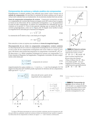 3.2 Suma y resta de vectores 75
A
B
A
x
y
(A + B)
A – B
– B
▲ FIGURA 3.4 Resta de vectores
La resta de vectores es un caso
especial de la suma; es decir,
donde
tiene la misma magnitud que
pero dirección opuesta.
(Véase el dibujo.) Así, no
es lo mismo que ni en
longitud ni en dirección. ¿Puede
usted demostrar geométricamente
que ?B
S
- A
S
= -1A
S
- B
S
2
B
S
- A
S
,
A
S
+ B
S
B
S
,
-B
S
A
S
- B
S
= A
S
+ 1-B
S
2,
b)a)
x
y
C = A + B
x
y
C = Cx + Cy
Cx
Cy
Cx = C cos
Cy = C sen
C = ͙
= tan –1 (Cy/Cx)
Cx
2 2
ϩCy
θ
θ
θ
␪ ␪
C C
B
B
A
> FIGURA 3.5 Componentes de
vectores a) Los vectores y
sobre los ejes x y y, respectivamente,
se suman para dar b) Un vector
puede descomponerse en com-
ponentes rectangulares y C
S
y.C
S
x
C
S
C
S
.
B
S
A
S
Componentes de vectores y método analítico de componentes
Probablemente el método analítico más utilizado para sumar varios vectores sea el
método de componentes. En este libro lo usaremos de forma continua, por lo que es
indispensable entender bien sus fundamentos. Se recomienda estudiar bien esta sección.
Suma de componentes rectangulares de vectores Componentes rectangulares se refie-
re a componentes de vectores que forman un ángulo recto (90Њ) entre sí; por lo regular
se toman en las direcciones de las coordenadas rectangulares x y y. Ya presentamos
la suma de tales componentes, al explicar los componentes de velocidad de un mo-
vimiento en la sección 3.1. Para el caso general, suponga que se suman y dos
vectores perpendiculares, como en la ▼ figura 3.5a. El ángulo recto facilita la tarea.
La magnitud de está dada por el teorema de Pitágoras:
(3.4a)
La orientación de relativa al eje x está dada por el ángulo
(3.4b)
Esta notación es como se expresa una resultante en forma de magnitud-ángulo.
Descomposición de un vector en componentes rectangulares; vectores unitarios
La descomposición de un vector en componentes rectangulares es en esencia el inver-
so de la suma de los componentes rectangulares del vector. Dado un vector la fi-
gura 3.5b ilustra cómo puede descomponerse en componentes vectoriales y en
las direcciones x y y. Basta completar el triángulo de vectores con componentes x y y.
Como muestra el diagrama, las magnitudes, o longitudes vectoriales, de estos compo-
nentes están dadas por
(componentes de vectores)
(3.5a)
(3.5b)
respectivamente (lo cual es similar a vx ϭ v cos ␪ y vy ϭ v sen ␪ en el ejemplo 3.1).* El
ángulo de dirección de también puede expresarse en términos de los componentes,
dado que tan ␪ ϭ Cy/Cx, o
(3.6)
(dirección del vector a partir de las
magnitudes de los componentes)
u = tan-1
¢
Cy
Cx
≤
C
S
Cy = C sen u
Cx = C cos u
C
S
yC
S
x
C
S
,
u = tan-1
a
B
A
b
C
S
C = 3A2
+ B2
C
S
B
S
,A
S
* La figura 3.5b ilustra únicamente un vector en el primer cuadrante, pero las ecuaciones son váli-
das para todos los cuadrantes cuando los vectores se toman con referencia al eje x positivo o negativo.
Las direcciones de los componentes se indican con signos ϩ y Ϫ como veremos a continuación.
Forma magnitud-ángulo de un
vector
 