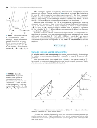 76 CAPÍTULO 3 Movimiento en dos dimensiones
†
Es común usar el símbolo para denotar fuerza, una cantidad vectorial muy importante que
estudiaremos en el capítulo 4. Aquí, usamos como vector general, aunque su uso hará que usted
se familiarice con la notación que emplearemos en el siguiente capítulo, donde será indispensable
saber sumar fuerzas.
F
S
F
S
Otra forma para expresar la magnitud y dirección de un vector incluye vectores
unitarios. Por ejemplo, como se muestra en la >figura 3.6, un vector se puede escri-
bir como La magnitud numérica se representa con A, y se llama vector uni-
tario. Es decir, su magnitud es 1, pero no tiene unidades, de modo que simplemente
indica la dirección del vector. Por ejemplo, una velocidad a lo largo del eje x se escri-
biría (es decir, una magnitud de 4.0 m/s en la dirección ϩx).
Observe cómo en la figura 3.6 se representaría mediante esta notación.
Aunque a veces se coloca el signo menos antes de la magnitud numérica, esta canti-
dad es un número absoluto; el menos realmente se refiere al vector unitario:
* Es decir, el vector unitario tiene el sentido (opuesta a
). Una velocidad de tiene una magnitud de 4.0 m/s en el sentido
Ϫx; es decir,
Podemos usar esta notación para expresar explícitamente los componentes rec-
tangulares de un vector. En el caso del desplazamiento de la pelota respecto al origen
del ejemplo 3.2, se escribiría donde y son vectores
unitarios en las direcciones x y y, respectivamente. En algunos casos, podría ser más
conveniente expresar un vector general en esta forma de componentes de vectores
unitarios:
(3.7)
Suma de vectores usando componentes
El método analítico de componentes para sumar vectores implica descomponer
los vectores en componentes rectangulares y sumarlos en cada eje de manera inde-
pendiente.
Este método se ilustra gráficamente en la ▼ figura 3.7 con dos vectores y †
Las sumas de los componentes x y y de los vectores que se están sumando son entonces iguales
a los componentes correspondientes del vector resultante.
F
S
2 .F
S
1
C
S
= Cx xN + Cy yN
yNxNd
S
= 14.50 m2 xN + 112.6 m2 yN,
v
S
= 14.0 m>s21-xN2.
v
S
= 1-4.0 m>s2 xNaN
-aN-A
S
= -AaN = A1-aN2.
-A
S
v
S
= 14.0 m>s2 xN
aNA
S
= AaN.
A
S
*A veces se usa un valor absoluto con esta notación, o para indicar clara-
mente que la magnitud de es una cantidad positiva.A
S
-A
S
= - ƒAƒaN,A
S
= ƒAƒaN,
a)
x
y
b)
x
y
F
=
F 1
+
F 2
F2
F1
Fx2
Fy1 Fx1
Fy2
Fy2
Fy1
Fx2
Fx1
Fy = Fy1
+ Fy2F
=
F 1
+
F 2
Fx = Fx1
+ Fx2
N FIGURA 3.7 Suma de
componentes a) Al sumar
vectores con el método de
componentes, primero se
descompone cada vector en sus
componentes x y y. b) Las sumas
de los componentes x y y de los
vectores y son
y respectivamente.F
S
y = F
S
y1
+ F
S
y2
,
F
S
x = F
S
x1
+ F
S
x2
F
S
2F
S
1
A = A â
A
(magnitud)
A
(vector)
â (vector
unitario)
A–A
–â
–A = –A â = A(–â)
a) b)
A
▲ FIGURA 3.6 Vectores unitarios
a) Un vector unitario tiene
magnitud 1, así que simplemente
indica la dirección de un vector.
Escrito junto con la magnitud A,
representa al vector y
b) Para el vector el vector uni-
tario es y -A
S
= -AaN = A1-aN2.-aN,
-A
S
,
A
S
= AaN.A
S
,
aN
 