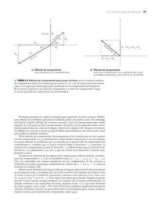 3.2 Suma y resta de vectores 77
El mismo principio es válido si tenemos que sumar tres (o más) vectores. Podría-
mos obtener la resultante aplicando el método gráfico de punta a cola. Sin embargo,
esta técnica implica dibujar los vectores a escala y usar un transportador para medir
ángulos, lo cual quizá se lleve mucho tiempo. De hecho, por lo general es más conve-
niente juntar todas las colas en el origen, como en la ▲ figura 3.8a. Tampoco es necesa-
rio dibujar los vectores a escala, ya que el dibujo aproximado es sólo una ayuda visual
para aplicar el método analítico.
En el método de componentes, descomponemos los vectores que se van a sumar
en sus componentes x y y, sumamos los componentes respectivos, y los recombina-
mos para obtener la resultante, que se muestra en la figura 3.8b. Si examinamos los
componentes x, veremos que su suma vectorial tiene la dirección Ϫx. Asimismo, la
suma de los componentes y tiene la dirección ϩy. (Observemos que está en la di-
rección y y su componente x es cero, y que un vector en la dirección x tendría com-
ponente y cero.)
Si usamos la notación de los signos más y menos para indicar sentidos, escribire-
mos los componentes x y y de la resultante como: vx ϭ vx1 Ϫ vx3 y vy ϭ vy1 Ϫ vy3.
Una vez calculados los valores numéricos de los componentes de los vectores y
sustituidos en estas ecuaciones, tendremos los valores de vx Ͻ 0 y vy Ͼ 0, como se
muestra en la figura 3.8b.
Observemos también en la figura 3.8b que el ángulo direccional ␪ de la resultante
se da respecto al eje x, lo mismo que los de los vectores individuales de la figura 3.8a.
Al sumar vectores por el método de componentes, usaremos como referencia el eje x más cerca-
no, es decir, el eje ϩx o el eje Ϫx. Esta regla evita tener que manejar ángulos mayores
que 90Њ (como sucede cuando medimos los ángulos de la forma acostumbrada, en
sentido contrario a las manecillas del reloj, respecto al eje ϩx) y que usar fórmulas
de doble ángulo, como cos(␪ ϩ 90Њ). Esta restricción simplifica significativamente los
cálculos. Podemos resumir los procedimientos recomendados para sumar analítica-
mente vectores con el método de componentes como sigue:
v
S
2
u
x
y
vx
vy
(vx1
+ vx3
)
(resultante)
(vy1
+ vy2
+ vy3
)=
=
5.0 m/s
x
y
45°
v2
30°
v3
4.5
m
/s
9.0 m/s
vy1
vx1
vy3
vx3
v1
v
a) Método de componentes
(descomposición en componentes)
b) Método de componentes
(suma de componentes x y y mostrando las líneas
punteadas desplazadas, para obtener la resultante)
▲ FIGURA 3.8 Método de componentes para sumar vectores a) En el método analítico
de componentes, todos los vectores que se suman ( y ) se colocan primero con sus
colas en el origen para descomponerlos fácilmente en sus componentes rectangulares.
b) Las sumas respectivas de todos los componentes x y todos los componentes y luego
se suman para dar los componentes de la resultante v
S
.
v
S
3v
S
1 , v
S
2
 