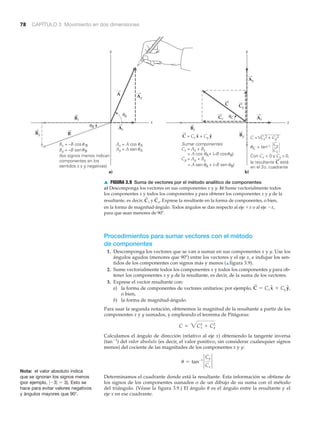 78 CAPÍTULO 3 Movimiento en dos dimensiones
a)
x
y
x
y
Ay
Ax
Bx
By
Ax = A cos
Ay = A sen
b)
A
B Bx
By
Ax
Ay
Bx = –B cos
By = –B sen
(los signos menos indican
componentes en los
sentidos x y y negativas)
Cy
Cx
Cx = Ax + Bx
= A cos + (–B cos
Cy = Ay + By
Sumar componentes
C = Cx
2 + Cy
2
= tan–1
Con Cx < 0 y Cy > 0,
la resultante C está
en el 2o. cuadrante
Cy
Cx
C = Cx x + Cy y
B)
= A sen + (–B senA B)
͙ˆ ˆ
θ θ
Aθ θ
A
A
B
B
␪
␪
␪
␪
␪
C␪
␪
C␪
B
A
C
Procedimientos para sumar vectores con el método
de componentes
1. Descomponga los vectores que se van a sumar en sus componentes x y y. Use los
ángulos agudos (menores que 90º) entre los vectores y el eje x, e indique los sen-
tidos de los componentes con signos más y menos (▲ figura 3.9).
2. Sume vectorialmente todos los componentes x y todos los componentes y para ob-
tener los componentes x y y de la resultante, es decir, de la suma de los vectores.
3. Exprese el vector resultante con:
a) la forma de componentes de vectores unitarios; por ejemplo, ,
o bien,
b) la forma de magnitud-ángulo.
Para usar la segunda notación, obtenemos la magnitud de la resultante a partir de los
componentes x y y sumados, y empleando el teorema de Pitágoras:
Calculamos el ángulo de dirección (relativo al eje x) obteniendo la tangente inversa
(tanϪ1
) del valor absoluto (es decir, el valor positivo, sin considerar cualesquier signos
menos) del cociente de las magnitudes de los componentes x y y:
Determinamos el cuadrante donde está la resultante. Esta información se obtiene de
los signos de los componentes sumados o de un dibujo de su suma con el método
del triángulo. (Véase la figura 3.9.) El ángulo ␪ es el ángulo entre la resultante y el
eje x en ese cuadrante.
u = tan-1
`
Cy
Cx
`
C = 3Cx
2
+ Cy
2
C
S
= Cx xN + Cy yN
Nota: el valor absoluto indica
que se ignoran los signos menos
(por ejemplo, ͉Ϫ3͉ ϭ 3). Esto se
hace para evitar valores negativos
y ángulos mayores que 90Њ.
▲ FIGURA 3.9 Suma de vectores por el método analítico de componentes
a) Descomponga los vectores en sus componentes x y y. b) Sume vectorialmente todos
los componentes x y todos los componentes y para obtener los componentes x y y de la
resultante, es decir, y Exprese la resultante en la forma de componentes, o bien,
en la forma de magnitud-ángulo. Todos ángulos se dan respecto al eje ϩx o al eje Ϫx,
para que sean menores de 90Њ.
C
S
y.C
S
x
 