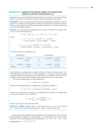 3.2 Suma y resta de vectores 79
Ejemplo 3.3 ■ Aplicación del método analítico de componentes:
separar y combinar componentes x y y
Apliquemos los pasos del método de componentes a la suma de los vectores de la figura
3.8b. Los vectores con unidades de metros por segundo representan velocidades.
Razonamiento. Siga los pasos del procedimiento y apréndaselos. Básicamente, descom-
ponemos los vectores en componentes y sumamos los componentes respectivos para ob-
tener los componentes de la resultante, que podrían expresarse en forma de componentes
o en forma de magnitud-ángulo.
Solución. Los componentes rectangulares de los vectores se muestran en la figura 3.8b.
La suma de esos componentes da,
donde
y
En forma tabular, los componentes son:
Componentes x Componentes y
Sumas:
Los sentidos de las componentes se indican con signos. (A veces se omite el signo ϩ por
sobreentenderse.) En este caso, v2 no tiene componente x. En general, observe que para
el método analítico de componentes, los componentes x son funciones coseno y los com-
ponentes y son funciones seno, siempre que la referencia sea el eje x más cercano.
En forma de componentes, el vector resultante es
En forma de magnitud-ángulo, la magnitud de la velocidad resultante es
Puesto que el componente x es negativo y el componente y es positivo, la resultante está
en el segundo cuadrante, con un ángulo de
sobre el eje x negativo (véase la figura 3.8b).
Ejercicio de refuerzo. Suponga que en este ejemplo hay otro vector de velocidad
Calcule la resultante de los cuatro vectores en este caso?
Aunque sólo hemos hablado de movimiento en dos dimensiones (en un plano),
es fácil extender el método de componentes a tres dimensiones. El vector de una
velocidad en tres dimensiones tiene componentes x, y y z: y
su magnitud es v = 3vx
2
+ vy
2
+ vz
2
.
v
S
= vxxN + vyyN + vzzN
v
S
4 = 1+4.6 m>s2 xN.
u = tan-1
`
vy
vx
` = tan-1
a
3.7 m>s
4.6 m>s
b = 39°
v = 3vx
2
+ vy
2
= 41-4.6 m>s22
+ 13.7 m>s22
= 5.9 m>s
v
S
= 1-4.6 m>s2 xN + 13.7 m>s2 yN
vy = +3.7 m>svx = -4.6 m>s
-v3 sen 30° = -4.5 m>svy3
-v3 cos 30° = -7.8 m>svx3
= +5.0 m>svy2
= 0 m>svx2
+v1 sen 45° = +3.2 m>svy1
+v1 cos 45° = +3.2 m>svx1
= 14.5 m>s210.7072 + 15.0 m>s2 - 19.0 m>s210.502 = 3.7 m>s
vy = vy1
+ vy2
+ vy3
= v1 sen 45° + v2 - v3 sen 30°
= 14.5 m>s210.7072 - 19.0 m>s210.8662 = -4.6 m>s
vx = vx1
+ vx2
+ vx3
= v1 cos 45° + 0 - v3 cos 30°
v
S
= vxxN + vyyN = 1vx1
+ vx2
+ vx3
2 xN + 1vy1
+ vy2
+ vy3
2 yN
 