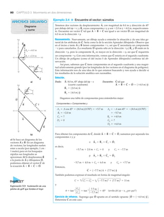 80 CAPÍTULO 3 Movimiento en dos dimensiones
Ejemplo 3.4 ■ Encuentre el vector: súmelos
Tenemos dos vectores de desplazamiento: con magnitud de 8.0 m y dirección de 45Њ
por debajo del eje ϩx, y cuyas componentes x y y son ϩ2.0 m y ϩ4.0 m, respectivamen-
te. Encuentre un vector tal que sea igual a un vector con magnitud de
6.0 m en la dirección ϩy.
Razonamiento. Nuevamente, un dibujo ayuda a entender la situación y da una idea ge-
neral de los atributos de Sería como la de la sección Aprender dibujando. Observe que
en el inciso a tanto y tienen componentes ϩx, así que necesitaría un componente
Ϫx para cancelarlos. (La resultante apunta sólo en la dirección ϩy.) y están en la
dirección ϩy, pero la componente es mayor en la dirección —y, así que requeriría
un componente ϩy. Con esta información, vemos que estaría en el segundo cuadrante.
Un dibujo de polígono (como el del inciso b de Aprender dibujando) confirma tal ob-
servación.
Así pues, sabemos que tiene componentes en el segundo cuadrante y una magni-
tud relativamente grande (por las longitudes de los vectores en el diagrama de polígono).
Esta información nos da una idea de lo que estamos buscando y nos ayuda a decidir si
los resultados de la solución analítica son razonables.
Solución.
Dado: 8.0 m, 45° abajo del eje Ϫx Encuentre: tal que
(cuarto cuadrante)
Hagamos una tabla de componentes para entenderlos mejor:
Componentes x Componentes y
Para obtener los componentes de donde sumamos por separado los
componentes x y y:
es decir,
o
Entonces,
También podemos expresar el resultado en forma de magnitud-ángulo:
y
(arriba del eje Ϫx, ¿por qué?)
Ejercicio de refuerzo. Suponga que apunta en el sentido opuesta
Determine en este caso.C
S
3D
S
= 1-6.0 m2 yN4.D
S
u = tan-1
`
Cy
Cx
` = tan-1
`
7.7 m
-7.7 m
` = 45°
C = 3Cx
2
+ Cy
2
= 41-7.7 m22
+ 17.7 m22
= 11 m
C
S
= 1-7.7 m2 xN + 17.7 m2 yN
-5.7 m + 4.0 m + Cy = 6.0 m y Cy = +7.7 m
y: A
S
y + B
S
y + C
S
y = D
S
y
+5.7 m + 2.0 m + Cx = 0 y Cx = -7.7 m
x: A
S
x + B
S
x + C
S
x = D
S
x
A
S
+ B
S
+ C
S
= D
S
,C
S
,
Dy = +6.0 m
Cy = ?Dx = 0
= +4.0 mByCx = ?
= -5.7 mBx = +2.0 m
Ay = -A sen 45° = -18.0 m210.7072Ax = A cos 45° = 18.0 m210.7072 = +5.7 m
B
S
y = 14.0 m2 yN
B
S
x = 12.0 m2 xN
A
S
+ B
S
+ C
S
= D
S
= 1+6.0 m2 yN
C
S
A
S
:
C
S
C
S
C
S
A
S
y
D
S
B
S
yD
S
C
S
B
S
A
S
C
S
.
D
S
A
S
+ B
S
+ C
S
C
S
B
S
,
A
S
,
Exploración 3.3 Aceleración de una
pelota de golf que bordea el hoyo
D
B
A
B
A
B
+x-x
+y
-y
C ?
+x-x
+y
-y
45°
8.0 m
By = +4.0 m
Bx = +2.0 m
a)
b)
a) Se hace un diagrama de los
vectores y En un diagrama
de vectores, las longitudes suelen
estar a escala (por ejemplo, 1 cm :
1 metro) pero en los bosquejos
rápidos sus longitudes se
aproximan. b) Si desplazamos
a la punta de y dibujamos
podremos obtener el vector de
la ecuación A
S
+ B
S
+ C
S
= D
S
.
C
S
D
S
,A
S
B
S
B
S
.A
S
APRENDER DIBUJANDO
Diagrame
y sume
 