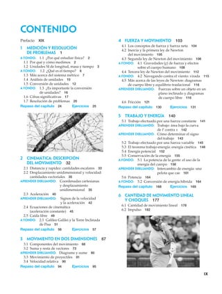 Contenido
ix
Prefacio XIX
1 Medición y resolución
de problemas 1
A fondo: 1.1 ¿Por qué estudiar física? 2
1.1 Por qué y cómo medimos 2
1.2 Unidades SI de longitud, masa y tiempo 3
A fondo: 1.2 ¿Qué es el tiempo? 6
1.3 Más acerca del sistema métrico 7
1.4 Análisis de unidades 10
1.5 Conversión de unidades 12
A fondo: 1.3 ¿Es importante la conversión
de unidades? 16
1.6 Cifras significativas 17
1.7 Resolución de problemas 20
Repaso del capítulo 24 Ejercicios 25
4 FUERZA Y MOVIMIENTO 103
4.1 Los conceptos de fuerza y fuerza neta 104
4.2 Inercia y la primera ley de Newton
del movimiento 105
4.3 Segunda ley de Newton del movimiento 106
A fondo: 4.1 Gravedades (g) de fuerza y efectos
sobre el cuerpo humano 108
4.4 Tercera ley de Newton del movimiento 112
A fondo: 4.2 Navegando contra el viento: virada 115
4.5 Más acerca de las leyes de Newton: diagramas
de cuerpo libre y equilibrio traslacional 116
APRENDER DIBUJANDO: Fuerzas sobre un objeto en un
plano inclinado y diagramas
de cuerpo libre 116
4.6 Fricción 121
Repaso del capítulo 130 Ejercicios 131
5 TRABAJO Y ENERGÍA 140
5.1 Trabajo efectuado por una fuerza constante 141
APRENDER DIBUJANDO: Trabajo: área bajo la curva
de F contra x 142
APRENDER DIBUJANDO: Cómo determinar el signo
del trabajo 143
5.2 Trabajo efectuado por una fuerza variable 145
5.3 El teorema trabajo-energía: energía cinética 148
5.4 Energía potencial 152
5.5 Conservación de la energía 155
A fondo: 5.1 La potencia de la gente: el uso de la
energía del cuerpo 156
APRENDER DIBUJANDO: Intercambio de energía: una
pelota que cae 161
5.6 Potencia 164
A fondo: 5.2 Conversión de energía híbrida 164
Repaso del capítulo 168 Ejercicios 169
6 Cantidad de movimiento lineal
y choques 177
6.1 Cantidad de movimiento lineal 178
6.2 Impulso 182
2 CINEMÁTICA: DESCRIPCIÓN
DEL MOVIMIENTO 32
2.1 Distancia y rapidez: cantidades escalares 33
2.2 Desplazamiento unidimensional y velocidad:
cantidades vectoriales 35
APRENDER DIBUJANDO: Coordenadas cartesianas
y desplazamiento
unidimensional 35
2.3 Aceleración 40
APRENDER DIBUJANDO: Signos de la velocidad
y la aceleración 42
2.4 Ecuaciones de cinemática
(aceleración constante) 45
2.5 Caída libre 49
A fondo: 2.1 Galileo Galilei y la Torre Inclinada
de Pisa 51
Repaso del capítulo 56 Ejercicios 57
3 MOVIMIENTO EN DOS DIMENSIONES 67
3.1 Componentes del movimiento 68
3.2 Suma y resta de vectores 73
APRENDER DIBUJANDO: Diagrame y sume 80
3.3 Movimiento de proyectiles 81
3.4 Velocidad relativa 90
Repaso del capítulo 94 Ejercicios 95
 