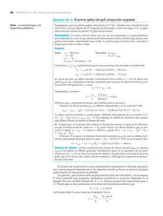 84 CAPÍTULO 3 Movimiento en dos dimensiones
Nota: un proyectil sigue una
trayectoria parabólica.
Ejemplo 3.6 ■ El primer golpe del golf: proyección angulada
Supongamos que un golfista golpea una pelota en el “tee” dándole una velocidad inicial
de 30.0 m/s con un ángulo de 35Њ respecto a la horizontal, como en la figura 3.11. a) ¿Qué
altura máxima alcanza la pelota? b) ¿Qué alcance tiene?
Razonamiento. La altura máxima tiene que ver con el componente y; el procedimiento
para obtenerla es como el que usamos para determinar la altura máxima que alcanza una
pelota proyectada verticalmente hacia arriba. La pelota viaja en la dirección x durante el
tiempo que tarda en subir y bajar.
Solución.
Dado: Encuentre: a) ymáx
b) R ϭ xmáx
( y y final )
Calculemos vxo
y vyo
, explícitamente para usar ecuaciones de cinemática simplificadas:
a) Igual que para un objeto lanzado verticalmente hacia arriba, vy ϭ 0 en la altura má-
xima (ymáx). Así, calculamos el tiempo requerido para alcanzar la altura máxima (ta) con
la ecuación 3.9b igualando vy a cero:
Despejando ta, tenemos
(Observe que ta representa el tiempo que la pelota está en ascenso.)
Entonces, la altura máxima ymáx se obtiene sustituyendo ta en la ecuación 3.10b:
La altura máxima también se podría haber obtenido directamente de la ecuación 2.11’,
con y Sin embargo, el método de resolución que usamos
aquí ilustra la forma de obtener el tiempo de vuelo.
b) Al igual que en la proyección vertical, el tiempo de ascenso es igual al de descenso,
así que el tiempo total de vuelo es t ϭ 2ta (para volver a la altura desde la que se pro-
yectó el objeto, y ϭ yo ϭ 0, como se observa a partir de y
)
El alcance R es igual a la distancia horizontal recorrida (ymáx), la cual se obtiene fácil-
mente sustituyendo el tiempo total de vuelo t ϭ 2ta ϭ 2(1.76 s) ϭ 3.52 s en la ecuación 3.10a:
Ejercicio de refuerzo. ¿Cómo cambiarían los valores de altura máxima (ymáx) y alcance
(xmáx) si la pelota se hubiera golpeado inicialmente igual en la superficie de la Luna?
(Sugerencia: gL ϭ g/6; es decir, la aceleración debida a la gravedad en la Luna es la sexta
parte que en la Tierra.) No realice cálculos numéricos. Obtenga las respuestas examinan-
do las ecuaciones.
El alcance de un proyectil es una consideración importante en diversas aplicacio-
nes, y tiene especial importancia en los deportes donde se busca un alcance máximo,
como el golf y el lanzamiento de jabalina.
En general, ¿qué alcance tiene un proyectil lanzado con velocidad vo en un ángulo
␪? Para contestar esta pregunta, deberemos considerar la ecuación empleada en el
ejemplo 3.6 para calcular el intervalo, R ϭ vxt. Veamos primero las expresiones para vx
y t. Puesto que no hay aceleración en la dirección horizontal, sabemos que
y el tiempo total t (como vimos en el ejemplo 3.6) es
t =
2vyo
g
=
2vo sen u
g
vx = vxo
= vo cos u
R = xmáx = vxt = vxo
12ta2 = 124.6 m>s213.52 s2 = 86.6 m
t = 2vyo
>g = 2ta .
y - yo = vyo
t - 1
2 gt2
= 0,
vy = 0.y = ymáxvy
2
= vyo
2
- 2gy,
ymáx = vyo
ta - 1
2
gta
2
= 117.2 m>s211.76 s2 - 1
2
19.80 m>s2
211.76 s22
= 15.1 m
ta =
vyo
g
=
17.2 m>s
9.80 m>s2
= 1.76 s
vy = 0 = vyo
- gta
vyo
= vo sen 35° = 130.0 m>s210.5742 = 17.2 m>s
vxo
= vo cos 35° = 130.0 m>s210.8192 = 24.6 m>s
y = 0yo = 0xo
ay = -g
u = 35°
vo = 30.0 m>s
 