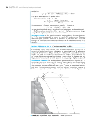86 CAPÍTULO 3 Movimiento en dos dimensiones
1
2
45°
45°
vo
vo
h
▲ FIGURA 3.14 ¿Cuál tiene mayor velocidad? Véase el ejemplo 3.8.
despejando,
(con la raíz negativa porque vy es hacia abajo).
Ahora despejamos t en ,
En este momento la distancia horizontal entre la piedra y el puente es
Así que el lanzamiento de la chica se queda corto un metro (pues la tabla está a 13 m).
Podríamos utilizar la ecuación 3.10b, para determinar el tiempo,
aunque habría implicado resolver una ecuación cuadrática.
Ejercicio de refuerzo. a) ¿Por qué supusimos que la tabla está en el plano del lanzamien-
to? b) ¿Por qué en este ejemplo no usamos la ecuación 3.11 para encontrar el alcance?
Demuestre que la ecuación 3.11 funciona en el ejemplo 3.6, pero no en el 3.7, calculando
el alcance en cada caso y comparando los resultados con las respuestas obtenidas en los
ejemplos.
Ejemplo conceptual 3.8 ■ ¿Cuál tiene mayor rapidez?
Considere dos pelotas, ambas lanzadas con la misma rapidez inicial vo, pero una con un
ángulo de 45Њ arriba de la horizontal y la otra con un ángulo de 45Њ abajo de la horizontal
(▼ figura 3.14). Determine si, al llegar al suelo, a) la pelota lanzada hacia arriba tiene mayor
rapidez, b) la pelota proyectada hacia abajo tiene mayor rapidez o c) ambas tienen la mis-
ma rapidez. Plantee claramente el razonamiento y los principios de física que usó para
llegar a su respuesta, antes de revisar lo siguiente. Es decir, ¿por qué eligió esa respuesta?
Razonamiento y respuesta. En primera instancia, pensaríamos que la respuesta es b, ya
que esta pelota se lanza hacia abajo. No obstante, la pelota proyectada hacia arriba cae
desde una altura máxima mayor, así que tal vez la respuesta sea a. Para resolver este di-
lema, observe la línea horizontal trazada en la figura 3.14 entre los dos vectores de veloci-
dad, que se extiende hasta más allá de la trayectoria superior. Vea, además, que abajo de
la línea, las trayectorias de ambas pelotas son iguales. Asimismo, cuando llega a esta lí-
y = yo + vyo
t - 1
2
gt2
,
xmáx = vxo
t = 18.5 m>s211.4 s2 = 12 m
t =
vyo
- vy
g
=
-8.5 m>s - 1-22 m>s2
9.8 m>s2
= 1.4 s
vy = vyo
- gt
vy = 41-8.5 m>s22
- 219.8 m>s2
21-20 m2 = -22 m>s
 