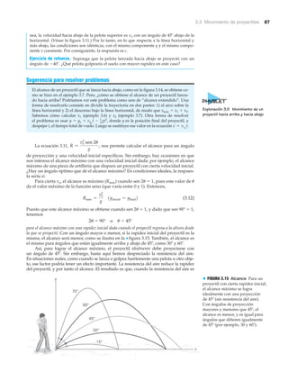 3.3 Movimiento de proyectiles 87
nea, la velocidad hacia abajo de la pelota superior es vo con un ángulo de 45Њ abajo de la
horizontal. (Véase la figura 3.11.) Por lo tanto, en lo que respecta a la línea horizontal y
más abajo, las condiciones son idénticas, con el mismo componente y y el mismo compo-
nente x constante. Por consiguiente, la respuesta es c.
Ejercicio de refuerzo. Suponga que la pelota lanzada hacia abajo se proyectó con un
ángulo de Ϫ40Њ. ¿Qué pelota golpearía el suelo con mayor rapidez en este caso?
Sugerencia para resolver problemas
El alcance de un proyectil que se lanza hacia abajo, como en la figura 3.14, se obtiene co-
mo se hizo en el ejemplo 3.7. Pero, ¿cómo se obtiene el alcance de un proyectil lanza-
do hacia arriba? Podríamos ver este problema como uno de “alcance extendido”. Una
forma de resolverlo consiste en dividir la trayectoria en dos partes: 1) el arco sobre la
línea horizontal y 2) el descenso bajo la línea horizontal, de modo que xmáx ϭ x1 ϩ x2.
Sabemos cómo calcular x1 (ejemplo 3.6) y x2 (ejemplo 3.7). Otra forma de resolver
el problema es usar donde y es la posición final del proyectil, y
despejar t, el tiempo total de vuelo. Luego se sustituye ese valor en la ecuación
La ecuación 3.11, nos permite calcular el alcance para un ángulo
de proyección y una velocidad inicial específicos. Sin embargo, hay ocasiones en que
nos interesa el alcance máximo con una velocidad inicial dada; por ejemplo, el alcance
máximo de una pieza de artillería que dispara un proyectil con cierta velocidad inicial.
¿Hay un ángulo óptimo que dé el alcance máximo? En condiciones ideales, la respues-
ta sería sí.
Para cierta vo, el alcance es máximo (Rmáx) cuando sen 2␪ ϭ 1, pues este valor de ␪
da el valor máximo de la función seno (que varía entre 0 y 1). Entonces,
(3.12)
Puesto que este alcance máximo se obtiene cuando sen 2␪ ϭ 1, y dado que sen 90Њ ϭ 1,
tenemos
2␪ ϭ 90Њ o ␪ ϭ 45Њ
para el alcance máximo con una rapidez inicial dada cuando el proyectil regresa a la altura desde
la que se proyectó. Con un ángulo mayor o menor, si la rapidez inicial del proyectil es la
misma, el alcance será menor, como se ilustra en la ▼ figura 3.15. También, el alcance es
el mismo para ángulos que están igualmente arriba y abajo de 45Њ, como 30Њ y 60Њ.
Así, para lograr el alcance máximo, el proyectil idealmente debe proyectarse con
un ángulo de 45Њ. Sin embargo, hasta aquí hemos despreciado la resistencia del aire.
En situaciones reales, como cuando se lanza o golpea fuertemente una pelota u otro obje-
to, ese factor podría tener un efecto importante. La resistencia del aire reduce la rapidez
del proyectil, y por tanto el alcance. El resultado es que, cuando la resistencia del aire es
1yinicial = yfinal2Rmáx =
vo
2
g
R =
vo
2
sen 2u
g
,
x = vxo
t.
y = yo + vyo
t - 1
2 gt2
,
15°
x
y
30°
45°
60°
75°
> FIGURA 3.15 Alcance Para un
proyectil con cierta rapidez inicial,
el alcance máximo se logra
idealmente con una proyección
de 45Њ (sin resistencia del aire).
Con ángulos de proyección
mayores y menores que 45Њ, el
alcance es menor, y es igual para
ángulos que difieren igualmente
de 45Њ (por ejemplo, 30 y 60Њ).
Exploración 3.5 Movimiento de un
proyectil hacia arriba y hacia abajo
 