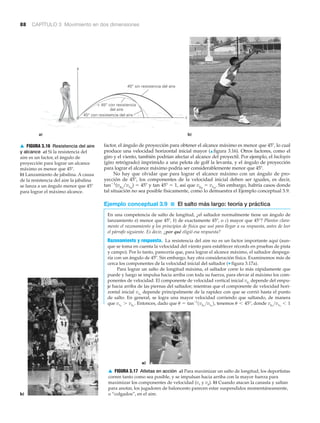 88 CAPÍTULO 3 Movimiento en dos dimensiones
▲ FIGURA 3.16 Resistencia del aire
y alcance a) Si la resistencia del
aire es un factor, el ángulo de
proyección para lograr un alcance
máximo es menor que 45Њ.
b) Lanzamiento de jabalina. A causa
de la resistencia del aire la jabalina
se lanza a un ángulo menor que 45Њ
para lograr el máximo alcance.
▲ FIGURA 3.17 Atletas en acción a) Para maximizar un salto de longitud, los deportistas
corren tanto como sea posible, y se impulsan hacia arriba con la mayor fuerza para
maximizar los componentes de velocidad (vx y vy). b) Cuando atacan la canasta y saltan
para anotar, los jugadores de baloncesto parecen estar suspendidos momentáneamente,
o “colgados”, en el aire.
factor, el ángulo de proyección para obtener el alcance máximo es menor que 45Њ, lo cual
produce una velocidad horizontal inicial mayor (▲ figura 3.16). Otros factores, como el
giro y el viento, también podrían afectar el alcance del proyectil. Por ejemplo, el backspin
(giro retrógrado) imprimido a una pelota de golf la levanta, y el ángulo de proyección
para lograr el alcance máximo podría ser considerablemente menor que 45Њ.
No hay que olvidar que para lograr el alcance máximo con un ángulo de pro-
yección de 45Њ, los componentes de la velocidad inicial deben ser iguales, es decir,
tanϪ1
(vyo
/vxo
) ϭ 45Њ y tan 45Њ ϭ 1, así que vyo
ϭ vxo
. Sin embargo, habría casos donde
tal situación no sea posible físicamente, como lo demuestra el Ejemplo conceptual 3.9.
Ejemplo conceptual 3.9 ■ El salto más largo: teoría y práctica
En una competencia de salto de longitud, ¿el saltador normalmente tiene un ángulo de
lanzamiento a) menor que 45º, b) de exactamente 45º, o c) mayor que 45°? Plantee clara-
mente el razonamiento y los principios de física que usó para llegar a su respuesta, antes de leer
el párrafo siguiente. Es decir, ¿por qué eligió esa respuesta?
Razonamiento y respuesta. La resistencia del aire no es un factor importante aquí (aun-
que se toma en cuenta la velocidad del viento para establecer récords en pruebas de pista
y campo). Por lo tanto, parecería que, para lograr el alcance máximo, el saltador despega-
ría con un ángulo de 45º. Sin embargo, hay otra consideración física. Examinemos más de
cerca los componentes de la velocidad inicial del saltador (▼ figura 3.17a).
Para lograr un salto de longitud máxima, el saltador corre lo más rápidamente que
puede y luego se impulsa hacia arriba con toda su fuerza, para elevar al máximo los com-
ponentes de velocidad. El componente de velocidad vertical inicial depende del empu-
je hacia arriba de las piernas del saltador; mientras que el componente de velocidad hori-
zontal inicial depende principalmente de la rapidez con que se corrió hasta el punto
de salto. En general, se logra una mayor velocidad corriendo que saltando, de manera
que Entonces, dado que tenemos donde vyo
>vxo
6 1u 6 45°,u = tan-1
1vyo
>vxo
2,vxo
7 vyo
.
vxo
vyo
a)
b)
y
45° con resistencia del aire
45° sin resistencia del aire
x
< 45° con resistencia
del aire
a) b)
 
