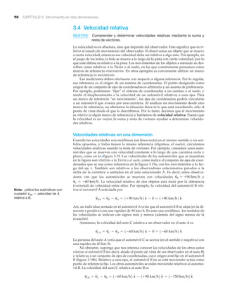 90 CAPÍTULO 3 Movimiento en dos dimensiones
3.4 Velocidad relativa
OBJETIVO: Comprender y determinar velocidades relativas mediante la suma y
resta de vectores.
La velocidad no es absoluta, sino que depende del observador. Esto significa que es re-
lativa al estado de movimiento del observador. Si observamos un objeto que se mueve
a cierta velocidad, entonces esa velocidad debe ser relativa a algo más. Por ejemplo, en
el juego de los bolos, la bola se mueve a lo largo de la pista con cierta velocidad, por lo
que esta última es relativa a la pista. Los movimientos de los objetos a menudo se des-
criben como relativos a la Tierra o al suelo, en los que comúnmente pensamos como
marcos de referencia estacionarios. En otros ejemplos es conveniente utilizar un marco
de referencia en movimiento.
Las mediciones deben efectuarse con respecto a alguna referencia. Por lo regular,
esa referencia es el origen de un sistema de coordenadas. El punto designado como
origen de un conjunto de ejes de coordenadas es arbitrario y un asunto de preferencia.
Por ejemplo, podríamos “fijar” el sistema de coordenadas a un camino o al suelo, y
medir el desplazamiento o la velocidad de un automóvil relativos a esos ejes. Para
un marco de referencia “en movimiento”, los ejes de coordenadas podría vincularse
a un automóvil que avanza por una carretera. Al analizar un movimiento desde otro
marco de referencia, no alteramos la situación física ni lo que está sucediendo, sólo el
punto de vista desde el que lo describimos. Por lo tanto, decimos que el movimiento
es relativo (a algún marco de referencia) y hablamos de velocidad relativa. Puesto que
la velocidad es un vector, la suma y resta de vectores ayudan a determinar velocida-
des relativas.
Velocidades relativas en una dimensión
Cuando las velocidades son rectilíneas (en línea recta) en el mismo sentido o en sen-
tidos opuestos, y todas tienen la misma referencia (digamos, el suelo), calculamos
velocidades relativas usando la resta de vectores. Por ejemplo, considere unos auto-
móviles que se mueven con velocidad constante a lo largo de una carretera recta y
plana, como en la Nfigura 3.19. Las velocidades de los automóviles que se muestran
en la figura son relativas a la Tierra o al suelo, como indica el conjunto de ejes de coor-
denadas que se usa como referencia en la figura 3.19a, con los movimientos a lo lar-
go del eje x. También son relativos a los observadores estacionarios parados a la
orilla de la carretera o sentados en el auto estacionado A. Es decir, estos observa-
dores ven que los automóviles se mueven con velocidades y
La velocidad relativa de dos objetos está dada por la diferencia
(vectorial) de velocidad entre ellos. Por ejemplo, la velocidad del automóvil B rela-
tiva al automóvil A está dada por
Así, un individuo sentado en el automóvil A vería que el automóvil B se aleja (en la di-
rección x positiva) con una rapidez de 90 km/h. En este caso rectilíneo, los sentidos de
las velocidades se indican con signos más y menos (además del signo menos de la
ecuación).
Asimismo, la velocidad del auto C relativa a un observador en el auto A es
La persona del auto A vería que el automóvil C se acerca (en el sentido x negativa) con
una rapidez de 60 km/h.
No obstante, suponga que nos interesa conocer las velocidades de los otros autos
relativas al automóvil B (es decir, desde el punto de vista de un observador en el auto B)
o relativas a un conjunto de ejes de coordenadas, cuyo origen está fijo en el automóvil
B (figura 3.19b). Relativo a esos ejes, el automóvil B no se está moviendo: actúa como
punto de referencia fijo. Los otros automóviles se están moviendo relativos al automó-
vil B. La velocidad del auto C relativa al auto B es
v
S
CB = v
S
C - v
S
B = 1-60 km>h2 xN - 1+90 km>h2 xN = 1-150 km>h2 xN
v
S
CA = v
S
C - v
S
A = 1-60 km>h2 xN - 0 = 1-60 km>h2 xN
v
S
BA = v
S
B - v
S
A = 1+90 km>h2 xN - 0 = 1+90 km>h2 xN
v
S
C = -60 km>h.
v
S
B = +90 km>h
Nota: ¡utilice los subíndices con
cuidado! de A
relativa a B.
v
S
AB = velocidad
 