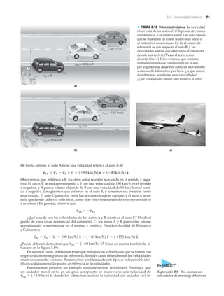 3.4 Velocidad relativa 91
c)
a)
vAB = 90 km/h
vCB = 150 km/h
vB = 0
A
C
b)
vBA = 90 km/h
vCA = 60 km/h
vA = 0
B
A
C
y
x
0
y‘
x‘
0
B
> FIGURA 3.19 Velocidad relativa La velocidad
observada de un automóvil depende del marco
de referencia, o es relativa a éste. Las velocidades
que se muestran en a) son relativas al suelo o
al automóvil estacionado. En b), el marco de
referencia es con respecto al auto B, y las
velocidades son las que observaría el conductor
de este automóvil. (Véase el texto como
descripción.) c) Estos aviones, que realizan
reabastecimiento de combustible en el aire,
por lo general se describen como en movimiento
a cientos de kilómetros por hora. ¿A qué marco
de referencia se refieren esas velocidades?
¿Qué velocidades tienen uno relativo al otro?
De forma similar, el auto A tiene una velocidad relativa al auto B de
Observemos que, relativos a B, los otros autos se están moviendo en el sentido x nega-
tiva. Es decir, C se está aproximando a B con una velocidad de 150 km/h en el sentido
x negativa, y A parece estarse alejando de B con una velocidad de 90 km/h en el senti-
do x negativa. (Imaginemos que estamos en el auto B, y tomemos esa posición como
estacionaria. El auto C parecería venir hacia nosotros a gran rapidez, y el auto A se es-
taría quedando cada vez más atrás, como si se estuviera moviendo en reversa relativo
a nosotros.) En general, observe que,
¿Qué sucede con las velocidades de los autos A y B relativas al auto C? Desde el
punto de vista (o de referencia) del automóvil C, los autos A y B parecerían estarse
aproximando, o moviéndose en el sentido x positiva. Para la velocidad de B relativa
a C, tenemos
¿Puede el lector demostrar que Tome en cuenta también la si-
tuación en la figura 3.19c.
En algunos casos, podríamos tener que trabajar con velocidades que se toman con
respecto a diferentes puntos de referencia. En tales casos obtendremos las velocidades
relativas sumando vectores. Para resolver problemas de este tipo, es indispensable iden-
tificar cuidadosamente los puntos de referencia de las velocidades.
Examinemos primero un ejemplo unidimensional (rectilíneo). Suponga que
un andador móvil recto en un gran aeropuerto se mueve con una velocidad de
donde los subíndices indican la velocidad del andador (w) re-v
S
wg = 1+1.0 m>s2 xN,
v
S
AC = 1+60 km>h2 xN?
v
S
BC = v
S
B - v
S
C = 190 km>h2 xN - 1-60 km>h2 xN = 1+150 km>h2 xN
v
S
AB = -v
S
BA
v
S
AB = v
S
A - v
S
B = 0 - 1+90 km>h2 xN = 1-90 km>h2 xN
Exploración 9.5 Dos aviones con
velocidades de aterrizaje diferentes
 