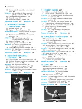 x Contenido
6.3 Conservación de la cantidad de movimiento
lineal 185
A fondo: 6.1 Las bolsas de aire del automóvil
y las bolsas de aire en Marte 186
6.4 Choques elásticos e inelásticos 191
6.5 Centro de masa 198
6.6 Propulsión a chorro y cohetes 204
Repaso del capítulo 207 Ejercicios 207
7 MOVIMIENTO CIRCULAR
Y GRAVITACIONAL 216
7.1 Medición angular 217
7.2 Rapidez y velocidad angulares 219
APRENDER DIBUJANDO: La aproximación de ángulo
pequeño 219
7.3 Movimiento circular uniforme y aceleración
centrípeta 223
A fondo: 7.1 La centrífuga: separación
de componentes de la sangre 225
7.4 Aceleración angular 228
7.5 Ley de la gravitación de Newton 231
A fondo: 7.2 Exploración espacial: ayuda
de la gravedad 238
7.6 Leyes de Kepler y satélites terrestres 238
A fondo: 7.3 “Ingravidez”: efectos sobre el cuerpo
humano 245
Repaso del capítulo 247 Ejercicios 248
8 MOVIMIENTO ROTACIONAL
Y EQUILIBRIO 256
8.1 Cuerpos rígidos, traslaciones y rotaciones 257
8.2 Momento de fuerza, equilibrio y estabilidad 259
8.3 Dinámica rotacional 270
A fondo: 8.1 Estabilidad en acción 271
8.4 Trabajo rotacional y energía cinética 277
8.5 Cantidad de movimiento angular 280
A fondo: 8.2 ¿Resbalar o rodar hasta parar? Frenos
antibloqueo 281
Repaso del capítulo 287 Ejercicios 288
9 SÓLIDOS Y FLUIDOS 297
9.1 Sólidos y módulos de elasticidad 298
9.2 Fluidos: presión y el principio de Pascal 302
A fondo: 9.1 La osteoporosis y la densidad mineral
ósea (DMO) 304
A fondo: 9.2 Un efecto atmosférico: posible dolor
de oído 311
A fondo: 9.3 Medición de la presión arterial 312
9.3 Flotabilidad y el principio de Arquímedes 313
9.4 Dinámica de fluidos y ecuación de Bernoulli 319
*9.5 Tensión superficial, viscosidad y ley
de Poiseuille 324
A fondo: 9.4 Los pulmones y el primer aliento
del bebé 325
Repaso del capítulo 329 Ejercicios 330
10 Temperatura y teoría cinética 338
10.1 Temperatura y calor 339
10.2 Las escalas de temperatura Celsius
y Fahrenheit 340
A fondo: 10.1 Temperatura del cuerpo humano 343
10.3 Leyes de los gases, temperatura absoluta
y la escala de temperatura Kelvin 343
A fondo: 10.2 Sangre caliente contra sangre fría 344
10.4 Expansión térmica 350
APRENDER DIBUJANDO: Expansión térmica de área 351
10.5 La teoría cinética de los gases 354
A fondo: 10.3 Difusión fisiológica en procesos
vitales 357
*10.6 Teoría cinética, gases diatómicos
y teorema de equipartición 357
Repaso del capítulo 360 Ejercicios 361
11 calor 367
11.1 Definición y unidades de calor 368
11.2 Calor específico y calorimetría 370
11.3 Cambios de fase y calor latente 374
APRENDER DIBUJANDO: De hielo frío a vapor
caliente 377
11.4 Transferencia de calor 379
A fondo: 11.1 Regulación fisiológica de la temperatura
corporal 380
A fondo: 11.2 Física, la industria de la construcción
y la conservación de la energía 384
A fondo: 11.3 El efecto invernadero 388
Repaso del capítulo 390 Ejercicios 391
 