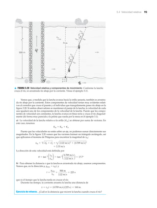 3.4 Velocidad relativa 93
v
v
v
v
v
vv
rs
bsbr
500 m
rs
rs
bsbr
ymáx
x
x = 0
y = 0
x
␪
␪
▲ FIGURA 3.20 Velocidad relativa y componentes de movimiento Conforme la lancha
cruza el río, es arrastrada río abajo por la corriente. Véase el ejemplo 3.11.
Vemos que, a medida que la lancha avanza hacia la orilla opuesta, también es arrastra-
da río abajo por la corriente. Estos componentes de velocidad serían muy evidentes relati-
vos al corredor que cruza el puente y al individuo que tranquilamente pasea río abajo en la
figura 3.20. Si ambos observadores se mantienen al parejo de la lancha, la velocidad de cada
uno igualará uno de los componentes de la velocidad de la lancha. Puesto que los compo-
nentes de velocidad son constantes, la lancha avanza en línea recta y cruza el río diagonal-
mente (de forma muy parecida a la pelota que rueda por la mesa en el ejemplo 3.1).
a) La velocidad de la lancha relativa a la orilla se obtiene por suma de vectores. En
este caso, tenemos
Puesto que las velocidades no están sobre un eje, no podemos sumar directamente sus
magnitudes. En la figura 3.20 vemos que los vectores forman un triángulo rectángulo, así
que aplicamos el teorema de Pitágoras para encontrar la magnitud de vbs:
La dirección de esta velocidad está definida por
b) Para obtener la distancia x que la lancha es arrastrada río abajo, usamos componentes.
Vemos que, en la dirección y, ymáx ϭ vbrt, y
que es el tiempo que la lancha tarda en cruzar el río.
Durante ese tiempo, la corriente arrastra la lancha una distancia de
Ejercicio de refuerzo. ¿Cuál es la distancia que recorre la lancha cuando cruza el río?
x = vrst = 10.709 m>s21225 s2 = 160 m
t =
ymáx
vbr
=
500 m
2.22 m>s
= 225 s
u = tan-1
¢
vrs
vbr
≤ = tan-1
a
0.709 m>s
2.22 m>s
b = 17.7°
= 2.33 m>s
vbs = 3vbr
2
+ vrs
2
= 412.22 m>s22
+ 10.709 m>s22
v
S
bs = v
S
br + v
S
rs
1v
S
bs2
 