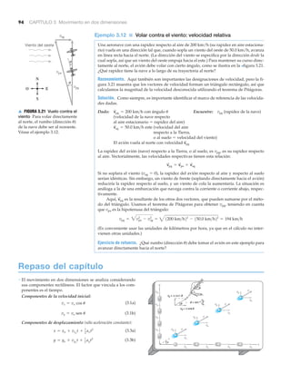 • El movimiento en dos dimensiones se analiza considerando
sus componentes rectilíneos. El factor que vincula a los com-
ponentes es el tiempo.
Componentes de la velocidad inicial:
(3.1a)
(3.1b)
Componentes de desplazamiento (sólo aceleración constante):
(3.3a)
(3.3b)y = yo + vyo
t + 1
2 ayt2
x = xo + vxo
t + 1
2 axt2
vy = vo sen u
vx = vo cos u
x
y
vx vx vx vx
vy
vy
vy
vy
vx
vy v
vx
vy v
vx
vy v
vx
vy
␪
sen
v
94 CAPÍTULO 3 Movimiento en dos dimensiones
Ejemplo 3.12 ■ Volar contra el viento: velocidad relativa
Una aeronave con una rapidez respecto al aire de 200 km/h (su rapidez en aire estaciona-
rio) vuela en una dirección tal que, cuando sopla un viento del oeste de 50.0 km/h, avanza
en línea recta hacia el norte. (La dirección del viento se especifica por la dirección desde la
cual sopla, así que un viento del oeste empuja hacia el este.) Para mantener su curso direc-
tamente al norte, el avión debe volar con cierto ángulo, como se ilustra en la >figura 3.21.
¿Qué rapidez tiene la nave a lo largo de su trayectoria al norte?
Razonamiento. Aquí también son importantes las designaciones de velocidad, pero la fi-
gura 3.21 muestra que los vectores de velocidad forman un triángulo rectángulo, así que
calculamos la magnitud de la velocidad desconocida utilizando el teorema de Pitágoras.
Solución. Como siempre, es importante identificar el marco de referencia de las velocida-
des dadas.
Dado: con ángulo Encuentre: (rapidez de la nave)
(velocidad de la nave respecto
al aire estacionario ϭ rapidez del aire)
este (velocidad del aire
respecto a la Tierra,
o al suelo ϭ velocidad del viento)
El avión vuela al norte con velocidad
La rapidez del avión (nave) respecto a la Tierra, o al suelo, es vpg, es su rapidez respecto
al aire. Vectorialmente, las velocidades respectivas tienen esta relación:
Si no soplara el viento (vag ϭ 0), la rapidez del avión respecto al aire y respecto al suelo
serían idénticas. Sin embargo, un viento de frente (soplando directamente hacia el avión)
reduciría la rapidez respecto al suelo, y un viento de cola la aumentaría. La situación es
análoga a la de una embarcación que navega contra la corriente o corriente abajo, respec-
tivamente.
Aquí, es la resultante de los otros dos vectores, que pueden sumarse por el méto-
do del triángulo. Usamos el teorema de Pitágoras para obtener vpg, teniendo en cuenta
que vpa es la hipotenusa del triángulo:
(Es conveniente usar las unidades de kilómetros por hora, ya que en el cálculo no inter-
vienen otras unidades.)
Ejercicio de refuerzo. ¿Qué rumbo (dirección ␪) debe tomar el avión en este ejemplo para
avanzar directamente hacia el norte?
vpg = 3vpa
2
- vag
2
= 41200 km>h22
- 150.0 km>h22
= 194 km>h
v
S
pg
v
S
pg = v
S
pa + v
S
ag
v
S
pg
v
S
ag = 50.0 km>h
vpguv
S
pg = 200 km>h
v
v
v
␪
␪
pg
N
O E
S
pa
ag
Viento del oeste
▲ FIGURA 3.21 Vuelo contra el
viento Para volar directamente
al norte, el rumbo (dirección ␪)
de la nave debe ser al noroeste.
Véase el ejemplo 3.12.
Repaso del capítulo
 