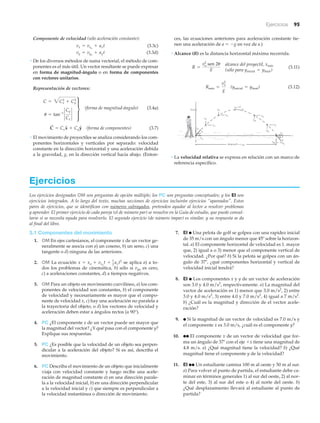 Ejercicios 95
Ejercicios
Los ejercicios designados OM son preguntas de opción múltiple; los PC son preguntas conceptuales; y los EI son
ejercicios integrados. A lo largo del texto, muchas secciones de ejercicios incluirán ejercicios “apareados”. Estos
pares de ejercicios, que se identifican con números subrayados, pretenden ayudar al lector a resolver problemas
y aprender. El primer ejercicio de cada pareja (el de número par) se resuelve en la Guía de estudio, que puede consul-
tarse si se necesita ayuda para resolverlo. El segundo ejercicio (de número impar) es similar, y su respuesta se da
al final del libro.
7. EI ● Una pelota de golf se golpea con una rapidez inicial
de 35 m/s con un ángulo menor que 45º sobre la horizon-
tal. a) El componente horizontal de velocidad es 1. mayor
que, 2) igual a o 3) menor que el componente vertical de
velocidad. ¿Por qué? b) Si la pelota se golpea con un án-
gulo de 37Њ, ¿qué componentes horizontal y vertical de
velocidad inicial tendrá?
8. EI ● Los componentes x y y de un vector de aceleración
son 3.0 y 4.0 m/s2
, respectivamente. a) La magnitud del
vector de aceleración es 1) menor que 3.0 m/s2
, 2) entre
3.0 y 4.0 m/s2
, 3) entre 4.0 y 7.0 m/s2
, 4) igual a 7 m/s2
.
b) ¿Cuál es la magnitud y dirección de el vector acele-
ración?
9. ● Si la magnitud de un vector de velocidad es 7.0 m/s y
el componente x es 3.0 m/s, ¿cuál es el componente y?
10. ●● El componente x de un vector de velocidad que for-
ma un ángulo de 37Њ con el eje ϩx tiene una magnitud de
4.8 m/s. a) ¿Qué magnitud tiene la velocidad? b) ¿Qué
magnitud tiene el componente y de la velocidad?
11. EI ●● Un estudiante camina 100 m al oeste y 50 m al sur.
a) Para volver al punto de partida, el estudiante debe ca-
minar en términos generales 1) al sur del oeste, 2) al nor-
te del este, 3) al sur del este o 4) al norte del oeste. b)
¿Qué desplazamiento llevará al estudiante al punto de
partida?
3.1 Componentes del movimiento
1. OM En ejes cartesianos, el componente x de un vector ge-
neralmente se asocia con a) un coseno, b) un seno, c) una
tangente o d) ninguna de las anteriores.
2. OM La ecuación se aplica a) a to-
dos los problemas de cinemática, b) sólo si vyo es cero,
c) a aceleraciones constantes, d) a tiempos negativos.
3. OM Para un objeto en movimiento curvilíneo, a) los com-
ponentes de velocidad son constantes, b) el componente
de velocidad y necesariamente es mayor que el compo-
nente de velocidad x, c) hay una aceleración no paralela a
la trayectoria del objeto, o d) los vectores de velocidad y
aceleración deben estar a ángulos rectos (a 90°).
4. PC ¿El componente x de un vector puede ser mayor que
la magnitud del vector? ¿Y qué pasa con el componente y?
Explique sus respuestas.
5. PC ¿Es posible que la velocidad de un objeto sea perpen-
dicular a la aceleración del objeto? Si es así, describa el
movimiento.
6. PC Describa el movimiento de un objeto que inicialmente
viaja con velocidad constante y luego recibe una acele-
ración de magnitud constante a) en una dirección parale-
la a la velocidad inicial, b) en una dirección perpendicular
a la velocidad inicial y c) que siempre es perpendicular a
la velocidad instantánea o dirección de movimiento.
x = xo + vxo
t + 1
2 axt2
Componente de velocidad (sólo aceleración constante):
(3.3c)
(3.3d)
• De los diversos métodos de suma vectorial, el método de com-
ponentes es el más útil. Un vector resultante se puede expresar
en forma de magnitud-ángulo o en forma de componentes
con vectores unitarios.
Representación de vectores:
(forma de magnitud-ángulo) (3.4a)
(forma de componentes) (3.7)
• El movimiento de proyectiles se analiza considerando los com-
ponentes horizontales y verticales por separado: velocidad
constante en la dirección horizontal y una aceleración debida
a la gravedad, g, en la dirección vertical hacia abajo. (Enton-
C
S
= CxxN + CyyN
C = 3Cx
2
+ Cy
2
u = tan-1
`
Cy
Cx
`
t
vy = vyo
+ ayt
vx = vxo
+ axt
ces, las ecuaciones anteriores para aceleración constante tie-
nen una aceleración de a ϭ Ϫg en vez de a.)
• Alcance (R) es la distancia horizontal máxima recorrida.
(3.11)
(3.12)
• La velocidad relativa se expresa en relación con un marco de
referencia específico.
Alcance R = x máx
y4
xo
ymáx
y
x
y3
= 0
xo
yo
o
xo
y1
xo
y2
xo
xo
y6
6
-v
-v
y5
vxo
-v
␪
␪
v
v
v
v
v
v
v
v
v
v
v
v
(yinicial = yfinal)Rmáx =
v2
o
g
alcance del proyectil, xmáx
(sólo para yinicial = yfinal )
R =
v2
o sen 2u
g
 