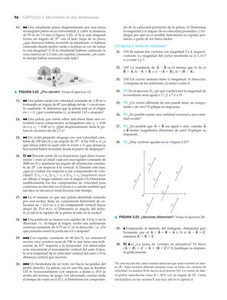 96 CAPÍTULO 3 Movimiento en dos dimensiones
12. ●● Una estudiante pasea diagonalmente por una plaza
rectangular plana en su universidad, y cubre la distancia
de 50 m en 1.0 min (▼ figura 3.22). a) Si la ruta diagonal
forma un ángulo de 37Њ con el lado largo de la plaza,
¿qué distancia habría recorrido la estudiante, si hubiera
caminado dando media vuelta a la plaza en vez de tomar
la ruta diagonal? b) Si la estudiante hubiera caminado la
ruta exterior en 1.0 min con rapidez constante, ¿en cuán-
to tiempo habría caminado cada lado?
tes de la velocidad promedio de la pelota. b) Determine
la magnitud y el ángulo de su velocidad promedio. c) Ex-
plique por qué no es posible determinar su rapidez pro-
medio a partir de los datos dados.
3.2 Suma y resta de vectores*
21. OM Se suman dos vectores con magnitud 3 y 4, respecti-
vamente. La magnitud del vector resultante es a) 1, b) 7
o c) entre 1 y 7.
22. OM La resultante de es la misma que la de a)
b) o c) d)
23. OM Un vector unitario tiene a) magnitud, b) dirección,
c) ninguna de las anteriores, d) tanto a como b.
24. PC En el ejercicio 21, ¿en qué condiciones la magnitud de
la resultante sería igual a 1? ¿Y a 7 o a 5?
25. PC ¿Un vector diferente de cero puede tener un compo-
nente x de cero? Explique su respuesta.
26. PC ¿Es posible sumar una cantidad vectorial a una canti-
dad escalar?
27. PC ¿Es posible que sea igual a cero, cuando
y tienen magnitudes diferentes de cero? Explique su
respuesta.
28. PC ¿Hay vectores iguales en la ▼ figura 3.23?
B
S
A
S
A
S
+ B
S
-1B
S
- A
S
2.-1A
S
+ B
S
2,-A
S
+ B
S
,B
S
- A
S
,
A
S
- B
S
x
y
0
A
B
C
D
E
F
G
29. ● Empleando el método del triángulo, demuestre grá-
ficamente que a) y b) si
entonces
30. EI ● a) ¿La suma de vectores es asociativa? Es decir,
b) Justifique su respues-
ta gráficamente.
1A
S
+ B
S
2 + C
S
= A
S
+ 1B
S
+ C
S
2?
A
S
= B
S
+ C
S
.
A
S
- B
S
= C
S
,A
S
+ B
S
= B
S
+ A
S
*En esta sección hay unos cuantos ejercicios que usan vectores de fuer-
za Tales vectores deberán sumarse como se haría con vectores de
velocidad. La unidad SI de fuerza es el newton (N). Un vector de fuer-
za podría especificarse como con un ángulo de 20Њ. Cierta
familiaridad con los vectores será muy útil en el capítulo 4.F
S
F
S
= 50 N
1F
S
2.
▲ FIGURA 3.23 ¿Vectores diferentes? Véase el ejercicio 28.
37°
50
m
▲ FIGURA 3.22 ¿Por dónde? Véase el ejercicio 12.
13. ●● Una pelota rueda con velocidad constante de 1.50 m/s
formando un ángulo de 45Њ por debajo del eje ϩx en el cuar-
to cuadrante. Si definimos que la pelota está en el origen
en t ϭ 0, ¿qué coordenadas (x, y) tendrá 1.65 s después?
14. ●● Una pelota que rueda sobre una mesa tiene una ve-
locidad cuyos componentes rectangulares son vx ϭ 0.60
m/s y vy ϭ 0.80 m/s. ¿Qué desplazamiento tiene la pe-
lota en un intervalo de 2.5 s?
15. ●● Un avión pequeño despega con una velocidad cons-
tante de 150 km/h y un ángulo de 37Њ. A los 3.00 s, a) ¿a
qué altura sobre el suelo está el avión y b) qué distancia
horizontal habrá recorrido desde el punto de despegue?
16. EI ●● Durante parte de su trayectoria (que dura exacta-
mente 1 min) un misil viaja con una rapidez constante de
2000 mi/h y mantiene un ángulo de orientación constan-
te de 20° con respecto a la vertical. a) Durante esta fase,
¿qué es verdad con respecto a sus componentes de velo-
cidad?: 1) vy Ͼ vx, 2) vy ϭ vx o 3) vy Ͻ vx. [Sugerencia: trace
un dibujo y tenga cuidado con el ángulo.] b) Determine
analíticamente los dos componentes de velocidad para
confirmar su elección en el inciso a y calcule también qué
tan lejos se elevará el misil durante este tiempo.
17. ●● En el instante en que una pelota desciende rodando
por una azotea, tiene un componente horizontal de ve-
locidad de ϩ10.0 m/s y un componente vertical (hacia
abajo) de 15.0 m/s. a) Determine el ángulo del techo.
b) ¿Cuál es la rapidez de la pelota al salir de la azotea?
18. ●● Una partícula se mueve con rapidez de 3.0 m/s en la
dirección ϩx. Al llegar al origen, recibe una aceleración
continua constante de 0.75 m/s2
en la dirección Ϫy. ¿En
qué posición estará la partícula 4.0 s después?
19. ●●● Con rapidez constante de 60 km/h, un automóvil
recorre una carretera recta de 700 m que tiene una incli-
nación de 4.0° respecto a la horizontal. Un observador
nota únicamente el movimiento vertical del auto. Calcu-
le a) la magnitud de la velocidad vertical del auto y b) la
distancia vertical que recorrió.
20. ●●● Un beisbolista da un home run hacia las gradas del
jardín derecho. La pelota cae en una fila que se localiza
135 m horizontalmente con respecto a home y 25.0 m
arriba del terreno de juego. Un aficionado curioso mide
el tiempo de vuelo en 4.10 s. a) Determine los componen-
 