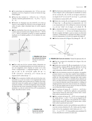 Ejercicios 97
31. ● Un vector tiene un componente x de Ϫ2.5 m y un com-
ponente y de 4.2 m. Exprese el vector en forma de mag-
nitud-ángulo.
32. ● Para los dos vectores y
calcule y muestre gráficamente a) b) y c)
33. ● Durante un despegue (en aire inmóvil), un avión se
mueve a una rapidez de 120 mi/h con un ángulo de 20Њ
sobre el suelo. ¿Qué velocidad tiene el avión respecto
al suelo?
34. ●● Dos muchachos tiran de una caja por un piso hori-
zontal, como se muestra en la ▼ figura 3.24. Si F1 ϭ 50.0 N
y F2 ϭ 100 N, encuentre la fuerza (o suma) resultante
mediante a) el método gráfico y b) el método de com-
ponentes.
x
S
2 - x
S
1 .
x
S
1 - x
S
2x
S
1 + x
S
2 ,
x
S
2 = 115 m2 xN,x
S
1 = 120 m2 xN
35. ●● Para cada uno de los vectores dados, determine un
vector que, al sumársele produzca un vector nulo (un vec-
tor con magnitud cero). Exprese el vector en la otra
forma (componentes o magnitud-ángulo), no en la
que se dio. a) arriba del eje ϩx;
b) , c) con un
ángulo de 60° arriba del eje Ϫx.
36. EI ●● a) Si se aumenta al doble cada uno de los dos com-
ponentes (x y y) de un vector, 1) la magnitud del vector
aumenta al doble, pero la dirección no cambia; 2) la mag-
nitud del vector no cambia, pero el ángulo de dirección
aumenta al doble, o 3) tanto la magnitud como el ángulo
de dirección del vector aumentan al doble. b) Si los com-
ponentes x y y de un vector de 10 m a 45Њ se aumentan al
triple, describa el nuevo vector.
C
S
= 8.0 cmB
S
= 12.0 cm2 xN - 14.0 cm2 yN
A
S
= 4.5 cm, 40°
N
S
EO
30°
60°
(vista desde
arriba)
F1
F2
> FIGURA 3.24 Suma
de vectores de fuerza
Véanse los ejercicios
34 y 54.
x
y
12.0 N
37°37°
12.0 NF2 F1
> FIGURA 3.25
Suma de vectores
Vea el ejercicio 37.
x
y
30° 60°
C (15 m/s)
A (5.0 m/s)
B (10 m/s)
▲ FIGURA 3.26 Suma de vectores Véanse los ejercicios 40 y 41.
37. ●● Dos hermanos están jalando a su otro hermano en un
trineo (▼figura 3.25). a) Encuentre la resultante (o suma)
de los vectores y b) Si en la figura estuviera a
un ángulo de 27° en vez de 37° con el eje ϩx, ¿cuál sería
la resultante (o suma) de y
38. ●● Dados dos vectores con longitud de 10.0 y angulado
45º bajo el eje Ϫx, y que tiene un componente x de ϩ2.0
y un componente y de +4.0, a) dibuje los vectores en los ejes
x-y, con sus “colas” en el origen, y b) calcule
39. ●● La velocidad del objeto 1 en forma de componentes es
El objeto 2 tiene el do-
ble de la rapidez del objeto 1, pero se mueve en dirección
contraria. a) Determine la velocidad del objeto 2 en nota-
ción de componentes. b) ¿Cuál es la rapidez del objeto 2?
40. ●● Para los vectores de la ▼figura 3.26, obtenga A
S
+ B
S
+ C
S
.
v
S
1 = 1+2.0 m>s2 xN + 1-4.0 m>s2 yN.
A
S
+ B
S
.
B
S
,
A
S
,
F
S
2?F
S
1
F
S
1F
S
2.F
S
1
41. ●● Para los vectores de velocidad de la figura 3.26, ob-
tenga
42. ●● Dados dos vectores y con magnitudes A y B, res-
pectivamente, restamos de para obtener un tercer
vector Si la magnitud de es
¿qué orientación relativa tienen los vectores y
43. ●● En dos movimientos sucesivos de ajedrez, un jugador
primero mueve a su reina dos cuadros hacia delante, y
luego la mueve tres cuadros hacia la izquierda (desde el
punto de vista del jugador). Suponga que cada cuadro
mide 3.0 cm de lado. a) Si se considera hacia delante (es
decir, con dirección hacia el oponente) como el eje positi-
vo y y hacia la derecha como el eje positivo x, indique el
desplazamiento neto de la reina en forma de componen-
tes. b) ¿En qué ángulo neto se movió la reina en relación
con la dirección hacia la izquierda?
44. ●● Dos vectores de fuerza, y
se aplican a una partícula.
¿Qué tercera fuerza haría que la fuerza neta o resul-
tante sobre la partícula fuera cero?
45. ●● Dos vectores de fuerza, con un ángulo de
60Њ arriba del eje ϩx y con un ángulo de 45Њ
abajo del eje ϩx, se aplican a una partícula en el origen.
¿Qué tercera fuerza haría que la fuerza neta o resul-
tante sobre la partícula fuera cero?
46. ●● Un estudiante resuelve tres problemas que piden su-
mar dos vectores distintos, y Indica que las magni-
tudes de las tres resultantes están dadas por a)
b) y c) Son posibles estos resultados? Si
lo son, describa los vectores en cada caso.
3F1
2
+ F2
2
.F1 - F2
F1 + F2 ,
F
S
2 .F
S
1
F
S
3
F
S
2 = 5.5 N
F
S
1 = 8.0 N
F
S
3
F
S
2 = 1-6.0 N2 xN + 14.5 N2 yN
F
S
1 = 13.0 N2 xN - 14.0 N2 yN
B
S
?A
S
C = A + B,C
S
C
S
= A
S
- B
S
.
A
S
B
S
B
S
A
S
A
S
- B
S
- C
S
.
 