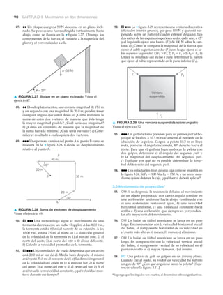 98 CAPÍTULO 3 Movimiento en dos dimensiones
␪ = 37°
w (50 N)
▲ FIGURA 3.27 Bloque en un plano inclinado Véase el
ejercicio 47.
30 m
20 m
30°
40 m
y
x
A
45°
B
20 m
▲ FIGURA 3.28 Suma de vectores de desplazamiento
Véase el ejercicio 49.
47. ●● Un bloque que pesa 50 N descansa en un plano incli-
nado. Su peso es una fuerza dirigida verticalmente hacia
abajo, como se ilustra en la ▼ figura 3.27. Obtenga los
componentes de la fuerza, el paralelo a la superficie del
plano y el perpendicular a ella.
*Suponga que los ángulos son exactos, al determinar cifras significativas.
Ventana
suspendida
F2F1
F3
52. EI ●●● La ▼ figura 3.29 representa una ventana decorativa
(el cuadro interior grueso), que pesa 100 N y que está sus-
pendida sobre un patio (el cuadro exterior delgado). Los
dos cables de las esquinas superiores están, cada uno, a 45°
y el izquierdo ejerce una fuerza (F1) de 100 N sobre la ven-
tana. a) ¿Cómo se compara la magnitud de la fuerza que
ejerce el cable superior derecho (F2) con la que ejerce el ca-
ble superior izquierdo? 1) F2 Ͼ F1, 2) F2 ϭ F1 o 3) F2 Ͻ F1. b)
Utilice su resultado del inciso a para determinar la fuerza
que ejerce el cable representado en la parte inferior (F3).
48. ●● Dos desplazamientos, uno con una magnitud de 15.0 m
y un segundo con una magnitud de 20.0 m, pueden tener
cualquier ángulo que usted desee. a) ¿Cómo realizaría la
suma de estos dos vectores de manera que ésta tenga
la mayor magnitud posible? ¿Cuál sería esa magnitud?
b) ¿Cómo los orientaría de manera que la magnitud de
la suma fuera la mínima? ¿Cuál sería ese valor? c) Gene-
ralice el resultado a cualesquiera dos vectores.
49. ●●● Una persona camina del punto A al punto B como se
muestra en la ▼ figura 3.28. Calcule su desplazamiento
relativo al punto A.
53. ●●● Un golfista toma posición para su primer putt al ho-
yo que se localiza a 10.5 m exactamente al noroeste de la
ubicación de la pelota. Golpea la pelota 10.5 m en línea
recta, pero con el ángulo incorrecto, 40Њ derecho hacia el
norte. Para que el golfista logre embocar la pelota con
dos golpes, determine a) el ángulo del segundo putt y
b) la magnitud del desplazamiento del segundo putt.
c) Explique por qué no es posible determinar la longi-
tud del trayecto del segundo putt.
54. ●●● Dos estudiantes tiran de una caja como se muestra en
la figura 3.24. Si F1 ϭ 100 N y F2 ϭ 150 N, y un tercer estu-
diante quiere detener la caja, ¿qué fuerza deberá aplicar?
3.3 Movimiento de proyectiles*
55. OM Si se desprecia la resistencia del aire, el movimiento
de un objeto proyectado con cierto ángulo consiste en
una aceleración uniforme hacia abajo, combinada con
a) una aceleración horizontal igual, b) una velocidad
horizontal uniforme, c) una velocidad constante hacia
arriba o d) una aceleración que siempre es perpendicu-
lar a la trayectoria del movimiento.
56. OM Un balón de fútbol americano se lanza en un pase
largo. En comparación con la velocidad horizontal inicial
del balón, el componente horizontal de su velocidad en
el punto más alto es a) mayor, b) menor, c) el mismo.
57. OM Un balón de fútbol americano se lanza en un pase
largo. En comparación con la velocidad vertical inicial
del balón, el componente vertical de su velocidad en el
punto más alto es a) mayor, b) menor, c) el mismo.
58. PC Una pelota de golf se golpea en un fairway plano.
Cuando cae al suelo, su vector de velocidad ha sufrido
un giro de 90Њ. ¿Con qué ángulo se lanzó la pelota? [Suge-
rencia: véase la figura 3.11.]
50. EI ●●● Una meteoróloga sigue el movimiento de una
tormenta eléctrica con un radar Doppler. A las 8:00 P.M.,
la tormenta estaba 60 mi al noreste de su estación. A las
10:00 P.M., estaba 75 mi al norte. a) La dirección general
de la velocidad de la tormenta es 1) al sur del este, 2) al
norte del oeste, 3) al norte del este o 4) al sur del oeste.
b) Calcule la velocidad promedio de la tormenta.
51. EI ●●● Un controlador de vuelo determina que un avión
está 20.0 mi al sur de él. Media hora después, el mismo
avión está 35.0 mi al noroeste de él. a) La dirección general
de la velocidad del avión es 1) al este del sur, 2) al norte
del oeste, 3) al norte del este o 4) al oeste del sur. b) Si el
avión vuela con velocidad constante, ¿qué velocidad man-
tuvo durante ese tiempo?
▲ FIGURA 3.29 Una ventana suspendida sobre un patio
Véase el ejercicio 52.
 