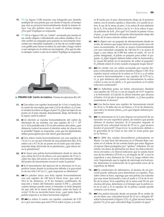 Ejercicios 99
59. PC La figura 3.10b muestra una fotografía por destello
múltiple de una pelota que cae desde el reposo, al tiempo
que otra se proyecta horizontalmente desde la misma al-
tura. Las dos pelotas tocan el suelo al mismo tiempo.
¿Por qué? Explique su respuesta.
60. PC En la ▼figura 3.30, un “cañón” accionado por resorte en
un carrito dispara verticalmente una esfera metálica. El ca-
rrito recibió un empujón para ponerlo en movimiento hori-
zontal con velocidad constante, y se tira de un cordel sujeto
a un gatillo para lanzar la esfera, la cual sube y luego vuelve
a caer siempre en el cañón en movimiento. ¿Por qué la esfe-
ra siempre vuelve a caer en el cañón? Explique su respuesta.
ra B rueda por el piso directamente abajo de la primera
esfera, con la misma rapidez y dirección. a) Cuando la es-
fera A cae de la mesa al piso, 1) la esfera B está adelante
de la A, 2) la esfera B choca con la A o 3) la esfera A que-
da adelante de la B. ¿Por qué? b) Cuando la pelota A toca
el piso, ¿a qué distancia del punto directamente abajo del
borde de la mesa estarán ambas esferas?
68. ●● Se dejará caer un paquete de abastecimiento desde un
avión, de manera que toque tierra en cierto punto cerca de
unos excursionistas. El avión se mueve horizontalmente
con una velocidad constante de 140 km/h y se acerca al
lugar a una altura de 0.500 km sobre el suelo. Al ver el
punto designado, el piloto se prepara para soltar el pa-
quete. a) ¿Qué ángulo debería haber entre la horizontal y
la visual del piloto en el momento de soltar el paquete?
b) ¿Dónde estará el avión cuando el paquete toque tierra?
69. ●● Un carrito con un cañón accionado por resorte dis-
para verticalmente una esfera metálica (figura 3.30). Si la
rapidez inicial vertical de la esfera es 5.0 m/s y el cañón
se mueve horizontalmente a una rapidez de 0.75 m/s,
a) ¿a qué distancia del punto de lanzamiento la esfera
vuelve a caer en el cañón, y b) qué sucedería si el cañón
estuviera acelerando?
70. ●● Un futbolista patea un balón estacionario dándole
una rapidez de 15.0 m/s con un ángulo de 15.0Њ respecto
a la horizontal. a) Calcule la altura máxima que alcanza
el balón. b) Calcule el alcance del balón. c) ¿Cómo podría
aumentarse el alcance?
71. ●● Una flecha tiene una rapidez de lanzamiento inicial
de 18 m/s. Si debe dar en un blanco a 31 m de distancia,
que está a la misma altura, ¿con qué ángulo debería pro-
yectarse?
72. ●● Un astronauta en la Luna dispara un proyectil de un
lanzador en una superficie plana, de manera que pueda
obtener el alcance máximo. Si el lanzador imparte al
proyectil una velocidad inicial de 25 m/s, ¿qué alcance
tendrá el proyectil? [Sugerencia: la aceleración debida a
la gravedad en la Luna es tan sólo la sexta parte que
en la Tierra.]
73. ●● En 2004 dos sondas descendieron exitosamente en
Marte. La fase final del descenso en el Planeta Rojo con-
sistió en el rebote de las sondas hasta que éstas llegaron
al reposo (iban protegidas por “globos” inflados). En un
rebote, los datos de telemetría (es decir, los datos electró-
nicos enviados a la Tierra) indicaron que la sonda inició
uno de los rebotes a 25.0 m/s a un ángulo de 20° y tocó la
superficie a una distancia de 110 m (y luego rebotó otra
vez). Suponiendo que la región de aterrizaje era horizon-
tal, determine la aceleración de la gravedad cerca de la
superficie de Marte.
74. ●● En condiciones de laboratorio, el alcance de un pro-
yectil puede utilizarse para determinar su rapidez. Para
saber cómo se hace, suponga que una pelota cae rodando
por una mesa horizontal y toca el suelo a 1.5 m de la ori-
lla de la mesa. Si la superficie de la mesa está 90 cm por
encima del piso, determine a) el tiempo que la pelota es-
tá en el aire y b) la rapidez de la pelota cuando pierde
contacto con la mesa.
75. ●● Una piedra lanzada desde un puente 20 m arriba de
un río tiene una velocidad inicial de 12 m/s dirigida 45Њ
sobre la horizontal (▼ figura 3.31). a) ¿Qué alcance tiene la
piedra? b) ¿Con qué velocidad llega la piedra al agua?
?
vx
vy
▲ FIGURA 3.30 Carrito de balística Véanse los ejercicios 60 y 69.
61. ● Una esfera con rapidez horizontal de 1.0 m/s rueda has-
ta caerse de una repisa que está a 2.0 m de altura. a) ¿Cuán-
to tardará la esfera en llegar al piso? b) ¿Qué tan lejos de un
punto en el piso situado directamente abajo del borde de
la repisa caerá la esfera?
62. ● Un electrón se expulsa horizontalmente del cañón de
electrones de un monitor con una rapidez de 1.5 ϫ 106
m/s. Si la pantalla está a 35 cm del extremo del cañón, ¿qué
distancia vertical recorrerá el electrón antes de chocar con
la pantalla? Según su respuesta, ¿cree que los diseñadores
deban preocuparse por este efecto gravitacional?
63. ● Una esfera rueda horizontalmente con una rapidez de
7.6 m/s y se cae por el borde de una plataforma alta. Si la
esfera cae a 8.7 m de un punto en el suelo que está direc-
tamente abajo del borde de la plataforma, ¿qué altura tie-
ne la plataforma?
64. ● Se lanza una pelota horizontalmente desde la cima de
una colina de 6.0 m de altura, con una rapidez de 15 m/s.
¿Qué tan lejos del punto en el suelo directamente debajo
del punto de lanzamiento tocará el suelo la pelota?
65. ● Si el lanzamiento del ejercicio 64 se efectuara en la su-
perficie lunar, donde la aceleración debida a la gravedad
es de tan sólo 1.67 m/s2
, ¿qué respuesta se obtendría?
66. ●● Un pitcher lanza una bola rápida horizontalmente
con una rapidez de 140 km/h hacia home, que está a
18.4 m de distancia. a) Si los tiempos combinados de
reacción y bateo del bateador suman 0.350 s, ¿durante
cuánto tiempo puede mirar el bateador la bola después
de que sale de la mano del lanzador, antes de hacer el
swing? b) En su recorrido hacia home, ¿qué tanto baja la
pelota respecto a su línea horizontal original?
67. EI ●● La esfera A rueda con rapidez constante de 0.25
m/s por una mesa que está 0.95 m sobre el piso; y la esfe-
 