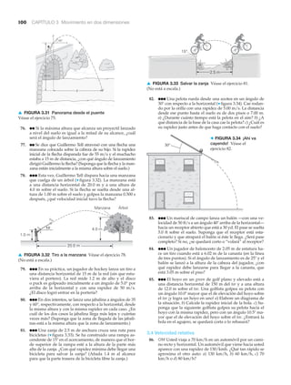 100 CAPÍTULO 3 Movimiento en dos dimensiones
␪
vo
4.0 m
20.0 m
Manzana Árbol
1.0 m
▲ FIGURA 3.32 Tiro a la manzana Véase el ejercicio 78.
(No está a escala.)
76. ●● Si la máxima altura que alcanza un proyectil lanzado
a nivel del suelo es igual a la mitad de su alcance, ¿cuál
será el ángulo de lanzamiento?
77. ●● Se dice que Guillermo Tell atravesó con una flecha una
manzana colocada sobre la cabeza de su hijo. Si la rapidez
inicial de la flecha disparada fue de 55 m/s y el muchacho
estaba a 15 m de distancia, ¿con qué ángulo de lanzamiento
dirigió Guillermo la flecha? (Suponga que la flecha y la man-
zana están inicialmente a la misma altura sobre el suelo.)
78. ●●● Esta vez, Guillermo Tell dispara hacia una manzana
que cuelga de un árbol (▼ figura 3.32). La manzana está
a una distancia horizontal de 20.0 m y a una altura de
4.0 m sobre el suelo. Si la flecha se suelta desde una al-
tura de 1.00 m sobre el suelo y golpea la manzana 0.500 s
después, ¿qué velocidad inicial tuvo la flecha?
79. ●●● En su práctica, un jugador de hockey lanza un tiro a
una distancia horizontal de 15 m de la red (sin que estu-
viera el portero). La red mide 1.2 m de alto y el disco
o puck es golpeado inicialmente a un ángulo de 5.0° por
arriba de la horizontal y con una rapidez de 50 m/s.
¿El disco logró entrar en la portería?
80. ●●● En dos intentos, se lanza una jabalina a ángulos de 35
y 60°, respectivamente, con respecto a la horizontal, desde
la misma altura y con la misma rapidez en cada caso. ¿En
cuál de los dos casos la jabalina llega más lejos y cuántas
veces más? (Suponga que la zona de llegada de las jabali-
nas está a la misma altura que la zona de lanzamiento.)
81. ●●● Una zanja de 2.5 m de anchura cruza una ruta para
bicicletas (▼ figura 3.33). Se ha construido una rampa as-
cendente de 15Њ en el acercamiento, de manera que el bor-
de superior de la rampa esté a la altura de la parte más
alta de la zanja. ¿Con qué rapidez mínima debe llegar una
bicicleta para salvar la zanja? (Añada 1.4 m al alcance
para que la parte trasera de la bicicleta libre la zanja.)
y
x
20 m
R
45°
▲ FIGURA 3.31 Panorama desde el puente
Véase el ejercicio 75.
2.5 m
15°
▲ FIGURA 3.33 Salvar la zanja Véase el ejercicio 81.
(No está a escala.)
30°
> FIGURA 3.34 ¡Ahí va
cayendo! Véase el
ejercicio 82.
82. ●●● Una pelota rueda desde una azotea en un ángulo de
30° con respecto a la horizontal (▼ figura 3.34). Cae rodan-
do por la orilla con una rapidez de 5.00 m/s. La distancia
desde ese punto hasta el suelo es de dos pisos o 7.00 m.
a) ¿Durante cuánto tiempo está la pelota en el aire? b) ¿A
qué distancia de la base de la casa cae la pelota? c) ¿Cuál es
su rapidez justo antes de que haga contacto con el suelo?
83. ●●● Un mariscal de campo lanza un balón —con una ve-
locidad de 50 ft/s a un ángulo 40Њ arriba de la horizontal—
hacia un receptor abierto que está a 30 yd. El pase se suelta
5.0 ft sobre el suelo. Suponga que el receptor está esta-
cionario y que atrapará el balón si éste le llega. ¿Será pase
completo? Si no, ¿se quedará corto o “volará” al receptor?
84. ●●● Un jugador de baloncesto de 2.05 m de estatura ha-
ce un tiro cuando está a 6.02 m de la canasta (en la línea
de tres puntos). Si el ángulo de lanzamiento es de 25Њ y el
balón se lanzó a la altura de la cabeza del jugador, ¿con
qué rapidez debe lanzarse para llegar a la canasta, que
está 3.05 m sobre el piso?
85. ●●● El hoyo en un green de golf plano y elevado está a
una distancia horizontal de 150 m del tee y a una altura
de 12.0 m sobre el tee. Una golfista golpea su pelota con
un ángulo 10.0Њ mayor que el de elevación del hoyo sobre
el tee ¡y logra un hoyo en uno! a) Elabore un diagrama de
la situación. b) Calcule la rapidez inicial de la bola. c) Su-
ponga que la siguiente golfista golpea su pelota hacia el
hoyo con la misma rapidez, pero con un ángulo 10.5Њ ma-
yor que el de elevación del hoyo sobre el tee. ¿Entrará la
bola en el agujero, se quedará corta o lo rebasará?
3.4 Velocidad relativa
86. OM Usted viaja a 70 km/h en un automóvil por un cami-
no recto y horizontal. Un automóvil que viene hacia usted
aparece con una rapidez de 130/kmh. ¿Qué tan rápido se
aproxima el otro auto: a) 130 km/h, b) 60 km/h, c) 70
km/h o d) 80 km/h?
 