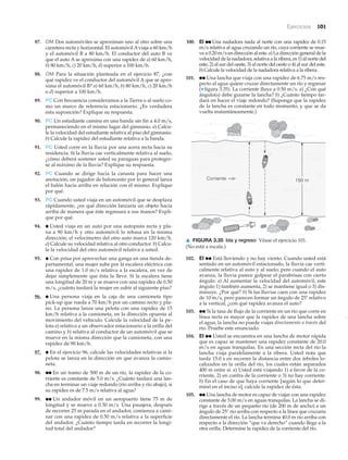 Ejercicios 101
▲
87. OM Dos automóviles se aproximan uno al otro sobre una
carretera recta y horizontal. El automóvilAviaja a 60 km/h
y el automóvil B a 80 km/h. El conductor del auto B ve
que el auto A se aproxima con una rapidez de a) 60 km/h,
b) 80 km/h, c) 20 km/h, d) superior a 100 km/h.
88. OM Para la situación planteada en el ejercicio 87, ¿con
qué rapidez ve el conductor del automóvil A que se apro-
xima el automóvil B? a) 60 km/h, b) 80 km/h, c) 20 km/h
o d) superior a 100 km/h.
89. PC Con frecuencia consideramos a la Tierra o al suelo co-
mo un marco de referencia estacionario. ¿Es verdadera
esta suposición? Explique su respuesta.
90. PC Un estudiante camina en una banda sin fin a 4.0 m/s,
permaneciendo en el mismo lugar del gimnasio. a) Calcu-
le la velocidad del estudiante relativa al piso del gimnasio.
b) Calcule la rapidez del estudiante relativa a la banda.
91. PC Usted corre en la lluvia por una acera recta hacia su
residencia. Si la lluvia cae verticalmente relativa al suelo,
¿cómo deberá sostener usted su paraguas para proteger-
se al máximo de la lluvia? Explique su respuesta.
92. PC Cuando se dirige hacia la canasta para hacer una
anotación, un jugador de baloncesto por lo general lanza
el balón hacia arriba en relación con él mismo. Explique
por qué.
93. PC Cuando usted viaja en un automóvil que se desplaza
rápidamente, ¿en qué dirección lanzaría un objeto hacia
arriba de manera que éste regresara a sus manos? Expli-
que por qué.
94. ● Usted viaja en un auto por una autopista recta y pla-
na a 90 km/h y otro automóvil lo rebasa en la misma
dirección; el velocímetro del otro auto marca 120 km/h.
a) Calcule su velocidad relativa al otro conductor. b) Calcu-
le la velocidad del otro automóvil relativa a usted.
95. ● Con prisa por aprovechar una ganga en una tienda de-
partamental, una mujer sube por la escalera eléctrica con
una rapidez de 1.0 m/s relativa a la escalera, en vez de
dejar simplemente que ésta la lleve. Si la escalera tiene
una longitud de 20 m y se mueve con una rapidez de 0.50
m/s, ¿cuánto tardará la mujer en subir al siguiente piso?
96. ● Una persona viaja en la caja de una camioneta tipo
pick-up que rueda a 70 km/h por un camino recto y pla-
no. La persona lanza una pelota con una rapidez de 15
km/h relativa a la camioneta, en la dirección opuesta al
movimiento del vehículo. Calcule la velocidad de la pe-
lota a) relativa a un observador estacionario a la orilla del
camino y b) relativa al conductor de un automóvil que se
mueve en la misma dirección que la camioneta, con una
rapidez de 90 km/h.
97. ● En el ejercicio 96, calcule las velocidades relativas si la
pelota se lanza en la dirección en que avanza la camio-
neta.
98. ●● En un tramo de 500 m de un río, la rapidez de la co-
rriente es constante de 5.0 m/s. ¿Cuánto tardará una lan-
cha en terminar un viaje redondo (río arriba y río abajo), si
su rapidez es de 7.5 m/s relativa al agua?
99. ●● Un andador móvil en un aeropuerto tiene 75 m de
longitud y se mueve a 0.30 m/s. Una pasajera, después
de recorrer 25 m parada en el andador, comienza a cami-
nar con una rapidez de 0.50 m/s relativa a la superficie
del andador. ¿Cuánto tiempo tarda en recorrer la longi-
tud total del andador?
100. EI ●● Una nadadora nada al norte con una rapidez de 0.15
m/s relativa al agua cruzando un río, cuya corriente se mue-
ve a 0.20 m/s en dirección al este. a) La dirección general de la
velocidad de la nadadora, relativa a la ribera, es 1) al norte del
este, 2) al sur del oeste, 3) al norte del oeste o 4) al sur del este.
b) Calcule la velocidad de la nadadora relativa a la ribera.
101. ●● Una lancha que viaja con una rapidez de 6.75 m/s res-
pecto al agua quiere cruzar directamente un río y regresar
(▼ figura 3.35). La corriente fluye a 0.50 m/s. a) ¿Con qué
ángulo(s) debe guiarse la lancha? b) ¿Cuánto tiempo tar-
dará en hacer el viaje redondo? (Suponga que la rapidez
de la lancha es constante en todo momento, y que se da
vuelta instantáneamente.)
150 mCorriente
▲ FIGURA 3.35 Ida y regreso Véase el ejercicio 101.
(No está a escala.)
102. EI ●● Está lloviendo y no hay viento. Cuando usted está
sentado en un automóvil estacionado, la lluvia cae verti-
calmente relativa al auto y al suelo; pero cuando el auto
avanza, la lluvia parece golpear el parabrisas con cierto
ángulo. a) Al aumentar la velocidad del automóvil, este
ángulo 1) también aumenta, 2) se mantiene igual o 3) dis-
minuye. ¿Por qué? b) Si las lluvias caen con una rapidez
de 10 m/s, pero parecen formar un ángulo de 25Њ relativo
a la vertical, ¿con qué rapidez avanza el auto?
103. ●● Si la tasa de flujo de la corriente en un río que corre en
línea recta es mayor que la rapidez de una lancha sobre
el agua, la lancha no puede viajar directamente a través del
río. Pruebe este enunciado.
104. EI ●● Usted se encuentra en una lancha de motor rápida
que es capaz se mantener una rapidez constante de 20.0
m/s en aguas tranquilas. En una sección recta del río la
lancha viaja paralelamente a la ribera. Usted nota que
tarda 15.0 s en recorrer la distancia entre dos árboles lo-
calizados en la orilla del río, los cuales están separados
400 m entre sí. a) Usted está viajando 1) a favor de la co-
rriente, 2) en contra de la corriente o 3) no hay corriente.
b) En el caso de que haya corriente [según lo que deter-
minó en el inciso a], calcule la rapidez de ésta.
105. ●● Una lancha de motor es capaz de viajar con una rapidez
constante de 5.00 m/s en aguas tranquilas. La lancha se di-
rige a través de un pequeño río (de 200 m de ancho) a un
ángulo de 25° río arriba con respecto a la línea que cruzaría
directamente el río. La lancha termina 40.0 m río arriba con
respecto a la dirección “que va derecho” cuando llega a la
otra orilla. Determine la rapidez de la corriente del río.
 