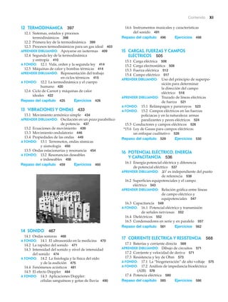 Contenido xi
12 Termodinámica 397
12.1 Sistemas, estados y procesos
termodinámicos 398
12.2 Primera ley de la termodinámica 399
12.3 Procesos termodinámicos para un gas ideal 403
APRENDER DIBUJANDO: Apoyarse en isotermas 409
12.4 Segunda ley de la termodinámica
y entropía 410
A fondo: 12.1 Vida, orden y la segunda ley 414
12.5 Máquinas de calor y bombas térmicas 414
APRENDER DIBUJANDO: Representación del trabajo
en ciclos térmicos 415
A fondo: 12.2 La termodinámica y el cuerpo
humano 420
12.6 Ciclo de Carnot y máquinas de calor
ideales 422
Repaso del capítulo 425 Ejercicios 426
13 VIBRACIONES Y ONDAS 433
13.1 Movimiento armónico simple 434
APRENDER DIBUJANDO: Oscilación en un pozo parabólico
de potencia 437
13.2 Ecuaciones de movimiento 439
13.3 Movimiento ondulatorio 446
13.4 Propiedades de las ondas 449
A fondo: 13.1 Terremotos, ondas sísmicas
y sismología 450
13.5 Ondas estacionarias y resonancia 454
A fondo: 13.2 Resonancias deseables
e indeseables 458
Repaso del capítulo 459 Ejercicios 460
14.6 Instrumentos musicales y características
del sonido 491
Repaso del capítulo 496 Ejercicios 498
15 Cargas, fuerzas y campos
eléctricos 505
15.1 Carga eléctrica 506
15.2 Carga electrostática 508
15.3 Fuerza eléctrica 512
15.4 Campo eléctrico 517
APRENDER DIBUJANDO: Uso del principio de superpo-
sición para determinar
la dirección del campo
eléctrico 518
APRENDER DIBUJANDO: Trazado de líneas eléctricas
de fuerza 521
A fondo: 15.1 Relámpagos y pararrayos 523
A fondo: 15.2 Campos eléctricos en las fuerzas
policiacas y en la naturaleza: armas
paralizantes y peces eléctricos 524
15.5 Conductores y campos eléctricos 526
*15.6 Ley de Gauss para campos eléctricos:
un enfoque cualitativo 528
Repaso del capítulo 529 Ejercicios 530
16 POTENCIAL ELÉCTRICO, ENERGÍA
Y CAPACITANCIA 536
16.1 Energía potencial eléctrica y diferencia
de potencial eléctrico 537
APRENDER DIBUJANDO: es independiente del punto
de referencia 538
16.2 Superficies equipotenciales y el campo
eléctrico 543
APRENDER DIBUJANDO: Relación gráfica entre líneas
de campo eléctrico y
equipotenciales 547
16.3 Capacitancia 549
A fondo: 16.1 Potencial eléctrico y transmisión
de señales nerviosas 552
16.4 Dieléctricos 552
16.5 Condensadores en serie y en paralelo 557
Repaso del capítulo 561 Ejercicios 562
17 Corriente eléctrica y resistencia 568
17.1 Baterías y corriente directa 569
APRENDER DIBUJANDO: Dibujo de circuitos 571
17.2 Corriente y velocidad de deriva 571
17.3 Resistencia y ley de Ohm 573
A fondo: 17.1 La “biogeneración” de alto voltaje 575
A fondo: 17.2 Análisis de impedancia bioeléctrica
(AIB) 578
17.4 Potencia eléctrica 580
Repaso del capítulo 585 Ejercicios 586
¢V
14 Sonido 467
14.1 Ondas sonoras 468
A fondo: 14.1 El ultrasonido en la medicina 470
14.2 La rapidez del sonido 471
14.3 Intensidad del sonido y nivel de intensidad
del sonido 474
A fondo: 14.2 La fisiología y la física del oído
y de la audición 475
14.4 Fenómenos acústicos 481
14.5 El efecto Doppler 484
A fondo: 14.3 Aplicaciones Doppler:
células sanguíneas y gotas de lluvia 490
 