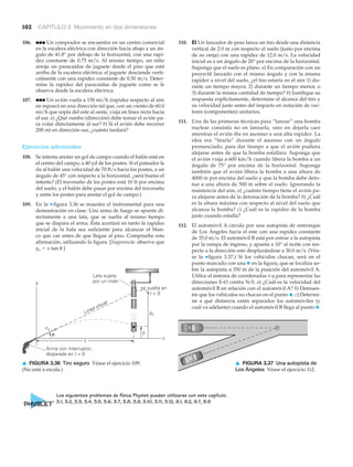 102 CAPÍTULO 3 Movimiento en dos dimensiones
106. ●●● Un comprador se encuentra en un centro comercial
en la escalera eléctrica con dirección hacia abajo a un án-
gulo de 41.8° por debajo de la horizontal, con una rapi-
dez constante de 0.75 m/s. Al mismo tiempo, un niño
arroja un paracaídas de juguete desde el piso que está
arriba de la escalera eléctrica; el juguete desciende verti-
calmente con una rapidez constante de 0.50 m/s. Deter-
mine la rapidez del paracaídas de juguete como se le
observa desde la escalera eléctrica.
107. ●●● Un avión vuela a 150 mi/h (rapidez respecto al aire
en reposo) en una dirección tal que, con un viento de 60.0
mi/h que sopla del este al oeste, viaja en línea recta hacia
el sur. a) ¿Qué rumbo (dirección) debe tomar el avión pa-
ra volar directamente al sur? b) Si el avión debe recorrer
200 mi en dirección sur, ¿cuánto tardará?
Ejercicios adicionales
108. Se intenta anotar un gol de campo cuando el balón está en
el centro del campo, a 40 yd de los postes. Si el pateador le
da al balón una velocidad de 70 ft/s hacia los postes, a un
ángulo de 45° con respecto a la horizontal, ¿será bueno el
intento? (El travesaño de los postes está 10 ft por encima
del suelo, y el balón debe pasar por encima del travesaño
y entre los postes para anotar el gol de campo.)
109. En la ▼ figura 3.36 se muestra el instrumental para una
demostración en clase. Una arma de fuego se apunta di-
rectamente a una lata, que se suelta al mismo tiempo
que se dispara el arma. Ésta acertará en tanto la rapidez
inicial de la bala sea suficiente para alcanzar el blan-
co que cae antes de que llegue al piso. Compruebe esta
afirmación, utilizando la figura. [Sugerencia: observe que
yo ϭ x tan ␪.]
110. EI Un lanzador de peso lanza un tiro desde una distancia
vertical de 2.0 m con respecto al suelo (justo por encima
de su oreja) con una rapidez de 12.0 m/s. La velocidad
inicial es a un ángulo de 20° por encima de la horizontal.
Suponga que el suelo es plano. a) En comparación con un
proyectil lanzado con el mismo ángulo y con la misma
rapidez a nivel del suelo, ¿el tiro estaría en el aire 1) du-
rante un tiempo mayor, 2) durante un tiempo menor, o
3) durante la misma cantidad de tiempo? b) Justifique su
respuesta explícitamente, determine el alcance del tiro y
su velocidad justo antes del impacto en notación de vec-
tores (componentes) unitarios.
111. Una de las primeras técnicas para “lanzar” una bomba
nuclear consistía no en lanzarla, sino en dejarla caer
mientras el avión iba en ascenso a una alta rapidez. La
idea era “tirarla” durante el ascenso con un ángulo
pronunciado, para dar tiempo a que el avión pudiera
alejarse antes de que la bomba estallara. Suponga que
el avión viaja a 600 km/h cuando libera la bomba a un
ángulo de 75° por encima de la horizontal. Suponga
también que el avión libera la bomba a una altura de
4000 m por encima del suelo y que la bomba debe deto-
nar a una altura de 500 m sobre el suelo. Ignorando la
resistencia del aire, a) ¿cuánto tiempo tiene el avión pa-
ra alejarse antes de la detonación de la bomba? b) ¿Cuál
es la altura máxima con respecto al nivel del suelo que
alcanza la bomba? c) ¿Cuál es la rapidez de la bomba
justo cuando estalla?
112. El automóvil A circula por una autopista de entronque
de Los Ángeles hacia el este con una rapidez constante
de 35.0 m/s. El automóvil B está por entrar a la autopista
por la rampa de ingreso, y apunta a 10° al norte con res-
pecto a la dirección este desplazándose a 30.0 m/s. (Véa-
se la ▼figura 3.37.) Si los vehículos chocan, será en el
punto marcado con una ✖ en la figura, que se localiza so-
bre la autopista a 350 m de la posición del automóvil A.
Utilice el sistema de coordenadas x-y para representar las
direcciones E-O contra N-S. a) ¿Cuál es la velocidad del
automóvil B en relación con el automóvil A? b) Demues-
tre que los vehículos no chocan en el punto ✖. c) Determi-
ne a qué distancia están separados los automóviles (y
cuál va adelante) cuando el automóvil B llega al punto ✖.
␪
Arma con interruptor,
disparada en t = 0
Lata sujeta
por un imán
t = 0
y
y
yoLínea visual
vo
x x
se suelta en
A
B
▲ FIGURA 3.37 Una autopista de
Los Ángeles Véase el ejercicio 112.
▲ FIGURA 3.36 Tiro seguro Véase el ejercicio 109.
(No está a escala.)
Los siguientes problemas de física Physlet pueden utilizarse con este capítulo.
3.1, 3.2, 3.3, 3.4, 3.5, 3.6, 3.7, 3.8, 3.9, 3.10, 3.11, 3.12, 9.1, 9.2, 9.7, 9.9
 