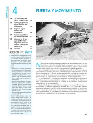 • Isaac Newton nació en la Navidad de 1642, el
mismo día en que murió Galileo. (De acuerdo
con el calendario gregoriano vigente en la ac-
tualidad, la fecha del nacimiento de Newton
corresponde al 4 de enero de 1643. Inglaterra
no utilizó el calendario gregoriano sino hasta
1752.)
• Newton
– descubrió que la luz blanca es una mezcla
de colores y teorizó que la luz está cons-
tituida por partículas —a las que llamó
corpúsculos— y no por ondas. En la ac-
tualidad se sabe que la luz tiene natura-
leza dual, pues se comporta como una
onda y está formada por partículas lla-
madas fotones.
– desarrolló los fundamentos del cálculo.
Por su parte, Gottfried Leibniz, un matemá-
tico alemán, desarrolló una versión similar
del cálculo. Siempre hubo una amarga
disputa entre Newton y Leibniz, sobre
quién debería recibir el crédito por lograr
la hazaña primero.
– fabricó el primer telescopio de reflexión con
una potencia de 40X.
• El astrónomo Edmond Halley se basó en el
trabajo de Newton sobre la gravitación y las
órbitas para predecir que un cometa que ha-
bía observado en 1682 regresaría en 1758. El
cometa regresó, tal como él predijo, y en su
honor se le puso el nombre de Halley. Al con-
trario de la creencia generalizada, Halley no
descubrió el cometa. Sus apariciones perió-
dicas se habían registrado desde el año 263
a.C., cuando astrónomos chinos lo vieron por
primera vez. Halley murió en 1742 y no pudo
ver el retorno de su cometa.
4.1 Los conceptos de
fuerza y fuerza neta 104
4.2 Inercia y la primera
ley de Newton del
movimiento 105
4.3 Segunda ley de
Newton del
movimiento 106
4.4 Tercera ley de New-
ton del movimiento 112
4.5 Más acerca de las
leyes de Newton:
diagramas de cuer-
po libre y equilibrio
traslacional 116
4.6 Fricción 121
FUERZA Y MOVIMIENTO
CAPÍTULO
N
o es preciso estudiar física para saber qué se necesita para poner en mo-
vimiento el automóvil de la fotografía (o cualquier otra cosa): un empu-
jón o un tirón. Si el desesperado automovilista (o la grúa a la que pronto
llamará) puede aplicar suficiente fuerza, entonces este vehículo se moverá.
Sin embargo, ¿por qué el automóvil está atorado en la nieve? Su motor puede
generar fuerza suficiente. ¿Por qué el conductor no pone simplemente el coche en
reversa y sale de ahí? Para que un automóvil pueda moverse, se necesita otra
fuerza, además de la que el motor ejerce: fricción. Aquí, el problema con toda se-
guridad es que no hay suficiente fricción entre los neumáticos y la nieve.
En los capítulos 2 y 3 aprendimos a analizar el movimiento en términos de
cinemática. Ahora nuestra atención se centrará en el estudio de la dinámica; es
decir, ¿qué causa el movimiento y los cambios de movimiento? Así llegaremos
a los conceptos de fuerza e inercia.
Muchos de los primeros científicos se ocuparon del estudio de la fuerza y el
movimiento. El científico inglés Isaac Newton (1642-1727 Nfigura 4.1) resumió
las diversas relaciones y principios de esos estudiosos pioneros en tres afirma-
ciones, o leyes, que desde luego se conocen como leyes de Newton del movimiento.
Estas leyes sintetizan los conceptos de la dinámica. En este capítulo conoceremos
lo que Newton pensaba acerca de las fuerzas y el movimiento.
HECHOS DE FÍSICA
103
4
 