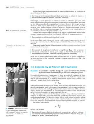▲ FIGURA 4.4 Diferencia de inercia
El saco de arena más grande tiene
más masa y por lo tanto más inercia,
o resistencia a un cambio de
movimiento.
106 CAPÍTULO 4 Fuerza y movimiento
Primera ley de Newton: la ley
de inercia
Galileo llamó inercia a esta tendencia de los objetos a mantener su estado inicial
de movimiento. Es decir,
Inercia es la tendencia natural de un objeto a mantener un estado de reposo o
de movimiento rectilíneo uniforme (velocidad constante).
Por ejemplo, si usted alguna vez ha intentado detener un automóvil que rueda lenta-
mente, empujándolo, ha sentido su resistencia a un cambio de movimiento, a detener-
se. Los físicos describen la propiedad de inercia en términos del comportamiento
observado. En la >figura 4.4 se ilustra un ejemplo comparativo de inercia. Si los dos
sacos de arena tienen la misma densidad (masa por unidad de volumen; véase el
capítulo 1), el mayor tendrá más masa y por lo tanto más inercia, lo cual notaremos
de inmediato si tratamos de golpear ambos sacos.
Newton relacionó el concepto de inercia con la masa. Originalmente, señaló que la
masa era una cantidad de materia, pero luego la redefinió de la siguiente manera:
La masa es una medida cuantitativa de la inercia.
Es decir, un objeto masivo tiene más inercia, o más resistencia a un cambio de movi-
miento, que uno menos masivo. Por ejemplo, un automóvil tiene más inercia que una
bicicleta.
La primera ley de Newton del movimiento, también conocida como ley de inercia,
resume tales observaciones:
En ausencia de la aplicación una fuerza no equilibrada un cuerpo
en reposo permanece en reposo, y un cuerpo en movimiento permanece en
movimiento con velocidad constante (rapidez y dirección constantes).
Es decir, si la fuerza neta que actúa sobre un objeto es cero, su aceleración será cero.
Se movería con velocidad constante, o estaría en reposo: en ambos casos
4.3 Segunda ley de Newton del movimiento
OBJETIVOS: a) Establecer y explicar la segunda ley de Newton del movimiento,
b) aplicarla a situaciones físicas y c) distinguir entre peso y masa.
Un cambio de movimiento, o aceleración (es decir, un cambio de rapidez o de direc-
ción, o de ambas cuestiones) es evidencia de una fuerza neta. Todos los experimentos
indican que la aceleración de un objeto es directamente proporcional a la fuerza neta
aplicada, y tiene la dirección de ésta; es decir,
donde los símbolos en negritas con flechas arriba indican cantidades vectoriales. Por
ejemplo, suponga que usted golpea dos pelotas idénticas. Si golpea una segunda pelo-
ta idéntica dos veces más fuerte que la primera (es decir, si le aplica el doble de fuerza),
debería esperar que la aceleración de la segunda pelota fuera dos veces mayor que la
de la primera (pero también en la dirección de la fuerza).
Sin embargo, como reconoció Newton, la inercia o masa del objeto también de-
sempeña un papel. Para una fuerza neta dada, cuanto más masivo sea el objeto, me-
nor será su aceleración. Por ejemplo, si usted golpea con la misma fuerza dos pelotas
de diferente masa, la pelota menos masiva experimentaría una aceleración mayor.
Es decir, la magnitud de la aceleración es inversamente proporcional a la de la masa.
De manera que tenemos:
es decir, con palabras,
La aceleración de un objeto es directamente proporcional a la fuerza neta que
actúa sobre él e inversamente proporcional a su masa. La dirección de la ace-
leración es la de la fuerza neta aplicada.
a
S
r
F
S
neta
m
a
S
r F
S
neta
v
S
= es constante.
¢v
S
= 0 o
1F
S
neta = 02,
Nota: la inercia no es una fuerza.
 