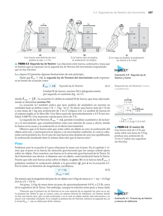 ESTE LADO
HACIA ARRIBA
2a
2F
b)
Si la fuerza neta se duplica,
la aceleración se duplica
m
ESTE LADO
HACIA ARRIBA
a)
Una fuerza neta distinta de cero
acelera la caja: a ϰ F/m
m
F
ESTE LADO
HACIA ARRIBA
ESTE LADO
HACIA ARRIBA
c)
Si la masa se duplica, la aceleración
se reduce a la mitad
a/2
m m
F
a
▲ FIGURA 4.5 Segunda ley de Newton Las relaciones entre fuerza, aceleración y masa que
se ilustran aquí se expresan con la segunda ley de Newton del movimiento (suponiendo
que no hay fricción).
4.3 Segunda ley de Newton del movimiento 107
Segunda ley de Newton: fuerza
y aceleración
Fneta
1.0 N
m
1.0 kg
Fneta = ma
1.0 N = (1.0 kg) (1.0 m/s2)
1.0 m/s2
a
▲ FIGURA 4.6 El newton (N)
Una fuerza neta de 1.0 N que
actúa sobre una masa de 1.0 kg
produce una aceleración de
1.0 m/s2
(sobre una superficie
sin fricción).
*Parecería que la primera ley de Newton es un caso especial de su segunda ley, pero no es así.
La primera ley define lo que se conoce como un sistema inercial de referencia: un sistema donde
no hay una fuerza neta, que no está acelerando o en el cual un objeto aislado está estacionario o se
mueve con velocidad constante. Si se cumple la primera ley de Newton, entonces la segunda ley, en
la forma Fneta ϭ ma, es válida para dicho sistema.
La ▲ figura 4.5 presenta algunas ilustraciones de este principio.
Dado que la segunda ley de Newton del movimiento suele expresar-
se en forma de ecuación como
Segunda ley de Newton (4.1)
Unidad SI de fuerza: newton (N) o kilogramo-metro
por segundo al cuadrado (kg · m/s2
)
donde La ecuación 4.1 define la unidad SI de fuerza, que muy adecuada-
mente se denomina newton (N).
La ecuación 4.1 también indica que (por análisis de unidades) un newton en
unidades base se define como 1 N ϭ 1 kg · m/s2
. Es decir, una fuerza neta de 1 N da
a una masa de 1 kg una aceleración de 1 m/s2
(Nfigura 4.6). La unidad de fuerza en
el sistema inglés es la libra (lb). Una libra equivale aproximadamente a 4.5 N (en rea-
lidad, 4.448 N). Una manzana común pesa cerca de 1 N.
La segunda ley de Newton, permite el análisis cuantitativo de la fuer-
za y el movimiento, que consideraríamos como una relación de causa y efecto, donde
la fuerza es la causa y la aceleración es el efecto (movimiento).
Observe que si la fuerza neta que actúa sobre un objeto es cero, la aceleración del
objeto será cero, y permanecerá en reposo o en movimiento uniforme, lo cual es cohe-
rente con la primera ley. En el caso de una fuerza neta distinta de cero (no equilibrada),
la aceleración resultante tiene la misma dirección que la fuerza neta.*
Peso
Podemos usar la ecuación 4.1 para relacionar la masa con el peso. En el capítulo 1 vi-
mos que el peso es la fuerza de atracción gravitacional que un cuerpo celeste ejerce
sobre un objeto. Para nosotros, esa fuerza es la atracción gravitacional de la Tierra. Es
fácil demostrar sus efectos: si dejamos caer un objeto, caerá (acelerará) hacia la Tierra.
Puesto que sólo una fuerza actúa sobre el objeto, su peso es la fuerza neta y
podemos sustituir la aceleración debida a la gravedad por en la ecuación 4.1.
Por lo tanto, en términos de magnitudes, escribimos,
w ϭ mg (4.2)
(Fneta ϭ ma)
De manera que la magnitud del peso de un objeto con 1.0 kg de masa es w ϭ mg ϭ (1.0 kg)
(9.8 m/s2
) ϭ 9.8 N.
Así pues, 1.0 kg de masa tiene un peso de aproximadamente 9.8 N, o 2.2 lb, cerca
de la superficie de la Tierra. Sin embargo, aunque la relación entre peso y masa dada
a
S
1g
S
2
F
S
neta ,1w
S
2
F
S
neta = ma
S
,
F
S
neta = gF
S
i .
F
S
neta = ma
S
F
S
net r ma
S
,
Ilustración 4.3 Segunda ley de
Newton y fuerza
Ilustración 4.1 Primera ley de Newton
y marcos de referencia
 