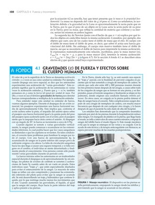 108 CAPÍTULO 4 Fuerza y movimiento
El valor de g en la superficie de la Tierra se denomina aceleración
estándar, y a veces se usa como unidad no estándar. Por ejemplo,
cuando despega una nave espacial, se dice que los astronautas
experimentan una aceleración de “varias gravedades”. Esta ex-
presión significa que la aceleración de los astronautas es varias
veces la aceleración estándar g. Puesto que g ϭ w/m, también
pensamos en g como la fuerza (el peso) por unidad de masa. Por
ello, a veces se usa el término gravedades de fuerza para denotar
fuerzas correspondientes a múltiplos de la aceleración estándar.
Para entender mejor esta unidad no estándar de fuerza,
veamos algunos ejemplos. Durante el despegue de un avión co-
mercial, los pasajeros experimentan una fuerza horizontal me-
dia de aproximadamente 0.20g. Esto implica que, conforme el
avión acelera sobre la pista, el respaldo del asiento ejerce sobre
el pasajero una fuerza horizontal igual a la quinta parte del peso
del pasajero (para acelerarlo junto con el avión), pero el pasajero
siente que lo empujan hacia atrás contra el asiento. Al despegar
con un ángulo de 30Њ, la fuerza se incrementa a cerca de 0.70g.
Cuando alguien se somete a varias gravedades vertical-
mente, la sangre puede comenzar a acumularse en las extremi-
dades inferiores, lo cual podría hacer que los vasos sanguíneos
se distiendan o que los capilares se revienten. En tales condicio-
nes, el corazón tiene problemas para bombear la sangre por to-
do el cuerpo. Con una fuerza de aproximadamente 4g, la
acumulación de sangre en la parte inferior del cuerpo priva de
suficiente oxígeno a la cabeza. La falta de circulación sanguínea
hacia los ojos llega a causar una ceguera temporal, y si falta oxí-
geno en el cerebro, el individuo se siente desorientado y final-
mente pierde el conocimiento. Una persona común sólo puede
resistir varias gravedades durante un periodo corto.
La fuerza máxima sobre los astronautas en un trasbordador
espacial durante el despegue es de aproximadamente 3g; sin em-
bargo, los pilotos de aviones de combate se someten a acelera-
ciones de hasta 9g cuando salen de un vuelo en picada. Estos
individuos usan “trajes g”, que están especialmente diseñados
para evitar el estancamiento de la sangre. La mayoría de estos
trajes se inflan con aire comprimido y presionan las extremida-
des inferiores del piloto para evitar que la sangre se acumule
ahí. Se está desarrollando un traje g hidrostático que contiene lí-
quido, por lo que restringe mucho menos los movimientos que
el aire. Cuando aumentan las gravedades, el líquido, al igual
que la sangre del cuerpo, fluye hacia la parte inferior del traje
y aplica presión a las piernas.
A FONDO
4.1 GRAVEDADES (g) DE FUERZA Y EFECTOS SOBRE
EL CUERPO HUMANO
por la ecuación 4.2 es sencilla, hay que tener presente que la masa es la propiedad fun-
damental. La masa no depende del valor de g; el peso sí. Como ya señalamos, la ace-
leración debida a la gravedad en la Luna es aproximadamente la sexta parte que en
la Tierra, por lo que el peso de un objeto en la Luna sería la sexta parte de su peso
en la Tierra; pero su masa, que refleja la cantidad de materia que contiene y su iner-
cia, serían las mismas en ambos lugares.
La segunda ley de Newton (junto con el hecho de que w ϰ m) explica por qué to-
dos los objetos en caída libre tienen la misma aceleración. Considere, por ejemplo, dos
objetos que caen; uno de los cuales tiene el doble de masa que el otro. El cuerpo con
el doble de masa tiene el doble de peso, es decir, que sobre él actúa una fuerza gra-
vitacional del doble. Sin embargo, el cuerpo más masivo también tiene el doble de
inercia, así que se necesitaría el doble de fuerza para imprimirle la misma aceleración.
Si expresamos matemáticamente esta relación, escribimos, para la masa menor (m),
Fneta/m ϭ mg/m ϭ g, y para la masa mayor (2m), tenemos la misma aceleración:
a ϭ Fneta/m ϭ 2mg/2m ϭ g (Nfigura 4.7). En la sección A fondo 4.1 se describen otros
efectos de g que quizás usted haya experimentado.
FIGURA 1 Masaje neumático El dispositivo en las piernas se
infla periódicamente, empujando la sangre desde los tobillos y
previniendo que la sangre se acumule en las arterias.
En la Tierra, donde sólo hay 1g, se está usando una especie
de “traje g” parcial, con la finalidad de prevenir coágulos en pa-
cientes que se han sometido a cirugía de reemplazo de cadera. Se
calcula que cada año entre 400 y 800 personas mueren durante
los tres primeros meses después de tal cirugía, a causa sobre todo
de los coágulos de sangre que se forman en una pierna, y se des-
prenden, pasan al torrente sanguíneo y finalmente se alojan en los
pulmones, donde originan una condición llamada embolia pul-
monar. En otros casos, un coágulo en la pierna podría detener el
flujo de sangre hacia el corazón. Tales complicaciones surgen des-
pués de una cirugía de reemplazo de cadera, con mucha mayor
frecuencia que después de casi cualquier otra cirugía, y lo hacen
después de que el paciente ha sido dado de alta del hospital.
Los estudios han demostrado que la compresión neumática
(operada por aire) de las piernas durante la hospitalización reduce
tales riesgos. Un manguito de plástico en la pierna, que llega hasta
el muslo, se infla a intervalos de unos cuantos minutos y empuja la
sangre del tobillo hacia el muslo (figura 1). Este masaje mecánico
evita que la sangre se estanque en las venas y se coagule. Con la
ayuda de esta técnica y de terapia anticoagulante con fármacos, se
espera prevenir muchas de las muertes postoperatorias.
 