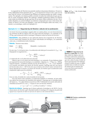 ▲ FIGURA 4.7 Segunda ley de
Newton y caída libre En caída
libre, todos los objetos caen con
la misma aceleración constante g.
Si un objeto tiene el doble de masa
que otro, sobre él actúa el doble de
fuerza gravitacional. Sin embargo,
al tener el doble de masa, el objeto
también tiene el doble de inercia,
de manera que se requiere dos
veces más fuerza para darle la
misma aceleración.
4.3 Segunda ley de Newton del movimiento 109
La segunda ley de Newton nos permite analizar situaciones dinámicas. Al usar es-
ta ley, deberíamos tener presente que Fneta es la magnitud de la fuerza neta y que m es la
masa total del sistema. Las fronteras que definen un sistema pueden ser reales o imagi-
narias. Por ejemplo, un sistema podría consistir en todas las moléculas de gas que es-
tán en cierto recipiente sellado. Sin embargo, también podríamos definir un sistema
como todas las moléculas de gas que hay en un metro cúbico arbitrario de aire. Al es-
tudiar dinámica, es común trabajar con sistemas compuestos por una o más masas dis-
cretas; la Tierra y la Luna, por ejemplo, o una serie de bloques sobre una mesa, o un
tractor y un remolque, como en el ejemplo 4.1.
Ejemplo 4.1 ■ Segunda ley de Newton: cálculo de la aceleración
Un tractor tira de un remolque cargado sobre un camino plano, con una fuerza horizon-
tal constante de 440 N (▼ figura 4.8). Si la masa total del remolque y su contenido es de
275 kg, ¿qué aceleración tiene el remolque? (Desprecie todas las fuerzas de fricción.)
Razonamiento. Este problema es una aplicación directa de la segunda ley de Newton.
Se da la masa total; tratamos las dos masas individuales (el remolque y su contenido)
como una, y consideramos todo el sistema.
Solución. Tenemos estos datos:
Dado: Encuentre: a (aceleración)
En este caso, F es la fuerza neta, y la aceleración está dada por la ecuación 4.1, Fneta ϭ ma.
Despejando la magnitud de a,
y la dirección de a es la dirección de la tracción.
Observe que m es la masa total del remolque y su contenido. Si nos hubieran dado
por separado las masas del remolque y su contenido —digamos, m1 ϭ 75 kg y m2 ϭ 200 kg,
respectivamente— se habrían sumado en la ley de Newton: Fneta ϭ (m1 ϩ m2)a. También,
en el mundo real habría una fuerza de fricción opuesta. Suponga que hay una fuerza
de fricción eficaz de f ϭ 140 N. En este caso, la fuerza neta sería la suma vectorial de la
fuerza ejercida por el tractor y la fuerza de fricción, de manera que la aceleración sería
(empleando signos para los sentidos)
Una vez más, el sentido de a sería el sentido de la tracción.
Con una fuerza neta constante, la aceleración también es constante, así que pode-
mos aplicar las ecuaciones de cinemática del capítulo 2. Suponga que el remolque partió
del reposo (vo ϭ 0). ¿Qué distancia recorrió en 4.00 s? Utilizando la ecuación adecuada de
cinemática (ecuación 2.11, con xo ϭ 0) para el caso con fricción, tenemos
Ejercicio de refuerzo. Suponga que la fuerza aplicada al remolque es de 550 N. Con la
misma fuerza de fricción, ¿qué velocidad tendría el remolque 4.0 s después de partir del
reposo? (Las respuestas de todos los Ejercicios de refuerzo se dan al final del libro.)
x = vot + 1
2
at2
= 0 + 1
2
11.09 m>s2
214.00 s22
= 8.72 m
a =
Fneta
m
=
F - f
m1 + m2
=
440 N - 140 N
275 kg
= 1.09 m>s2
a =
Fneta
m
=
440 N
275 kg
= 1.60 m>s2
m = 275 kg
F = 440 N
2F
2m
2F
2m
= gF
m
= g
m
Física
universitaria
Física
universitaria
g gF
F = 440 N
m = 275 kg
Sistema
> FIGURA 4.8 Fuerza y aceleración
Véase el ejemplo 4.1.
Nota: en Fneta ϭ ma, m es la masa
total del sistema.
 