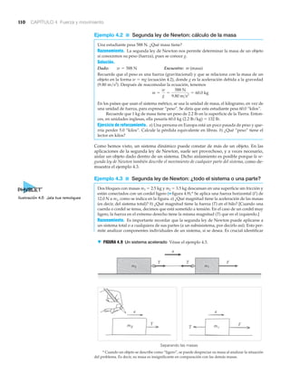 Separando las masas
m1m2
T
T
T
T F
F
a
a a
▼ FIGURA 4.9 Un sistema acelerado Véase el ejemplo 4.3.
110 CAPÍTULO 4 Fuerza y movimiento
* Cuando un objeto se describe como “ligero”, se puede despreciar su masa al analizar la situación
del problema. Es decir, su masa es insignificante en comparación con las demás masas.
Ejemplo 4.2 ■ Segunda ley de Newton: cálculo de la masa
Una estudiante pesa 588 N. ¿Qué masa tiene?
Razonamiento. La segunda ley de Newton nos permite determinar la masa de un objeto
si conocemos su peso (fuerza), pues se conoce g.
Solución.
Dado: Encuentre: m (masa)
Recuerde que el peso es una fuerza (gravitacional) y que se relaciona con la masa de un
objeto en la forma w ϭ mg (ecuación 4.2), donde g es la aceleración debida a la gravedad
(9.80 m/s2
). Después de reacomodar la ecuación, tenemos
En los países que usan el sistema métrico, se usa la unidad de masa, el kilogramo, en vez de
una unidad de fuerza, para expresar “peso”. Se diría que esta estudiante pesa 60.0 “kilos”.
Recuerde que 1 kg de masa tiene un peso de 2.2 lb en la superficie de la Tierra. Enton-
ces, en unidades inglesas, ella pesaría 60.0 kg (2.2 lb/kg) ϭ 132 lb.
Ejercicio de reforzamiento. a) Una persona en Europa está un poco pasada de peso y que-
rría perder 5.0 “kilos”. Calcule la pérdida equivalente en libras. b) ¿Qué “peso” tiene el
lector en kilos?
Como hemos visto, un sistema dinámico puede constar de más de un objeto. En las
aplicaciones de la segunda ley de Newton, suele ser provechoso, y a veces necesario,
aislar un objeto dado dentro de un sistema. Dicho aislamiento es posible porque la se-
gunda ley de Newton también describe el movimiento de cualquier parte del sistema, como de-
muestra el ejemplo 4.3.
Ejemplo 4.3 ■ Segunda ley de Newton: ¿todo el sistema o una parte?
Dos bloques con masas m1 ϭ 2.5 kg y m2 ϭ 3.5 kg descansan en una superficie sin fricción y
están conectados con un cordel ligero (▼ figura 4.9).* Se aplica una fuerza horizontal (F) de
12.0 N a m1, como se indica en la figura. a) ¿Qué magnitud tiene la aceleración de las masas
(es decir, del sistema total)? b) ¿Qué magnitud tiene la fuerza (T) en el hilo? [Cuando una
cuerda o cordel se tensa, decimos que está sometido a tensión. En el caso de un cordel muy
ligero, la fuerza en el extremo derecho tiene la misma magnitud (T) que en el izquierdo.]
Razonamiento. Es importante recordar que la segunda ley de Newton puede aplicarse a
un sistema total o a cualquiera de sus partes (a un subsisistema, por decirlo así). Esto per-
mite analizar componentes individuales de un sistema, si se desea. Es crucial identificar
m =
w
g
=
588 N
9.80 m>s2
= 60.0 kg
w = 588 N
Ilustración 4.5 Jala tus remolques
 