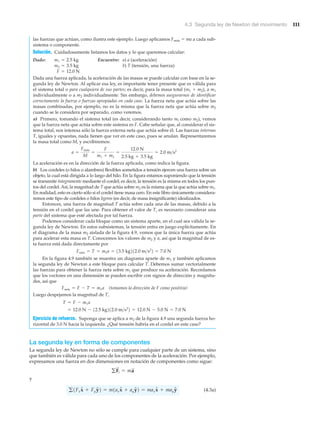 4.3 Segunda ley de Newton del movimiento 111
las fuerzas que actúan, como ilustra este ejemplo. Luego aplicamos Fneta ϭ ma a cada sub-
sistema o componente.
Solución. Cuidadosamente listamos los datos y lo que queremos calcular:
Dado: Encuentre: a) a (aceleración)
b) T (tensión, una fuerza)
Dada una fuerza aplicada, la aceleración de las masas se puede calcular con base en la se-
gunda ley de Newton. Al aplicar esa ley, es importante tener presente que es válida para
el sistema total o para cualquiera de sus partes; es decir, para la masa total (m1 ϩ m2), a m1
individualmente o a m2 individualmente. Sin embargo, debemos asegurarnos de identificar
correctamente la fuerza o fuerzas apropiadas en cada caso. La fuerza neta que actúa sobre las
masas combinadas, por ejemplo, no es la misma que la fuerza neta que actúa sobre m2
cuando se le considera por separado, como veremos.
a) Primero, tomando el sistema total (es decir, considerando tanto ml como m2), vemos
que la fuerza neta que actúa sobre este sistema es F. Cabe señalar que, al considerar el sis-
tema total, nos interesa sólo la fuerza externa neta que actúa sobre él. Las fuerzas internas
T, iguales y opuestas, nada tienen que ver en este caso, pues se anulan. Representaremos
la masa total como M, y escribiremos:
La aceleración es en la dirección de la fuerza aplicada, como indica la figura.
b) Los cordeles (o hilos o alambres) flexibles sometidos a tensión ejercen una fuerza sobre un
objeto, la cual está dirigida a lo largo del hilo. En la figura estamos suponiendo que la tensión
se transmite íntegramente mediante el cordel; es decir, la tensión es la misma en todos los pun-
tos del cordel. Así, la magnitud de T que actúa sobre m2 es la misma que la que actúa sobre m1.
En realidad, esto es cierto sólo si el cordel tiene masa cero. En este libro únicamente considera-
remos este tipo de cordeles o hilos ligeros (es decir, de masa insignificante) idealizados.
Entonces, una fuerza de magnitud T actúa sobre cada una de las masas, debido a la
tensión en el cordel que las une. Para obtener el valor de T, es necesario considerar una
parte del sistema que esté afectada por tal fuerza.
Podemos considerar cada bloque como un sistema aparte, en el cual sea válida la se-
gunda ley de Newton. En estos subsistemas, la tensión entra en juego explícitamente. En
el diagrama de la masa m2 aislada de la figura 4.9, vemos que la única fuerza que actúa
para acelerar esta masa es T. Conocemos los valores de m2 y a, así que la magnitud de es-
ta fuerza está dada directamente por
En la figura 4.9 también se muestra un diagrama aparte de m1 y también aplicamos
la segunda ley de Newton a este bloque para calcular T. Debemos sumar vectorialmente
las fuerzas para obtener la fuerza neta sobre m1 que produce su aceleración. Recordamos
que los vectores en una dimensión se pueden escribir con signos de dirección y magnitu-
des, así que
(tomamos la dirección de F como positiva)
Luego despejamos la magnitud de T,
Ejercicio de refuerzo. Suponga que se aplica a m2 de la figura 4.9 una segunda fuerza ho-
rizontal de 3.0 N hacia la izquierda. ¿Qué tensión habría en el cordel en este caso?
La segunda ley en forma de componentes
La segunda ley de Newton no sólo se cumple para cualquier parte de un sistema, sino
que también es válida para cada uno de los componentes de la aceleración. Por ejemplo,
expresamos una fuerza en dos dimensiones en notación de componentes como sigue:
y
(4.3a)g1FxxN + FyyN2 = m1axxN + ayyN2 = maxxN + mayyN
gF
S
i = ma
S
= 12.0 N - 12.5 kg212.0 m>s2
2 = 12.0 N - 5.0 N = 7.0 N
T = F - m1a
Fneta = F - T = m1a
Fneta = T = m2a = 13.5 kg212.0 m>s2
2 = 7.0 N
a =
Fneta
M
=
F
m1 + m2
=
12.0 N
2.5 kg + 3.5 kg
= 2.0 m>s2
F = 12.0 N
m2 = 3.5 kg
m1 = 2.5 kg
 