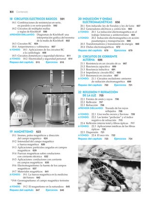 xii Contenido
19 Magnetismo 623
19.1 Imanes, polos magnéticos y dirección
del campo magnético 624
19.2 Intensidad del campo magnético
y fuerza magnética 626
19.3 Aplicaciones: partículas cargadas en campos
magnéticos 629
19.4 Fuerzas magnéticas sobre conductores
con corriente eléctrica 632
19.5 Aplicaciones: conductores con corriente
en campos magnéticos 635
19.6 Electromagnetismo: la fuente de los campos
magnéticos 637
19.7 Materiales magnéticos 641
A fondo: 19.1 La fuerza magnética en la medicina
del futuro 642
*19.8 Geomagnetismo: el campo magnético terrestre
644
A fondo: 19.2 El magnetismo en la naturaleza 645
Repaso del capítulo 647 Ejercicios 648
20 Inducción y ondas
electromagnéticas 656
20.1 Fem inducida: ley de Faraday y ley de Lenz 657
20.2 Generadores eléctricos y contra fem 663
A fondo: 20.1 La inducción electromagnética en el
trabajo: linternas y antiterrorismo 664
A fondo: 20.2 Inducción electromagnética en acción:
pasatiempos y transportación 666
20.3 Transformadores y transmisión de energía 668
20.4 Ondas electromagnéticas 672
Repaso del capítulo 679 Ejercicios 679
21 Circuitos de corriente
alterna 686
21.1 Resistencia en un circuito de ca 687
21.2 Reactancia capacitiva 689
21.3 Reactancia inductiva 691
21.4 Impedancia: circuito RLC 693
21.5 Resonancia en circuitos 697
A fondo: 21.1 Circuitos osciladores: emisores
de radiación electromagnética 699
Repaso del capítulo 700 Ejercicios 701
22 Reflexión y refracción
de la luz 705
22.1 Frentes de onda y rayos 706
22.2 Reflexión 707
22.3 Refracción 708
APRENDER DIBUJANDO: Trazado de los rayos
reflejados 708
A fondo: 22.1 Una noche oscura y lluviosa 709
A fondo: 22.2 Las lentes “perfectas” y el índice
negativo de refracción 715
22.4 Reflexión interna total y fibras ópticas 717
A fondo: 22.3 Aplicaciones médicas de las fibras
ópticas 720
22.5 Dispersión 721
A fondo: 22.4 El arco iris 722
Repaso del capítulo 723 Ejercicios 724
18 Circuitos eléctricos básicos 591
18.1 Combinaciones de resistencias en serie,
en paralelo y en serie-paralelo 592
18.2 Circuitos de múltiples mallas
y reglas de Kirchhoff 599
APRENDER DIBUJANDO: Diagramas de Kirchhoff: una
interpretación gráfica del teorema
de la malla de Kirchhoff 602
18.3 Circuitos RC 604
18.4 Amperímetros y voltímetros 607
A fondo: 18.1 Aplicaciones de los circuitos RC
a la cardiología 608
18.5 Circuitos domésticos y seguridad eléctrica 611
A fondo: 18.2 Electricidad y seguridad personal 614
Repaso del capítulo 615 Ejercicios 616
 