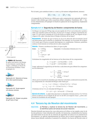 112 CAPÍTULO 4 Fuerza y movimiento
y
60°
vo
Fy
Fx
y
x
x
(Vista superior)
(Vista superior)
60°
F
F
▲ FIGURA 4.10 Desviado
Se aplica una fuerza a un bloque
en movimiento cuando llega al
origen, y el bloque se desvía de
su trayectoria rectilínea. Véase
el ejemplo 4.4.
Por lo tanto, para satisfacer tanto a x como a y de manera independiente, tenemos
(4.3b)
y la segunda ley de Newton es válida para cada componente por separado del movi-
miento. Cabe señalar que ambas ecuaciones deben cumplirse. (Asimismo,
en tres dimensiones.) El ejemplo 4.4 ilustra la aplicación de la segunda ley empleando
componentes.
Ejemplo 4.4 ■ Segunda ley de Newton: componentes de fuerza
Un bloque con masa de 0.50 kg viaja con una rapidez de 2.0 m/s en la dirección x positiva
sobre una superficie plana sin fricción. Al pasar por el origen, el bloque experimenta du-
rante 1.5 s una fuerza constante de 3.0 N que forma un ángulo de 60Њ con respecto al eje x
(>figura 4.10). ¿Qué velocidad tiene el bloque al término de ese lapso?
Razonamiento. El hecho de que la fuerza no sea en la dirección del movimiento inicial
nos haría pensar que la solución es complicada. Sin embargo, en el recuadro de la figura
4.10 vemos que la fuerza se puede descomponer en componentes. Entonces, podremos
analizar el movimiento en la dirección de cada componente.
Solución. Primero, escribimos los datos y lo que se pide:
Dado: Encuentre: (velocidad al término de 1.5 s)
Calculemos las magnitudes de las fuerzas en las direcciones de los componentes:
Luego, aplicamos la segunda ley de Newton a cada dirección para obtener los componen-
tes de aceleración:
Ahora, por la ecuación de cinemática que relaciona velocidad y aceleración (ecuación 2.8),
los componentes de velocidad del bloque están dados por
Al término de los 1.5 s, la velocidad del bloque es
Ejercicio de refuerzo. a) ¿Qué dirección tiene la velocidad al término de los 1.5 s? b) Si la
fuerza se aplicara con un ángulo de 30Њ (en vez de 60Њ) con respecto al eje x, ¿cómo cam-
biarían los resultados de este ejemplo?
4.4 Tercera ley de Newton del movimiento
OBJETIVOS: a) Plantear y explicar la tercera ley de Newton del movimiento, y
b) identificar pares de fuerzas de acción-reacción.
Newton formuló una tercera ley cuya relevancia en la física es tan amplia como la de
las dos primeras. Como introducción sencilla a la tercera ley, consideremos las fuerzas
que intervienen en el caso de un cinturón de seguridad. Si vamos en un automóvil en
movimiento y se aplican repentinamente los frenos, por la inercia seguimos movién-
donos hacia delante conforme el automóvil se detiene. (La fuerza de fricción entre el
v
S
= vxxN + vyyN = 16.5 m>s2xN + 17.8 m>s2yN
vy = vyo
+ ayt = 0 + 15.2 m>s2
211.5 s2 = 7.8 m>s
vx = vxo
+ axt = 2.0 m>s + 13.0 m>s2
211.5 s2 = 6.5 m>s
ay =
Fy
m
=
2.6 N
0.50 kg
= 5.2 m>s2
ax =
Fx
m
=
1.5 N
0.50 kg
= 3.0 m>s2
Fy = F sen 60° = 13.0 N210.8662 = 2.6 N
Fx = F cos 60° = 13.0 N210.5002 = 1.5 N
t = 1.5 s
F = 3.0 N, u = 60°
vyo
= 0
vxo
= 2.0 m>s
v
S
m = 0.50 kg
gFz = maz
gFx = max y gFy = may
Exploración 4.4 Determine la fuerza
de un disco (puck) de jockey
Exploración 4.5 Sonda espacial
con diversos motores
Exploración 4.6 Golpear una pelota
de golf hacia el hoyo
 