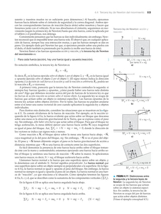 4.4 Tercera ley de Newton del movimiento 113
asiento y nuestros muslos no es suficiente para detenernos.) Al hacerlo, ejercemos
fuerzas hacia delante sobre el cinturón de seguridad y la correa diagonal. Ambos ejer-
cen las correspondientes fuerzas de reacción (hacia atrás) sobre nosotros y hacen que
frenemos junto con el vehículo. Si no nos abrochamos el cinturón, seguiremos en mo-
vimiento (según la primera ley de Newton) hasta que otra fuerza, como la aplicada por
el tablero o el parabrisas, nos detenga.
Comúnmente pensamos que las fuerzas se dan individualmente; sin embargo, New-
ton reconoció que es imposible tener una fuerza sola. Él observó que, en cualquier aplica-
ción de fuerza, siempre hay una interacción mutua, y que las fuerzas siempre se dan en
pares. Un ejemplo dado por Newton fue que, si ejercemos presión sobre una piedra con
el dedo, el dedo también es presionado por la piedra (o recibe una fuerza de ésta).
Newton llamó a las fuerzas apareadas acción y reacción, y la tercera ley de Newton
del movimiento es:
Para cada fuerza (acción), hay una fuerza igual y opuesta (reacción).
En notación simbólica, la tercera ley de Newton es
Es decir, es la fuerza ejercida sobre el objeto 1 por el objeto 2, y es la fuerza igual
y opuesta ejercida sobre el objeto 2 por el objeto 1. (El signo menos indica la dirección
opuesta.) La decisión de cuál fuerza es la acción y cuál la reacción es arbitraria; podría ser
la reacción a o viceversa.
A primera vista, parecería que la tercera ley de Newton contradice la segunda: si
siempre hay fuerzas iguales y opuestas, ¿cómo puede haber una fuerza neta distinta
de cero? Algo que debemos recordar acerca del par de fuerzas de la tercera ley es que
las fuerzas de acción-reacción no actúan sobre el mismo objeto. La segunda ley se ocupa de
fuerzas que actúan sobre un objeto (o sistema) específico. Las fuerzas opuestas de la
tercera ley actúan sobre objetos distintos. Por lo tanto, las fuerzas no pueden anularse
entre sí ni tener una suma vectorial de cero cuando aplicamos la segunda ley a objetos
individuales.
Para ilustrar esta distinción, considere las situaciones que se muestran en la Nfigu-
ra 4.11. Es común olvidarnos de la fuerza de reacción. Por ejemplo, en la sección iz-
quierda de la figura 4.11a, la fuerza evidente que actúa sobre un bloque que descansa
sobre una mesa es la atracción gravitacional de la Tierra, que se expresa como el peso
mg. Sin embargo, debe haber otra fuerza que actúe sobre el bloque. Para que el bloque no
tenga aceleración, la mesa deberá ejercer una fuerza hacia arriba cuya magnitud
es igual al peso del bloque. Así, donde la dirección de
los vectores se indica con signos más y menos.
Como reacción a el bloque ejerce sobre la mesa una fuerza hacia abajo,
cuya magnitud es la del peso del bloque, mg. Sin embargo, no es el peso del obje-
to. El peso y tienen diferente origen: el peso es la fuerza gravitacional de acción a
distancia; mientras que es una fuerza de contacto entre las dos superficies.
Es fácil demostrar la presencia de esta fuerza hacia arriba sobre el bloque toman-
do éste con la mano y sosteniéndolo; estaremos ejerciendo una fuerza hacia arriba so-
bre el bloque (y sentimos una fuerza de reacción sobre la mano). Si aplicáramos
una fuerza mayor, es decir, N Ͼ mg, el bloque aceleraría hacia arriba.
Llamamos fuerza normal a la fuerza que una superficie ejerce sobre un objeto, y
la denotamos con el símbolo N. Normal significa perpendicular. La fuerza normal que
una superficie ejerce sobre un objeto siempre es perpendicular a la superficie. En la figu-
ra 4.11a, la fuerza normal es igual y opuesta al peso del bloque. Sin embargo, la fuerza
normal no siempre es igual y opuesta al peso de un objeto. La fuerza normal es una fuer-
za de “reacción”, ya que reacciona a la situación. Como ejemplos tenemos las figuras
4.11a, b, c y d, que se describen como la sumatoria de los componentes verticales
En la figura 4.11b se aplica una fuerza angulada hacia abajo.
En la figura 4.11c se aplica una fuerza angulada hacia arriba.
gFy: N - mg + Fy = may = 0 y N = mg - Fy 1N 6 mg2
gFy: N - mg - Fy = may = 0 y N = mg + Fy 1N 7 mg2
1gFy2.
-N
S
-N
S
-N
S
-N
S
-N
S
,N
S
,
may = 0,=+N - mg=gFy
N
S
F
S
12
F
S
21
-F
S
21F
S
12
F
S
12 = -F
S
21
mg mg
N = mg
ΣFy = N – mg = may = 0
por tanto N = mg
a)
?
Fx
FyF
N
N = mg + Fy
θ
x
y
x
ΣFy = N – mg – Fy = may = 0
b)
N
N = mg – Fy
ΣFy = N – mg + Fy = may = 0
c)
mg
θ
ΣFy = N – Fy = may = 0
N = Fy = mg cos
d)
x
y
Fy
N
mg
Fx
FFy
Fx N
mg
θ
θ
θ
▲ FIGURA 4.11 Distinciones entre
la segunda y la tercera leyes de
Newton La segunda ley de Newton
se ocupa de las fuerzas que actúan
sobre un objeto (o sistema) especí-
fico. En cambio, la tercera ley de
Newton se ocupa del par de fuerzas
que actúa sobre objetos distintos.
(Véase el ejemplo conceptual 4.5.)
Tercera ley de Newton: acción y
reacción
 