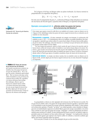 114 CAPÍTULO 4 Fuerza y movimiento
En la figura 4.11d hay un bloque sobre un plano inclinado. (La fuerza normal es
perpendicular a la superficie del plano.)
En este caso el componente de peso, Fx, aceleraría el bloque abajo del plano en ausencia
de una fuerza de fricción igual y opuesta entre el bloque y la superficie del plano.
Ejemplo conceptual 4.5 ■ ¿Dónde están los pares de fuerza
de la tercera ley de Newton?
Una mujer que espera cruzar la calle lleva un maletín en la mano, como se observa en la
▼ figura 4.12a. Identifique todos los pares de fuerza según la tercera ley en relación con el
maletín en esta situación.
Razonamiento y respuesta. Al estar sostenido sin ningún movimiento, la aceleración del
maletín es cero, y Centrándonos sólo en el maletín, es posible identificar dos fuer-
zas iguales y opuestas que actúan sobre él: su peso hacia abajo y la fuerza hacia arriba aplica-
da por la mano. Sin embargo, estas dos fuerzas no constituyen un par de fuerza de la tercera
ley, porque actúan sobre el mismo objeto.
En una inspección general, usted se dará cuenta de que la fuerza de reacción ante la
fuerza hacia arriba de la mano sobre el maletín es una fuerza hacia abajo en la mano. En-
tonces, ¿qué sucede con la fuerza de reacción al peso del maletín? Puesto que el peso es la
fuerza de atracción gravitacional sobre el maletín que ejerce la Tierra, la fuerza correspon-
diente sobre la Tierra que ejerce el maletín constituye el par de fuerza de la tercera ley.
Ejercicio de refuerzo. La mujer, sin darse cuenta, tira su maletín como se observa en la
figura 4.12b. ¿Existe algún par de fuerza según la tercera ley en esta situación? Explique
su respuesta.
gFy = 0.
gFy: N - Fy = may = 0, y N = Fy = mg cos u
a) b)
sobre la tierra
sobre el maletín
sobre la mano
sobre el maletín
Fuerzas de
contacto
Fuerzas de acción a distancia
F1
ϪF1
F2
a = g
ϪF2
N FIGURA 4.12 Pares de fuerzas
de la tercera ley de Newton
a) Cuando una persona sostiene un
maletín, hay dos pares de fuerzas:
un par de contacto ( y ) y un
par de acción a distancia (gravedad)
( y ). La fuerza neta que actúa
sobre el maletín es cero: la fuerza de
contacto hacia arriba equilibra
a la fuerza del peso hacia abajo.
Sin embargo, observe que la
fuerza de contacto hacia arriba
y la fuerza del peso hacia abajo
no son un par según la tercera ley.
b) ¿Hay algún par de fuerzas de
acuerdo con la tercera ley? Véase el
Ejercicio de refuerzo del ejemplo.
1F
S
12
-F
S
2F
S
2
-F
S
1F
S
1
La propulsión a chorro es otro ejemplo de la tercera ley de Newton en acción. En
el caso de un cohete, éste y los gases de escape ejercen fuerzas iguales y opuestas entre
sí. El resultado es que los gases de escape aceleran alejándose del cohete, y éste acelera
en la dirección opuesta. Cuando “se lanza” un cohete grande, como durante el despe-
gue de un trasbordador espacial, el cohete libera gases de escape encendidos. Un error
muy común es creer que los gases de escape “empujan” contra la plataforma de lanza-
miento para acelerar el cohete. Si esta interpretación fuera correcta, no habría viajes es-
paciales, pues en el espacio no hay nada contra qué “empujar”. La explicación correcta
implica acción (gases que ejercen una fuerza sobre el cohete) y reacción (cohete que
ejerce una fuerza opuesta sobre los gases).
En la sección A fondo 4.2 se da otro ejemplo de par acción-reacción.
Ilustración 4.6 Tercera ley de Newton,
fuerzas de contacto
 