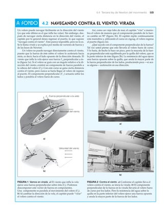 4.4 Tercera ley de Newton del movimiento 115
A FONDO 4.2 NAVEGANDO CONTRA EL VIENTO: VIRADA
Velocidad del viento
b)
Fs (fuerza perpendicular a la vela)
a)
F
F
F
F
F
Velocidad del viento
F
FIGURA 1 Vamos en virada a) El viento que infla la vela
ejerce una fuerza perpendicular sobre ésta (Fs). Podemos
descomponer este vector de fuerza en componentes.
Una componente es paralela al movimiento del velero (F«).
b) Al cambiar la dirección de la vela, el capitán puede “virar”
el velero contra el viento.
FIGURA 2 Contra el viento a) Conforme el capitán lleva el
velero contra el viento, se inicia la virada. b) El componente
perpendicular de la fuerza en la virada llevaría al velero fuera
de curso por los lados. Pero la resistencia del agua sobre la
quilla en la parte inferior del velero ejerce una fuerza opuesta
y anula la mayor parte de la fuerza de los lados.
Un velero puede navegar fácilmente en la dirección del viento
(ya que este último es el que infla las velas). Sin embargo, des-
pués de navegar cierta distancia en la dirección del viento, el
capitán por lo general desea regresar al puerto, lo que supone
“navegar contra el viento”. Esto parece imposible, pero no lo es.
Se le llama virada y se explica por medio de vectores de fuerza y
de las leyes de Newton.
Un velero no puede navegar directamente contra el viento,
puesto que la fuerza de éste sobre el velero lo aceleraría hacia
atrás, es decir, hacia el lado opuesto de la dirección deseada. El
viento que infla la vela ejerce una fuerza Fs perpendicular a és-
ta (figura 1a). Si el velero se guía con un ángulo relativo a la di-
rección del viento, existirá un componente de fuerza paralelo a
la cabeza del velero (F«). Con este curso se gana cierta distancia
contra el viento, pero nunca se haría llegar al velero de regreso
al puerto. El componente perpendicular (F#) actuaría sobre los
lados y pondría al velero fuera de curso.
Así, como un viejo lobo de mar, el capitán “vira” o manio-
bra el velero de manera que el componente paralelo de la fuer-
za cambie en 90Њ (figura 1b). El capitán repite continuamente
esta maniobra y, utilizando el curso en zigzag, el velero regresa
al puerto (figura 2a).
¿Qué sucede con el componente perpendicular de la fuerza?
Tal vez usted piense que esto llevaría al velero fuera de curso.
Y lo haría, de hecho lo hace un poco, pero la mayoría de la fuer-
za perpendicular está equilibrada por la quilla del velero, que es
la parte inferior de éste (figura 2b). La resistencia del agua ejerce
una fuerza opuesta sobre la quilla, que anula la mayor parte de
la fuerza perpendicular de los lados, produciendo poca —si aca-
so alguna— aceleración en esa dirección.
b)
a)
 