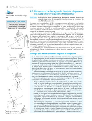 4.5 Más acerca de las leyes de Newton: diagramas
de cuerpo libre y equilibrio traslacional
OBJETIVOS: a) Aplicar las leyes de Newton al análisis de diversas situaciones
usando diagramas de cuerpo libre, y b) entender el concepto de
equilibrio traslacional.
Ahora que conocemos las leyes de Newton y algunas de sus aplicaciones en el análisis
del movimiento, debería ser evidente la importancia de esas leyes. Su planteamiento
es sencillo, pero sus repercusiones son inmensas. Tal vez la segunda ley sea la que más
a menudo se aplica, en virtud de su relación matemática. No obstante, la primera y la
tercera se utilizan mucho en análisis cualitativo, como veremos al continuar nuestro
estudio de las distintas áreas de la física.
En general, nos ocuparemos de aplicaciones en las que intervienen fuerzas cons-
tantes, las cuales producen aceleraciones constantes y nos permiten usar las ecuaciones
de cinemática del capítulo 2 para analizar el movimiento. Si la fuerza es variable, la se-
gunda ley de Newton es válida para la fuerza y la aceleración instantáneas; sin embargo,
la aceleración variará con el tiempo, y necesitaremos algo de cálculo para analizarla. En
general, nos limitaremos a aceleraciones y a fuerzas constantes. En esta sección presen-
taremos varios ejemplos de aplicaciones de la segunda ley de Newton, de manera que
el lector se familiarice con su uso. Esta pequeña pero potente ecuación se usará una y
otra vez a lo largo de todo el libro.
En el acervo para resolver problemas hay otro recurso que es de gran ayuda en las
aplicaciones de fuerza: los diagramas de cuerpo libre, los cuales se explican en la si-
guiente sección.
Estrategia para resolver problemas: diagramas de cuerpo libre
En las ilustraciones de situaciones físicas, también conocidas como diagramas espacia-
les, se pueden dibujar vectores de fuerza en diferentes lugares para indicar sus puntos
de aplicación. Sin embargo, como de momento sólo nos ocupamos de movimientos
rectilíneos, podemos mostrar los vectores en diagramas de cuerpo libre (DCL) como si
emanaran de un punto en común, que se elige como origen de los ejes x-y. Por lo regu-
lar, se escoge uno de los ejes en la dirección de la fuerza neta que actúa sobre un cuer-
po, porque ésa es la dirección en la que acelerará el cuerpo. Además, suele ser útil
descomponer los vectores de fuerza en componentes, y una selección adecuada de
ejes x-y hace más sencilla dicha tarea.
En un diagrama de cuerpo libre, las flechas de los vectores no tienen que dibujar-
se exactamente a escala; aunque debe ser evidente si existe una fuerza neta o no, y si
las fuerzas se equilibran o no en una dirección específica. Si las fuerzas no se equili-
bran, por la segunda ley de Newton, sabremos que debe haber una aceleración.
En resumen, los pasos generales para construir y usar diagramas de cuerpo libre
son (remítase a las ilustraciones al margen mientras lee):
1. Haga un dibujo, o diagrama espacial, de la situación (si no le dan uno) e identi-
fique las fuerzas que actúan sobre cada cuerpo del sistema. Un diagrama espa-
cial es una ilustración de la situación física que identifica los vectores de fuerza.
2. Aísle el cuerpo para el cual se va a construir el diagrama de cuerpo libre. Trace
un conjunto de ejes cartesianos, con el origen en un punto a través del cual ac-
túan las fuerzas y con uno de los ejes en la dirección de la aceleración del cuerpo.
(La aceleración tendrá la dirección de la fuerza neta, si la hay.)
3. Dibuje los vectores de fuerza debidamente orientados (incluyendo los ángulos)
en el diagrama, de manera que los ejes emanen del origen. Si hay una fuerza no
equilibrada, suponga una dirección de aceleración e indíquela con un vector de
aceleración. Tenga cuidado de incluir sólo las fuerzas que actúan sobre el cuerpo
aislado de interés.
4. Descomponga en componentes x y y las fuerzas que no estén dirigidas en los ejes x
o y (use signos más y menos para indicar dirección y el sentido). Utilice el diagra-
ma de cuerpo libre para analizar las fuerzas en términos de la segunda ley de New-
ton del movimiento. (Nota: si supone que la aceleración es en cierta dirección, y en
la solución tiene el signo opuesto, la aceleración tendrá realmente la dirección
opuesta a la que se supuso. Por ejemplo, si supone, que está en la dirección ϩx,
pero obtiene una respuesta negativa, querrá decir que está en la dirección Ϫx.)a
S
a
S
116 CAPÍTULO 4 Fuerza y movimiento
Ilustración 4.2 Diagramas de cuerpo
libre
APRENDER DIBUJANDO
Fuerzas sobre un objeto
en un plano inclinado y
diagramas de cuerpo libre
1
4
2
3
N T
g
m2g
N
N
T
T
a
a
g
g
Diagrama espacial
sen
dirección de
la aceleración
de m1
 