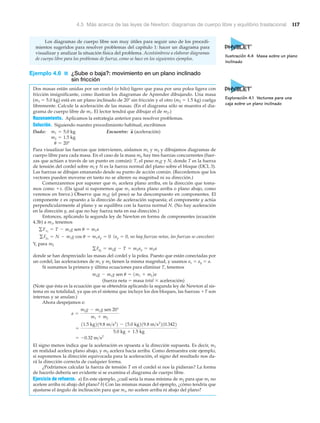 4.5 Más acerca de las leyes de Newton: diagramas de cuerpo libre y equilibrio traslacional 117
Los diagramas de cuerpo libre son muy útiles para seguir uno de los procedi-
mientos sugeridos para resolver problemas del capítulo 1: hacer un diagrama para
visualizar y analizar la situación física del problema. Acostúmbrese a elaborar diagramas
de cuerpo libre para los problemas de fuerza, como se hace en los siguientes ejemplos.
Ejemplo 4.6 ■ ¿Sube o baja?: movimiento en un plano inclinado
sin fricción
Dos masas están unidas por un cordel (o hilo) ligero que pasa por una polea ligera con
fricción insignificante, como ilustran los diagramas de Aprender dibujando. Una masa
(m1 ϭ 5.0 kg) está en un plano inclinado de 20Њ sin fricción y el otro (m2 ϭ 1.5 kg) cuelga
libremente. Calcule la aceleración de las masas. (En el diagrama sólo se muestra el dia-
grama de cuerpo libre de m1. El lector tendrá que dibujar el de m2.)
Razonamiento. Aplicamos la estrategia anterior para resolver problemas.
Solución. Siguiendo nuestro procedimiento habitual, escribimos
Dado: Encuentre: (aceleración)
Para visualizar las fuerzas que intervienen, aislamos m1 y m2 y dibujamos diagramas de
cuerpo libre para cada masa. En el caso de la masa ml, hay tres fuerzas concurrentes (fuer-
zas que actúan a través de un punto en común): T, el peso m1g y N, donde T es la fuerza
de tensión del cordel sobre ml y N es la fuerza normal del plano sobre el bloque (DCL 3).
Las fuerzas se dibujan emanando desde su punto de acción común. (Recordemos que los
vectores pueden moverse en tanto no se alteren su magnitud ni su dirección.)
Comenzaremos por suponer que m1 acelera plano arriba, en la dirección que toma-
mos como ϩx. (Da igual si suponemos que m1 acelera plano arriba o plano abajo, como
veremos en breve.) Observe que m1g (el peso) se ha descompuesto en componentes. El
componente x es opuesto a la dirección de aceleración supuesta; el componente y actúa
perpendicularmente al plano y se equilibra con la fuerza normal N. (No hay aceleración
en la dirección y, así que no hay fuerza neta en esa dirección.)
Entonces, aplicando la segunda ley de Newton en forma de componentes (ecuación
4.3b) a m1, tenemos
( no hay fuerzas netas, las fuerzas se cancelan)
Y, para m2
donde se han despreciado las masas del cordel y la polea. Puesto que están conectadas por
un cordel, las aceleraciones de m1 y m2 tienen la misma magnitud, y usamos ax ϭ ay ϭ a.
Si sumamos la primera y última ecuaciones para eliminar T, tenemos
(fuerza neta ϭ masa total ϫ aceleración)
(Note que ésta es la ecuación que se obtendría aplicando la segunda ley de Newton al sis-
tema en su totalidad, ya que en el sistema que incluye los dos bloques, las fuerzas ϩT son
internas y se anulan.)
Ahora despejamos a:
El signo menos indica que la aceleración es opuesta a la dirección supuesta. Es decir, m1
en realidad acelera plano abajo, y m2 acelera hacia arriba. Como demuestra este ejemplo,
si suponemos la dirección equivocada para la aceleración, el signo del resultado nos da-
rá la dirección correcta de cualquier forma.
¿Podríamos calcular la fuerza de tensión T en el cordel si nos la pidieran? La forma
de hacerlo debería ser evidente si se examina el diagrama de cuerpo libre.
Ejercicio de refuerzo. a) En este ejemplo, ¿cuál sería la masa mínima de m2 para que m1 no
acelere arriba ni abajo del plano? b) Con las mismas masas del ejemplo, ¿cómo tendría que
ajustarse el ángulo de inclinación para que m1, no acelere arriba ni abajo del plano?
= -0.32 m>s2
=
11.5 kg219.8 m>s2
2 - 15.0 kg219.8 m>s2
210.3422
5.0 kg + 1.5 kg
a =
m2g - m1g sen 20°
m1 + m2
m2g - m1g sen u = 1m1 + m22a
gFy2
= m2g - T = m2ay = m2a
ay = 0,gFy1
= N - m1g cos u = m1ay = 0
gFx1
= T - m1g sen u = m1a
u = 20°
m2 = 1.5 kg
a
S
m1 = 5.0 kg
Ilustración 4.4 Masa sobre un plano
inclinado
Exploración 4.1 Vectores para una
caja sobre un plano inclinado
 