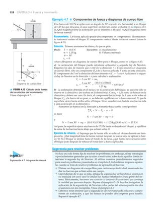 Diagrama de cuerpo libre
30°
30°
w = mg
y
x
a
a
N
N
F
F
w
Fy
Fx
▲ FIGURA 4.13 Cálculo de la fuerza
de los efectos del movimiento
Véase el ejemplo 4.7.
118 CAPÍTULO 4 Fuerza y movimiento
Ejemplo 4.7 ■ Componentes de fuerza y diagramas de cuerpo libre
Una fuerza de 10.0 N se aplica con un ángulo de 30Њ respecto a la horizontal, a un bloque
de 1.25 kg que descansa en una superficie sin fricción, como se ilustra en la >figura 4.13.
a) ¿Qué magnitud tiene la aceleración que se imprime al bloque? b) ¿Qué magnitud tiene
la fuerza normal?
Razonamiento. La fuerza aplicada puede descomponerse en componentes. El componen-
te horizontal acelera el bloque. El componente vertical afecta la fuerza normal (véase la
figura 4.11).
Solución. Primero anotamos los datos y lo que se pide:
Dado: Encuentre: a) a (aceleración)
b) N (fuerza normal)
Ahora dibujamos un diagrama de cuerpo libre para el bloque, como en la figura 4.13.
a) La aceleración del bloque puede calcularse aplicando la segunda ley de Newton.
Elegimos los ejes de manera que a esté en la dirección ϩx. Como muestra el diagrama
de cuerpo libre, sólo un componente (Fx) de la fuerza aplicada F actúa en esta dirección.
El componente de F en la dirección del movimiento es Fx ϭ F cos ␪. Aplicamos la segun-
da ley de Newton en la dirección ϩx para calcular la aceleración:
b) La aceleración obtenida en el inciso a es la aceleración del bloque, ya que éste sólo se
mueve en la dirección x (no acelera en la dirección y). Con ay ϭ 0, la suma de fuerzas en la
dirección y deberá ser cero. Es decir, el componente hacia abajo de F que actúa sobre el
bloque, Fy, y la fuerza de su peso, w, se deberán equilibrar con la fuerza normal, N, que la
superficie ejerce hacia arriba sobre el bloque. Si no sucediera así, habría una fuerza neta
y una aceleración en la dirección y.
Sumamos las fuerzas en la dirección y, tomando hacia arriba como positivo
es decir
y
Así pues, la superficie ejerce una fuerza de 17.3 N hacia arriba sobre el bloque, y equilibra
la suma de las fuerzas hacia abajo que actúan sobre él.
Ejercicio de refuerzo. a) Suponga que la fuerza sólo se aplica al bloque durante un tiem-
po corto. ¿Qué magnitud tiene la fuerza normal después de que se deja de aplicar la fuer-
za? b) Si el bloque se desliza hasta el borde de la mesa, ¿qué fuerza neta actuaría sobre
el bloque justo después de rebasar el borde (sin la fuerza aplicada).
Sugerencia para resolver problemas
No hay una sola forma fija de resolver los problemas; sin embargo, sí hay estrategias
o procedimientos generales que ayudan a resolverlos, sobre todo aquellos donde in-
terviene la segunda ley de Newton. Al utilizar nuestros procedimientos sugeridos
para resolver problemas, presentados en el capítulo 1, incluiríamos los pasos siguien-
tes cuando se trata de resolver problemas de aplicación de fuerzas:
• Elabore un diagrama de cuerpo libre para cada cuerpo individual, mostrando to-
das las fuerzas que actúan sobre ese cuerpo.
• Dependiendo de lo que se pida, aplique la segunda ley de Newton al sistema en
su totalidad (en cuyo caso se anulan las fuerzas internas) o a una parte del sis-
tema. Básicamente, buscamos una ecuación (o conjunto de ecuaciones) que contenga
la cantidad que queremos despejar. Repase el ejemplo 4.3. (Si hay dos incógnitas, la
aplicación de la segunda ley de Newton a dos partes del sistema podría dar dos
ecuaciones con dos incógnitas. Véase el ejemplo 4.6.)
• Debemos tener presente que la segunda ley de Newton puede aplicarse a compo-
nentes de aceleración, y que las fuerzas se pueden descomponer para hacerlo.
Repase el ejemplo 4.7.
N = F sen 30° + mg = 110.0 N210.5002 + 11.25 kg219.80 m>s2
2 = 17.3 N
N - F sen 30° - mg = 0
gFy = N - Fy - w = 0
ax =
F cos 30°
m
=
110.0 N210.8662
1.25 kg
= 6.93 m>s2
Fx = F cos 30° = max
vo = 0
u = 30°
m = 1.25 kg
F = 10.0 N
Exploración 4.7 Máquina de Atwood
 