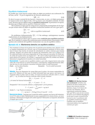 4.5 Más acerca de las leyes de Newton: diagramas de cuerpo libre y equilibrio traslacional 119
▲ FIGURA 4.14 Muchas fuerzas,
cero aceleración a) Sobre esta
profesora de física actúan por lo
menos cinco fuerzas externas
distintas. (Aquí, f es la fuerza de
fricción.) No obstante, ella no
experimenta aceleración alguna.
¿Por qué? b) La suma de los vectores
de fuerza con el método del polígono
revela que la suma vectorial de las
fuerzas es cero. La profesora está
en equilibrio traslacional estático.
(También está en equilibrio
rotacional estático; en el capítulo 8
veremos por qué.)
mg
T
T2
T1
T1
m
u
u
Equilibrio traslacional
Es posible que varias fuerzas actúen sobre un objeto sin producir una aceleración. En
tal caso, con por la segunda ley de Newton sabemos que
(4.4)
Es decir, la suma vectorial de las fuerzas, o fuerza neta, es cero, y el objeto permanece
en reposo (como en la Nfigura 4.14), o bien se mueve con velocidad constante. En tales
casos, decimos que los objetos están en equilibrio traslacional. Si permanece en reposo,
decimos que el objeto está en equilibrio traslacional estático.
De lo anterior se sigue que las sumas de los componentes rectangulares de las fuer-
zas que actúan sobre un objeto en equilibrio traslacional también son cero (¿por qué?):
(sólo en equilibrio traslacional) (4.5)
En problemas tridimensionales Sin embargo, restringiremos nuestras
explicaciones al caso bidimensional.
Las ecuaciones 4.5 dan lo que se conoce como condición para equilibrio traslacio-
nal. (En el capítulo 8 veremos las condiciones para consideraciones rotacionales.) Apli-
quemos esta condición del equilibrio traslacional a un caso de equilibrio estático.
Ejemplo 4.8 ■ Mantenerse derecho: en equilibrio estático
Para mantener un hueso de la pierna roto en posición recta mientras sana, algunas veces
se requiere tratamiento por extensión, que es el procedimiento mediante el cual se man-
tiene el hueso bajo fuerzas de tensión de estiramiento en ambos extremos para tenerlo
alienado. Imagine una pierna bajo la tensión del tratamiento como en la ▼ figura 4.15.
El cordel está unido a una masa suspendida de 5.0 kg y pasa por una polea. El cordel uni-
do arriba de la polea forma un ángulo de ␪ ϭ 40Њ con la vertical. Ignorando la masa de la
parte inferior de la pierna y de la polea, y suponiendo que todos los cordeles son ideales,
determine la magnitud de la tensión en el cordel horizontal.
Razonamiento. La polea está en equilibrio estático y, por ende, ninguna fuerza neta actúa
sobre ella. Si las fuerzas se suman horizontal y verticalmente, independientemente debe-
rían dar cero, lo cual ayudaría a encontrar la tensión sobre el cordel horizontal.
Dado: con los datos listados: Encuentre: T en el cordel horizontal
Solución. Trace los diagramas de cuerpo libre para la polea y las masas suspendidas (fi-
gura 4.15). Debería ser claro que el cordel horizontal tiene que ejercer una fuerza a la
izquierda sobre la polea como se indica. Al sumar las fuerzas verticales sobre m, vemos
que T1 ϭ mg. Al sumar las fuerzas verticales sobre la polea, tenemos
y al sumar las fuerzas horizontales:
Despejando T de la ecuación anterior y sustituyendo T2 de la primera:
donde T1 ϭ mg. Puesto en números,
Ejercicio de refuerzo. Suponga que la atención médica requiere una fuerza del tratamien-
to de 55 N sobre el talón. Manteniendo la masa suspendida de la misma forma, ¿se incre-
mentaría o disminuiría el ángulo del cordel superior? Demuestre su respuesta calculando
el ángulo que se pide.
T = mg tan u = 15.0 kg219.8 m>s2
2 tan 40° = 41 N
T = T2 sen u =
T1
cos u
sen u = mg tan u
gFx = +T2 sen u - T = 0
gFy = +T2 cos u - T1 = 0
u = 40°
m = 5.0 kg
gFz = 0.
gFy = 0
gFx = 0
gF
S
i = 0
a
S
= 0,
> FIGURA 4.15 Equilibrio trasnacio-
nal estático Véase el ejemplo 4.8
 