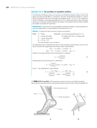 120 CAPÍTULO 4 Fuerza y movimiento
Ejemplo 4.9 ■ De puntillas: en equilibrio estático
Un individuo de 80 kg se para en un solo pie con el talón levantado (▼ figura 4.16a). Esto
genera una fuerza de la tibia F1 y una fuerza “que tira” del tendón de Aquiles F2, como se
ilustra en la figura 4.16b. En un caso típico, los ángulos son ␪1 ϭ 15Њ y ␪2 ϭ 21Њ, respectiva-
mente. a) Deduzca ecuaciones generales para Fl y F2, y demuestre que ␪2 debe ser mayor
que ␪1 para evitar que se dañe el tendón de Aquiles. b) Compare la fuerza sobre el tendón
de Aquiles con el peso de la persona.
Razonamiento. Se trata de un caso de equilibrio traslacional estático, así que podemos su-
mar los componentes x y y para obtener ecuaciones para Fl y F2.
Solución. La lista de lo que se nos da y lo que se nos pide es,
Dado: Encuentre: a) ecuaciones generales para F1 y F2
b) comparación de F2 y el repaso del
individuo
(La masa del pie mf no se conoce.)
a) Suponemos que el individuo de masa m está en reposo, parado sobre un pie. Por lo
tanto, al sumar los componentes de la fuerza sobre el pie tenemos,
donde mf es la masa del pie. De la ecuación para Fx, tenemos
(1)
Sustituyendo en la ecuación para Fy, obtenemos,
Con N ϭ mg, despejamos F2 para obtener,
(2)F2 =
N - mfg
¢
sen u2
tan u1
≤ - cos u2
=
mg - mfg
cos u2 ¢
tan u2
tan u1
- 1≤
N - F2 ¢
sen u2
sen u1
≤ cos u1 + F2 cos u2 - mfg = 0
F1 = F2 ¢
sen u2
sen u1
≤
gFy = +N - F1 cos u1 + F2 cos u2 - mfg = 0
gFx = +F1 sen u1 - F2 sen u2 = 0
u1 = 15°, u2 = 21°
F2 = "tirón" del tendón
F1 = fuerza de la tibia
m = 80 kg
a) b)
mfg
Tibia
Tendón de Aquiles
Hueso
u1 u2
F1 F2
N
Músculo gastrocnemio
▼ FIGURA 4.16 De puntillas a) Una persona se para en un pie con el talón levantado.
b) Las fuerzas que intervienen en esta posición (que no está a escala). Véase el ejemplo 4.9.
 