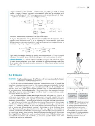 4.6 Fricción 121
Luego, al examinar F2 en la ecuación 2, vemos que si ␪2 ϭ ␪1 o tan ␪2 ϭ tan ␪1, F2 es muy
grande. (¿Por qué?) Entonces, para que la fuerza sea finita, tan ␪2 debe ser mayor que tan ␪1
o sea, ␪2 Ͼ ␪1. Dado que 21Њ Ͼ 15Њ, vemos que evidentemente la naturaleza sabe de física.
Entonces, al sustituir F2 en la ecuación 1 para calcular F1,
(Verifica la manipulación trigonométrica de este último paso.)
b) El peso de la persona es w ϭ mg, donde m es la masa del cuerpo de la persona. Esto se
compara con F2. Entonces, con m ϾϾ mf (la masa total del cuerpo es mayor que la masa
del pie), para una buena aproximación, mf puede ser despreciable en comparación con m,
es decir, Así, para F2
Por lo que la fuerza sobre el tendón de Aquiles es aproximadamente 2.5 veces el peso del
individuo. Con razón la gente se distiende o desgarra este tendón, ¡incluso sin saltar!
Ejercicio de refuerzo. a) Compare la fuerza de la tibia con el peso de la persona. b) Supon-
ga que la persona salta hacia arriba desde la posición de puntillas en un pie (como cuan-
do se lanza el balón después de un salto con carrera en el baloncesto). ¿Cómo afectaría
este salto a F1 y F2?
4.6 Fricción
OBJETIVOS: Explicar a) las causas de la fricción y b) cómo se describe la fricción
empleando coeficientes de fricción.
La fricción se refiere a la omnipresente resistencia al movimiento que se da cuando dos
materiales o medios están en contacto. Esta resistencia existe con todos los tipos de
medios —sólidos, líquidos y gases—, y se caracteriza como fuerza de fricción (f ). Por
sencillez, hasta ahora por lo general hemos ignorado todos los tipos de fricción (inclui-
da la resistencia del aire) en los ejemplos y problemas. Ahora que sabemos cómo des-
cribir el movimiento, estamos listos para considerar situaciones más realistas, que in-
cluyen los efectos de la fricción.
En algunas situaciones reales, nos interesa aumentar la fricción; por ejemplo, al
echar arena en un camino o una acera congelados, para mejorar la tracción. Esto pare-
cería contradictorio, pues cabría suponer que un aumento en la fricción aumentaría la
resistencia al movimiento. Casi siempre decimos que la fricción se opone al movimien-
to, y que la fuerza de fricción está en la dirección opuesta al movimiento. Sin embargo,
consideremos las fuerzas que intervienen en la acción de caminar, que se ilustra en la
Nfigura 4.17. De hecho la fuerza de fricción se resiste al movimiento (el del pie); pero
está en la dirección del movimiento (caminar). Sin fricción, el pie se deslizaría hacia
atrás. (Pensemos en lo que pasaría al caminar sobre una superficie muy resbalosa.)
También considere a un trabajador que está de pie sobre el centro de la plataforma de
un camión que acelera hacia adelante. Si no hay fricción entre los zapatos del trabaja-
dor y la plataforma del camión, aquél se deslizaría hacia atrás. Evidentemente, sí hay
fricción entre los zapatos y la plataforma, lo cual evita que él se deslice hacia atrás
y hace que se mueva hacia adelante.
F2 =
w - mf g
cos u2 ¢
tan u2
tan u1
- 1≤
L
w
cos 21° ¢
tan 21°
tan 15°
- 1≤
= 2.5w
w - mf g = mg - mf g L w.
=
tan u2 (m - mf)g
cos u1 tan u2 - sen u1
=
(m - mf)g tan u2
¢
tan u2
tan u1
- 1≤ sen u1
F1 = F2 ¢
sen u2
sen u1
≤ =
D
(m - mf)g
cos u2 ¢
tan u2
tan u1
≤ - 1
T
¢
sen u2
sen u1
≤
Fuerza de
fricción ejercida
por el suelo
sobre el pie
Fuerza ejercida
por el pie
sobre el suelo
F
F ϭ Ϫf
f
▲ FIGURA 4.17 Fricción al caminar
Se muestra la fuerza de fricción,
en la dirección del movimiento al
caminar. La fuerza de fricción
impide que el pie se deslice hacia
atrás mientras el otro pie se lleva
hacia adelante. Si caminamos sobre
una alfombra mullida, se hace
evidente porque sus hebras se
doblan hacia atrás.
F
S
f
S
,
 