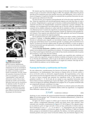 122 CAPÍTULO 4 Fuerza y movimiento
De manera que hay situaciones en que se desea la fricción (>figura 4.18a) y situa-
ciones en que es necesario reducirla (figura 4.18b). Por ejemplo, lubricamos las piezas
móviles de las máquinas para que puedan moverse más libremente, con lo cual se re-
ducen el desgaste y el gasto de energía. Los automóviles no podrían funcionar sin acei-
tes y grasas que reduzcan la fricción.
En esta sección, nos ocupamos principalmente de la fricción entre superficies sóli-
das. Todas las superficies son microscópicamente ásperas, por más lisas que se vean o
se sientan. Originalmente se pensó que la fricción se debía primordialmente al embo-
namiento mecánico de irregularidades superficiales (asperezas o puntos salientes). Sin
embargo, las investigaciones han demostrado que la fricción entre las superficies en
contacto de los sólidos ordinarios (y sobre todo de los metales) se debe en su mayoría
a la adherencia local. Cuando dos superficies se juntan bajo presión, ocurre un soldado
o pegado local en unas cuantas áreas pequeñas, donde las asperezas más grandes ha-
cen contacto. Para superar esta adherencia local, debe aplicarse una fuerza lo bastante
grande como para separar las regiones pegadas.
Por lo general la fricción entre sólidos se clasifica en tres tipos: estática, deslizante
(cinética) y rodante. La fricción estática incluye todos los casos en que la fuerza de
fricción es suficiente para impedir un movimiento relativo entre las superficies. Su-
ponga que usted desea mover un escritorio grande. Lo empuja, pero el escritorio no se
mueve. La fuerza de fricción estática entre las patas del escritorio y el piso se opone a
la fuerza horizontal que está aplicando y la anula, por lo que no hay movimiento: hay
una condición estática.
Sucede fricción deslizante o cinética cuando hay un movimiento (deslizamiento)
relativo en la interfaz de las superficies en contacto. Al continuar empujando el escrito-
rio, al final usted logrará deslizarlo, pero todavía hay mucha resistencia entre las patas
del escritorio y el piso: hay fricción cinética.
La fricción de rodamiento se presenta cuando una superficie gira conforme se
mueve sobre otra superficie; aunque no desliza ni resbala en el punto o área de contac-
to. La fricción de rodamiento, como la que se da entre la rueda de un tren y el riel, se
atribuye a deformaciones locales pequeñas en la región de contacto. Este tipo de fric-
ción es difícil de analizar y no la veremos aquí.
Fuerzas de fricción y coeficientes de fricción
En esta subsección, consideraremos las fuerzas de fricción que actúan sobre objetos
estacionarios y en deslizamiento. Esas fuerzas se llaman fuerza de fricción estática y
fuerza de fricción cinética (o deslizante), respectivamente. En experimentos, se ha visto
que la fuerza de fricción depende tanto de la naturaleza de las dos superficies como de
la carga (o fuerza normal) que presiona las superficies entre sí. De manera que
podemos escribir f ∝ N. En el caso de un cuerpo en una superficie horizontal, esta
fuerza tiene la misma magnitud que el peso del objeto. (¿Por qué?) Sin embargo, como
vimos en la figura de Aprender dibujando de la página 116, en un plano inclinado sólo
un componente del peso contribuye a la carga.
La fuerza de fricción estática (fs) entre superficies en contacto actúa en la dirección
que se opone al inició de un movimiento relativo entre las superficies. La magnitud
tiene diferentes valores, tales que
(condiciones estáticas) (4.6)
donde ␮s es una constante de proporcionalidad llamada el coeficiente de fricción es-
tática. (␮ es la letra griega “mu”. Se trata de una constante adimensional. ¿Cómo lo sa-
bemos por la ecuación?)
El signo de menor o igual (Յ) indica que la fuerza de fricción estática podría
tener valores o magnitudes diferentes, desde cero hasta cierto valor máximo. Para
entender este concepto, examinemos la Nfigura 4.19. En la figura 4.19a, alguien empu-
ja un archivero, pero no logra moverlo. Como no hay aceleración, la fuerza neta so-
bre el archivero es cero, y F Ϫ fs ϭ 0, es decir, F ϭ fs. Supongamos que una segunda
persona también empuja, y el archivero sigue sin ceder. Entonces, fs debe ser mayor
ahora, porque se incrementó la fuerza aplicada. Por último, si la fuerza aplicada es lo
bastante grande como para vencer la fricción estática, hay movimiento (figura 4.19c).
fs … msN
a)
b)
▲ FIGURA 4.18 Aumento y
reducción de la fricción
a) Para arrancar rápidamente,
los autos de arrancones necesitan
asegurarse de que sus neumáticos
no se deslicen cuando el semáforo
de salida se encienda y pisen a
fondo el acelerador. Por ello, tratan
de aumentar al máximo la fricción
entre sus neumáticos y la pista,
“quemándolos” justo antes del
inicio de la carrera. Esto se hace
girando las ruedas con los frenos
aplicados hasta que los neumáticos
se calientan mucho. El caucho se
vuelve tan pegajoso que casi se
suelda a la superficie de la pista.
b) El agua es un buen lubricante
para reducir la fricción en juegos
de parques de diversiones.
 
