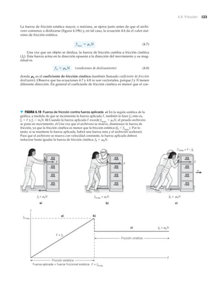 4.6 Fricción 123
La fuerza de fricción estática mayor, o máxima, se ejerce justo antes de que el archi-
vero comience a deslizarse (figura 4.19b) y, en tal caso, la ecuación 4.6 da el valor má-
ximo de fricción estática:
(4.7)
Una vez que un objeto se desliza, la fuerza de fricción cambia a fricción cinética
(fk). Esta fuerza actúa en la dirección opuesta a la dirección del movimiento y su mag-
nitud es
(condiciones de deslizamiento) (4.8)
donde ␮k es el coeficiente de fricción cinética (también llamado coeficiente de fricción
deslizante). Observe que las ecuaciones 4.7 y 4.8 no son vectoriales, porque f y N tienen
diferente dirección. En general el coeficiente de fricción cinética es menor que el coe-
fk = mkN
fsmáx
= msN
dkaj
dkaj
dkaj
dkaj
dkaj
dkaj
dkaj
dkaj
dkaj
dkaj
dkaj
dkaj
Fricción estática
Fricción cinética
F = fs
f
fsmáx
F = fsmáx
F
b)
Fuerza aplicada = fuerza friccional estática
c)a)
fsmáx = sNfs < sN
Fneta = F – fk
μ μ fk = kNμ
fk = kNμ
a) b)
c)
F F
F
a
▼ FIGURA 4.19 Fuerza de fricción contra fuerza aplicada a) En la región estática de la
gráfica, a medida de que se incrementa la fuerza aplicada F, también lo hace fs; esto es,
fs ϭ F y fs Ͻ msN. b) Cuando la fuerza aplicada F excede fsmáx
ϭ ␮sN, el pesado archivero
se pone en movimiento. c) Una vez que el archivero se mueve, disminuye la fuerza de
fricción, ya que la fricción cinética es menor que la fricción estática (fk Ͻ fsmáx
). Por lo
tanto, si se mantiene la fuerza aplicada, habrá una fuerza neta y el archivero acelerará.
Para que el archivero se mueva con velocidad constante, la fuerza aplicada deberá
reducirse hasta igualar la fuerza de fricción cinética: fk ϭ ␮kN.
 