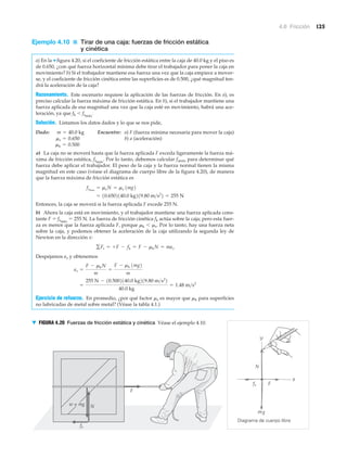 4.6 Fricción 125
Ejemplo 4.10 ■ Tirar de una caja: fuerzas de fricción estática
y cinética
a) En la ▼ figura 4.20, si el coeficiente de fricción estática entre la caja de 40.0 kg y el piso es
de 0.650, ¿con qué fuerza horizontal mínima debe tirar el trabajador para poner la caja en
movimiento? b) Si el trabajador mantiene esa fuerza una vez que la caja empiece a mover-
se, y el coeficiente de fricción cinética entre las superficies es de 0.500, ¿qué magnitud ten-
drá la aceleración de la caja?
Razonamiento. Este escenario requiere la aplicación de las fuerzas de fricción. En a), es
preciso calcular la fuerza máxima de fricción estática. En b), si el trabajador mantiene una
fuerza aplicada de esa magnitud una vez que la caja esté en movimiento, habrá una ace-
leración, ya que fk Ͻ fsmáx
.
Solución. Listamos los datos dados y lo que se nos pide,
Dado: Encuentre: a) F (fuerza mínima necesaria para mover la caja)
b) a (aceleración)
a) La caja no se moverá hasta que la fuerza aplicada F exceda ligeramente la fuerza má-
xima de fricción estática, fsmáx
. Por lo tanto, debemos calcular fsmáx para determinar qué
fuerza debe aplicar el trabajador. El peso de la caja y la fuerza normal tienen la misma
magnitud en este caso (véase el diagrama de cuerpo libre de la figura 4.20), de manera
que la fuerza máxima de fricción estática es
Entonces, la caja se moverá si la fuerza aplicada F excede 255 N.
b) Ahora la caja está en movimiento, y el trabajador mantiene una fuerza aplicada cons-
tante F ϭ fsmáx
ϭ 255 N. La fuerza de fricción cinética fk actúa sobre la caja; pero esta fuer-
za es menor que la fuerza aplicada F, porque ␮k Ͻ ␮s. Por lo tanto, hay una fuerza neta
sobre la caja, y podemos obtener la aceleración de la caja utilizando la segunda ley de
Newton en la dirección x:
Despejamos ax y obtenemos
Ejercicio de refuerzo. En promedio, ¿por qué factor ␮s es mayor que ␮k para superficies
no lubricadas de metal sobre metal? (Véase la tabla 4.1.)
=
255 N - 10.5002140.0 kg219.80 m>s2
2
40.0 kg
= 1.48 m>s2
ax =
F - mkN
m
=
F - mk 1mg2
m
gFx = +F - fk = F - mkN = max
= 10.6502140.0 kg219.80 m>s2
2 = 255 N
fsmax
= msN = ms 1mg2
mk = 0.500
ms = 0.650
m = 40.0 kg
fs
Diagrama de cuerpo libre
w = mg
g
F
N
F
N
fs
▼ FIGURA 4.20 Fuerzas de fricción estática y cinética Véase el ejemplo 4.10.
 